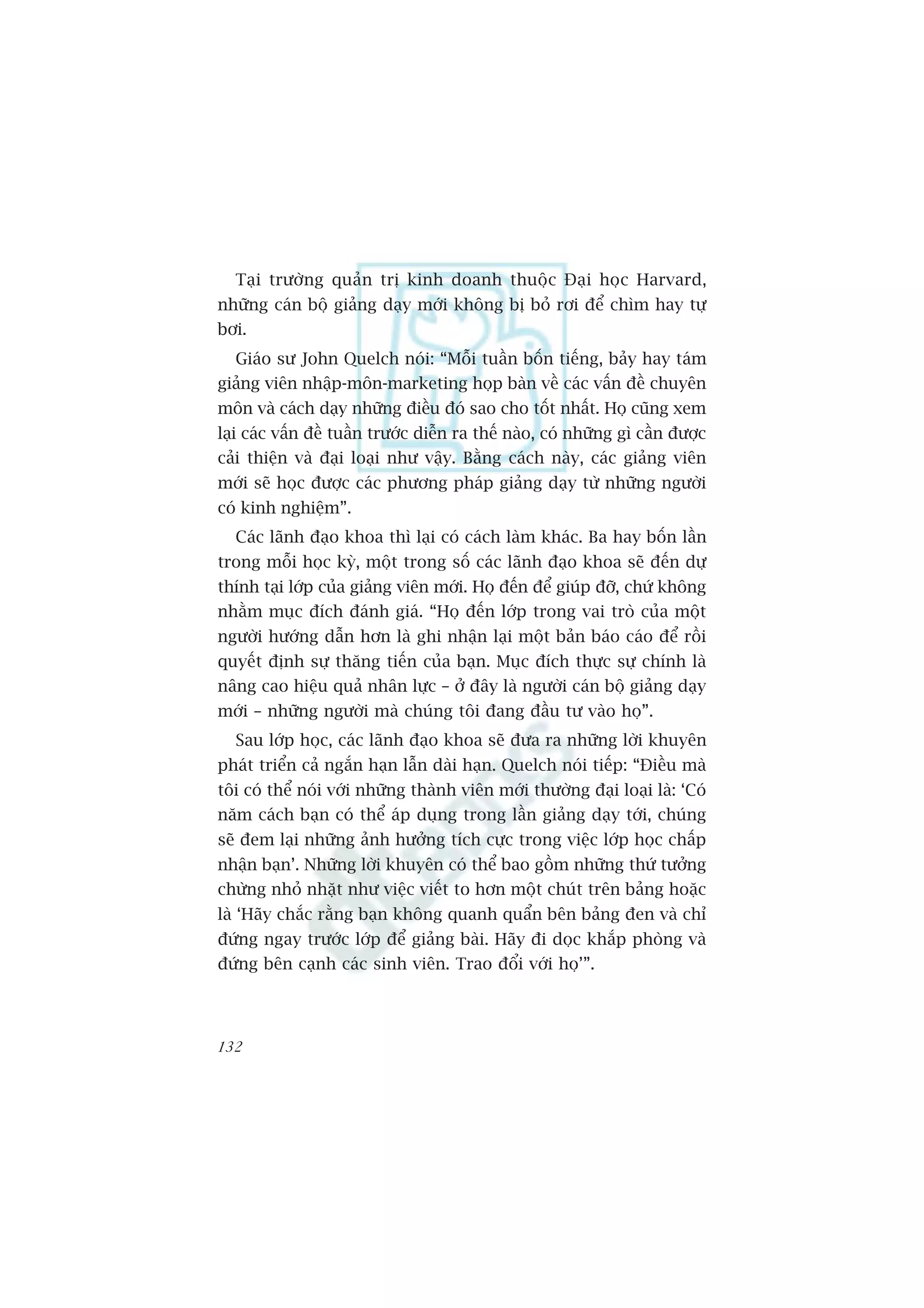 Taåi trûúâng quaãn trõ kinh doanh thuöåc Àaåi hoåc Harvard,
nhûäng caán böå giaãng daåy múái khöng bõ boã rúi àïí chòm hay tûå
búi.
  Giaáo sû John Quelch noái: “Möîi tuêìn böën tiïëng, baãy hay taám
giaãng viïn nhêåp-mön-marketing hoåp baân vïì caác vêën àïì chuyïn
mön vaâ caách daåy nhûäng àiïìu àoá sao cho töët nhêët. Hoå cuäng xem
laåi caác vêën àïì tuêìn trûúác diïîn ra thïë naâo, coá nhûäng gò cêìn àûúåc
caãi thiïån vaâ àaåi loaåi nhû vêåy. Bùçng caách naây, caác giaãng viïn
múái seä hoåc àûúåc caác phûúng phaáp giaãng daåy tûâ nhûäng ngûúâi
coá kinh nghiïåm”.
  Caác laänh àaåo khoa thò laåi coá caách laâm khaác. Ba hay böën lêìn
trong möîi hoåc kyâ, möåt trong söë caác laänh àaåo khoa seä àïën dûå
thñnh taåi lúáp cuãa giaãng viïn múái. Hoå àïën àïí giuáp àúä, chûá khöng
nhùçm muåc àñch àaánh giaá. “Hoå àïën lúáp trong vai troâ cuãa möåt
ngûúâi hûúáng dêîn hún laâ ghi nhêån laåi möåt baãn baáo caáo àïí röìi
quyïët àõnh sûå thùng tiïën cuãa baån. Muåc àñch thûåc sûå chñnh laâ
nêng cao hiïåu quaã nhên lûåc – úã àêy laâ ngûúâi caán böå giaãng daåy
múái – nhûäng ngûúâi maâ chuáng töi àang àêìu tû vaâo hoå”.
  Sau lúáp hoåc, caác laänh àaåo khoa seä àûa ra nhûäng lúâi khuyïn
phaát triïín caã ngùæn haån lêîn daâi haån. Quelch noái tiïëp: “Àiïìu maâ
töi coá thïí noái vúái nhûäng thaânh viïn múái thûúâng àaåi loaåi laâ: ‘Coá
nùm caách baån coá thïí aáp duång trong lêìn giaãng daåy túái, chuáng
seä àem laåi nhûäng aãnh hûúãng tñch cûåc trong viïåc lúáp hoåc chêëp
nhêån baån’. Nhûäng lúâi khuyïn coá thïí bao göìm nhûäng thûá tûúãng
chûâng nhoã nhùåt nhû viïåc viïët to hún möåt chuát trïn baãng hoùåc
laâ ‘Haäy chùæc rùçng baån khöng quanh quêín bïn baãng àen vaâ chó
àûáng ngay trûúác lúáp àïí giaãng baâi. Haäy ài doåc khùæp phoâng vaâ
àûáng bïn caånh caác sinh viïn. Trao àöíi vúái hoå’”.




132
 