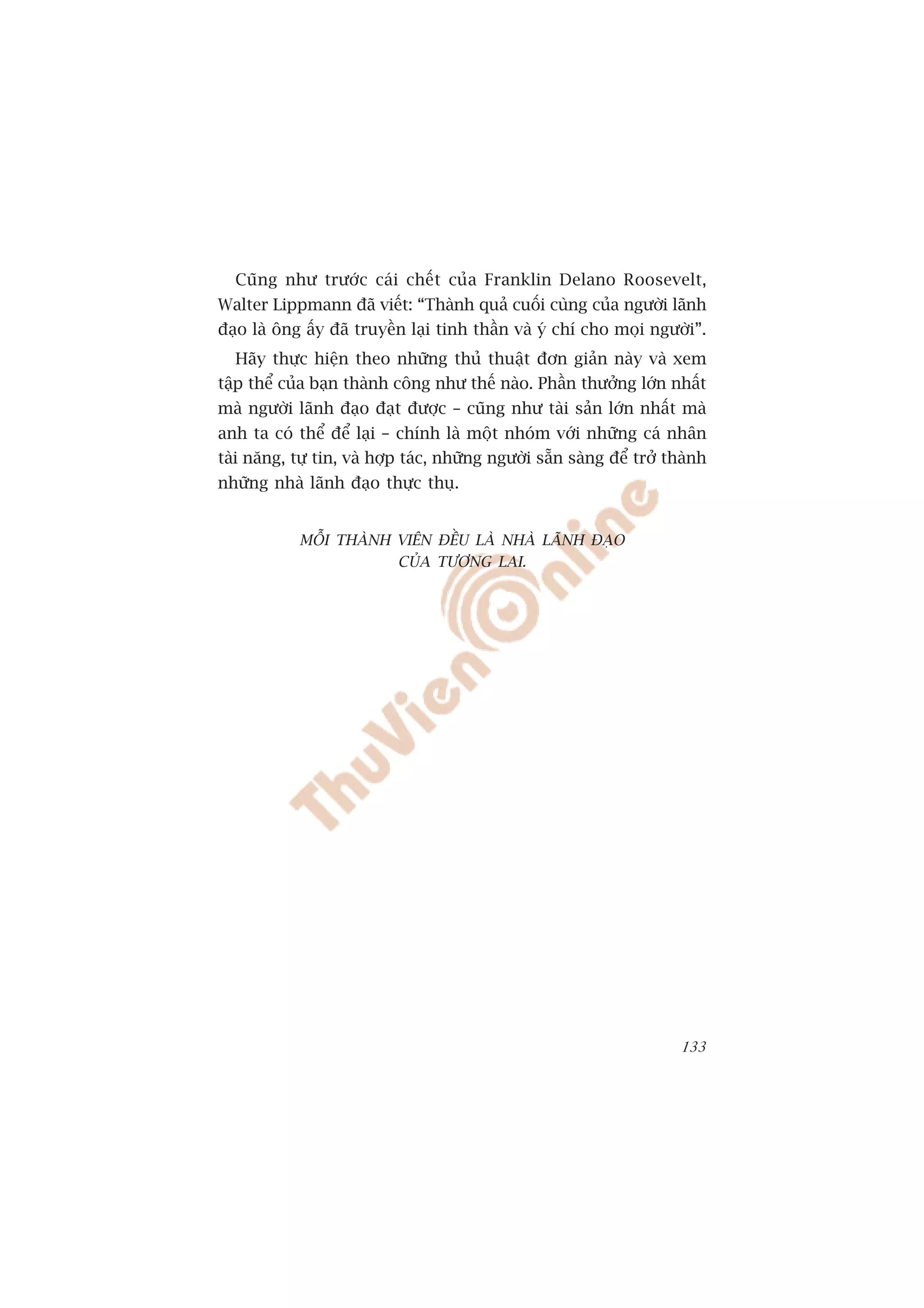 Cuäng nhû trûúác caái chïët cuãa Franklin Delano Roosevelt,
Walter Lippmann àaä viïët: “Thaânh quaã cuöëi cuâng cuãa ngûúâi laänh
àaåo laâ öng êëy àaä truyïìn laåi tinh thêìn vaâ yá chñ cho moåi ngûúâi”.
  Haäy thûåc hiïån theo nhûäng thuã thuêåt àún giaãn naây vaâ xem
têåp thïí cuãa baån thaânh cöng nhû thïë naâo. Phêìn thûúãng lúán nhêët
maâ ngûúâi laänh àaåo àaåt àûúåc – cuäng nhû taâi saãn lúán nhêët maâ
anh ta coá thïí àïí laåi – chñnh laâ möåt nhoám vúái nhûäng caá nhên
taâi nùng, tûå tin, vaâ húåp taác, nhûäng ngûúâi sùén saâng àïí trúã thaânh
nhûäng nhaâ laänh àaåo thûåc thuå.


            MÖÎI THAÂNH VIÏN ÀÏÌU LAÂ NHAÂ LAÄNH ÀAÅO
                        CUÃA TÛÚNG LAI.




                                                                       133
 