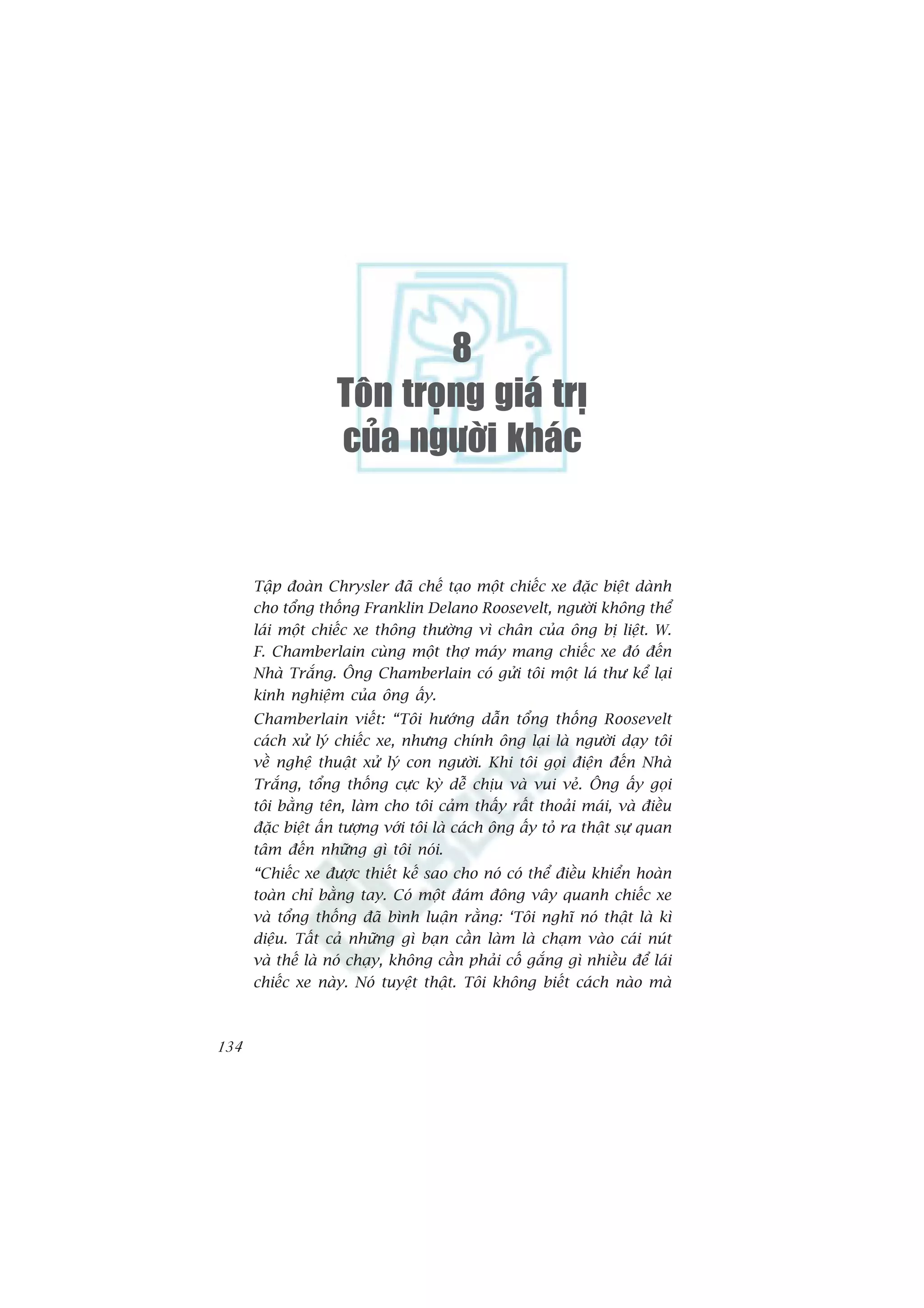 8
                    Toân troïng giaù trò
                    cuûa ngöôøi khaùc


      Têåp àoaân Chrysler àaä chïë taåo möåt chiïëc xe àùåc biïåt daânh
      cho töíng thöëng Franklin Delano Roosevelt, ngûúâi khöng thïí
      laái möåt chiïëc xe thöng thûúâng vò chên cuãa öng bõ liïåt. W.
      F. Chamberlain cuâng möåt thúå maáy mang chiïëc xe àoá àïën
      Nhaâ Trùæng. Öng Chamberlain coá gûãi töi möåt laá thû kïí laåi
      kinh nghiïåm cuãa öng êëy.
      Chamberlain viïët: “Töi hûúáng dêîn töíng thöëng Roosevelt
      caách xûã lyá chiïëc xe, nhûng chñnh öng laåi laâ ngûúâi daåy töi
      vïì nghïå thuêåt xûã lyá con ngûúâi. Khi töi goåi àiïån àïën Nhaâ
      Trùæng, töíng thöëng cûåc kyâ dïî chõu vaâ vui veã. Öng êëy goåi
      töi bùçng tïn, laâm cho töi caãm thêëy rêët thoaãi maái, vaâ àiïìu
      àùåc biïåt êën tûúång vúái töi laâ caách öng êëy toã ra thêåt sûå quan
      têm àïën nhûäng gò töi noái.
      “Chiïëc xe àûúåc thiïët kïë sao cho noá coá thïí àiïìu khiïín hoaân
      toaân chó bùçng tay. Coá möåt àaám àöng vêy quanh chiïëc xe
      vaâ töíng thöëng àaä bònh luêån rùçng: ‘Töi nghô noá thêåt laâ kò
      diïåu. Têët caã nhûäng gò baån cêìn laâm laâ chaåm vaâo caái nuát
      vaâ thïë laâ noá chaåy, khöng cêìn phaãi cöë gùæng gò nhiïìu àïí laái
      chiïëc xe naây. Noá tuyïåt thêåt. Töi khöng biïët caách naâo maâ



134
 