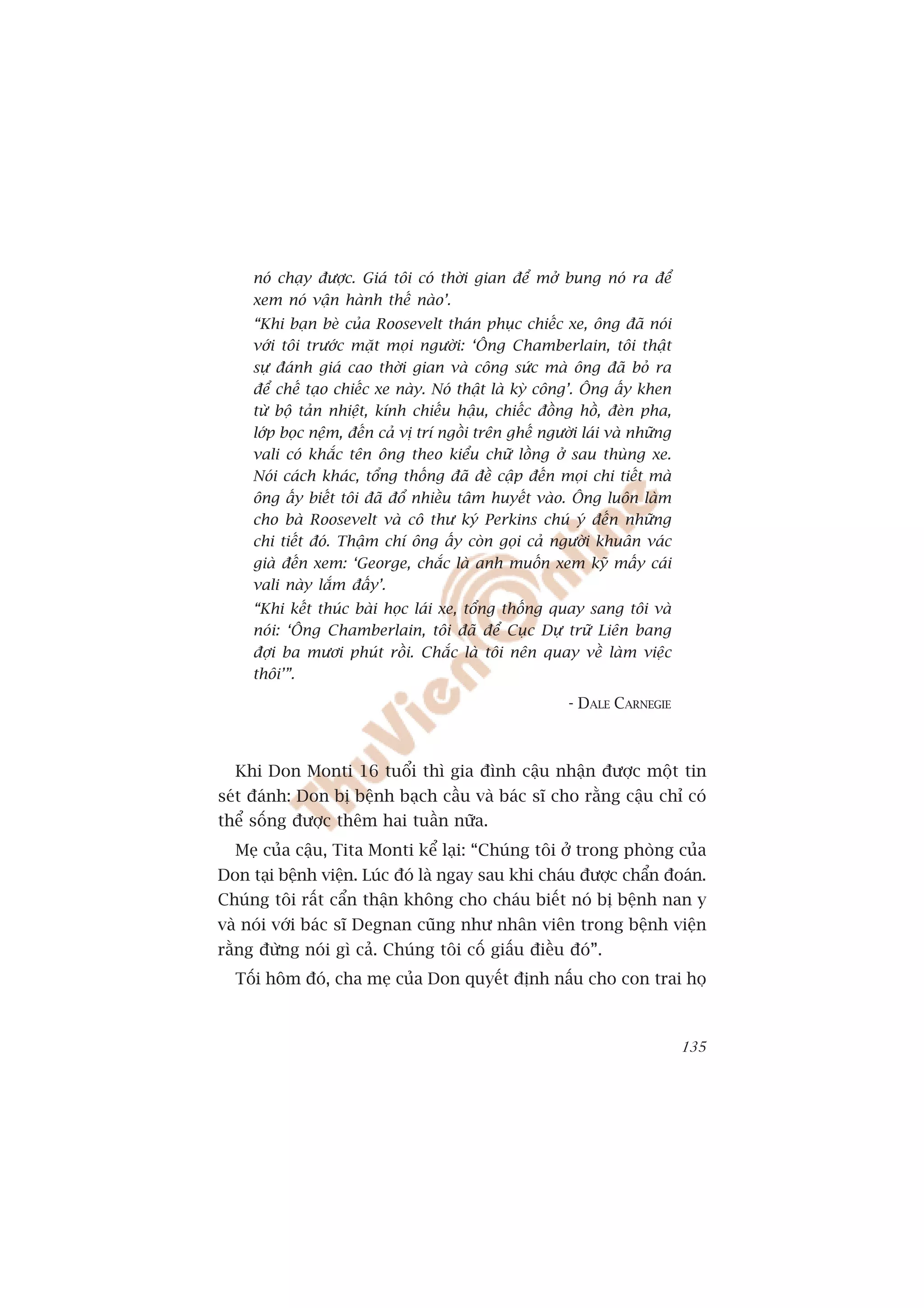 noá chaåy àûúåc. Giaá töi coá thúâi gian àïí múã bung noá ra àïí
     xem noá vêån haânh thïë naâo’.
     “Khi baån beâ cuãa Roosevelt thaán phuåc chiïëc xe, öng àaä noái
     vúái töi trûúác mùåt moåi ngûúâi: ‘Öng Chamberlain, töi thêåt
     sûå àaánh giaá cao thúâi gian vaâ cöng sûác maâ öng àaä boã ra
     àïí chïë taåo chiïëc xe naây. Noá thêåt laâ kyâ cöng’. Öng êëy khen
     tûâ böå taãn nhiïåt, kñnh chiïëu hêåu, chiïëc àöìng höì, àeân pha,
     lúáp boåc nïåm, àïën caã võ trñ ngöìi trïn ghïë ngûúâi laái vaâ nhûäng
     vali coá khùæc tïn öng theo kiïíu chûä löìng úã sau thuâng xe.
     Noái caách khaác, töíng thöëng àaä àïì cêåp àïën moåi chi tiïët maâ
     öng êëy biïët töi àaä àöí nhiïìu têm huyïët vaâo. Öng luön laâm
     cho baâ Roosevelt vaâ cö thû kyá Perkins chuá yá àïën nhûäng
     chi tiïët àoá. Thêåm chñ öng êëy coân goåi caã ngûúâi khuên vaác
     giaâ àïën xem: ‘George, chùæc laâ anh muöën xem kyä mêëy caái
     vali naây lùæm àêëy’.
     “Khi kïët thuác baâi hoåc laái xe, töíng thöëng quay sang töi vaâ
     noái: ‘Öng Chamberlain, töi àaä àïí Cuåc Dûå trûä Liïn bang
     àúåi ba mûúi phuát röìi. Chùæc laâ töi nïn quay vïì laâm viïåc
     thöi’”.
                                                         - DALE CARNEGIE



  Khi Don Monti 16 tuöíi thò gia àònh cêåu nhêån àûúåc möåt tin
seát àaánh: Don bõ bïånh baåch cêìu vaâ baác sô cho rùçng cêåu chó coá
thïí söëng àûúåc thïm hai tuêìn nûäa.
  Meå cuãa cêåu, Tita Monti kïí laåi: “Chuáng töi úã trong phoâng cuãa
Don taåi bïånh viïån. Luác àoá laâ ngay sau khi chaáu àûúåc chêín àoaán.
Chuáng töi rêët cêín thêån khöng cho chaáu biïët noá bõ bïånh nan y
vaâ noái vúái baác sô Degnan cuäng nhû nhên viïn trong bïånh viïån
rùçng àûâng noái gò caã. Chuáng töi cöë giêëu àiïìu àoá”.
  Töëi höm àoá, cha meå cuãa Don quyïët àõnh nêëu cho con trai hoå



                                                                              135
 