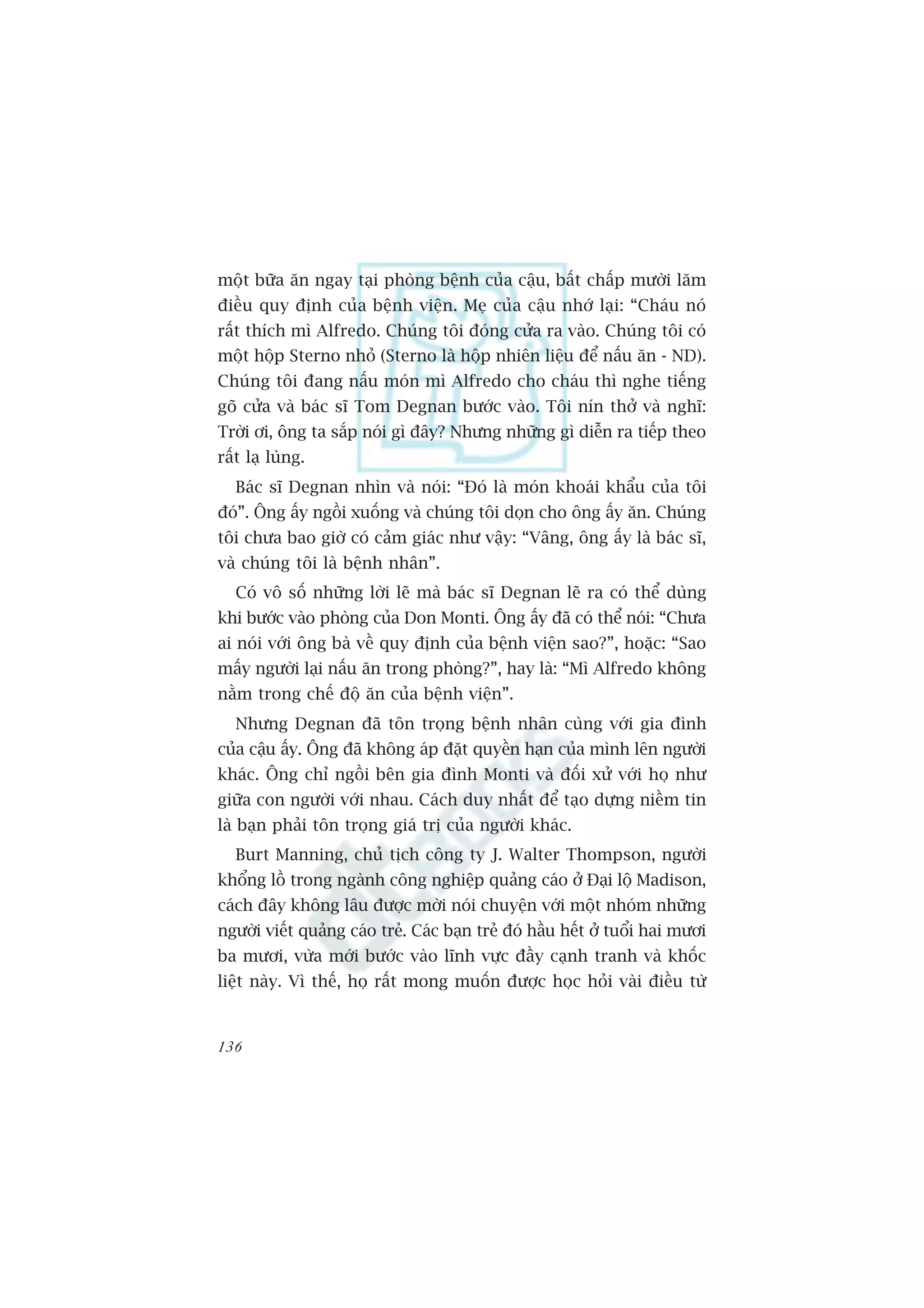 möåt bûäa ùn ngay taåi phoâng bïånh cuãa cêåu, bêët chêëp mûúâi lùm
àiïìu quy àõnh cuãa bïånh viïån. Meå cuãa cêåu nhúá laåi: “Chaáu noá
rêët thñch mò Alfredo. Chuáng töi àoáng cûãa ra vaâo. Chuáng töi coá
möåt höåp Sterno nhoã (Sterno laâ höåp nhiïn liïåu àïí nêëu ùn - ND).
Chuáng töi àang nêëu moán mò Alfredo cho chaáu thò nghe tiïëng
goä cûãa vaâ baác sô Tom Degnan bûúác vaâo. Töi nñn thúã vaâ nghô:
Trúâi úi, öng ta sùæp noái gò àêy? Nhûng nhûäng gò diïîn ra tiïëp theo
rêët laå luâng.
   Baác sô Degnan nhòn vaâ noái: “Àoá laâ moán khoaái khêíu cuãa töi
àoá”. Öng êëy ngöìi xuöëng vaâ chuáng töi doån cho öng êëy ùn. Chuáng
töi chûa bao giúâ coá caãm giaác nhû vêåy: “Vêng, öng êëy laâ baác sô,
vaâ chuáng töi laâ bïånh nhên”.
   Coá vö söë nhûäng lúâi leä maâ baác sô Degnan leä ra coá thïí duâng
khi bûúác vaâo phoâng cuãa Don Monti. Öng êëy àaä coá thïí noái: “Chûa
ai noái vúái öng baâ vïì quy àõnh cuãa bïånh viïån sao?”, hoùåc: “Sao
mêëy ngûúâi laåi nêëu ùn trong phoâng?”, hay laâ: “Mò Alfredo khöng
nùçm trong chïë àöå ùn cuãa bïånh viïån”.
   Nhûng Degnan àaä tön troång bïånh nhên cuâng vúái gia àònh
cuãa cêåu êëy. Öng àaä khöng aáp àùåt quyïìn haån cuãa mònh lïn ngûúâi
khaác. Öng chó ngöìi bïn gia àònh Monti vaâ àöëi xûã vúái hoå nhû
giûäa con ngûúâi vúái nhau. Caách duy nhêët àïí taåo dûång niïìm tin
laâ baån phaãi tön troång giaá trõ cuãa ngûúâi khaác.
   Burt Manning, chuã tõch cöng ty J. Walter Thompson, ngûúâi
khöíng löì trong ngaânh cöng nghiïåp quaãng caáo úã Àaåi löå Madison,
caách àêy khöng lêu àûúåc múâi noái chuyïån vúái möåt nhoám nhûäng
ngûúâi viïët quaãng caáo treã. Caác baån treã àoá hêìu hïët úã tuöíi hai mûúi
ba mûúi, vûâa múái bûúác vaâo lônh vûåc àêìy caånh tranh vaâ khöëc
liïåt naây. Vò thïë, hoå rêët mong muöën àûúåc hoåc hoãi vaâi àiïìu tûâ


136
 