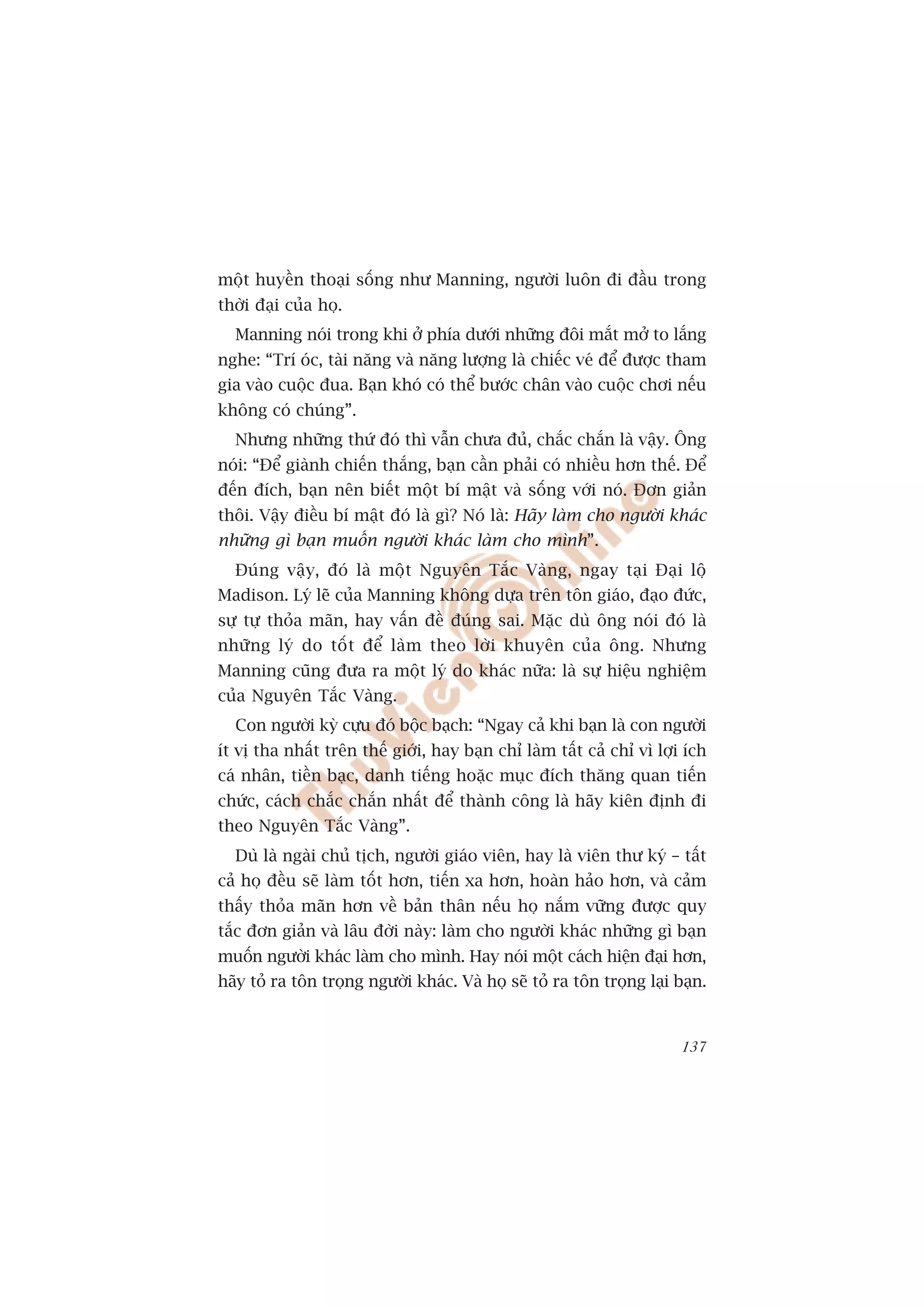 möåt huyïìn thoaåi söëng nhû Manning, ngûúâi luön ài àêìu trong
thúâi àaåi cuãa hoå.
  Manning noái trong khi úã phña dûúái nhûäng àöi mùæt múã to lùæng
nghe: “Trñ oác, taâi nùng vaâ nùng lûúång laâ chiïëc veá àïí àûúåc tham
gia vaâo cuöåc àua. Baån khoá coá thïí bûúác chên vaâo cuöåc chúi nïëu
khöng coá chuáng”.
  Nhûng nhûäng thûá àoá thò vêîn chûa àuã, chùæc chùæn laâ vêåy. Öng
noái: “Àïí giaânh chiïën thùæng, baån cêìn phaãi coá nhiïìu hún thïë. Àïí
àïën àñch, baån nïn biïët möåt bñ mêåt vaâ söëng vúái noá. Àún giaãn
thöi. Vêåy àiïìu bñ mêåt àoá laâ gò? Noá laâ: Haäy laâm cho ngûúâi khaác
nhûäng gò baån muöën ngûúâi khaác laâm cho mònh”.
  Àuáng vêåy, àoá laâ möåt Nguyïn Tùæc Vaâng, ngay taåi Àaåi löå
Madison. Lyá leä cuãa Manning khöng dûåa trïn tön giaáo, àaåo àûác,
sûå tûå thoãa maän, hay vêën àïì àuáng sai. Mùåc duâ öng noái àoá laâ
nhûäng lyá do töët àïí laâm theo lúâi khuyïn cuãa öng. Nhûng
Manning cuäng àûa ra möåt lyá do khaác nûäa: laâ sûå hiïåu nghiïåm
cuãa Nguyïn Tùæc Vaâng.
  Con ngûúâi kyâ cûåu àoá böåc baåch: “Ngay caã khi baån laâ con ngûúâi
ñt võ tha nhêët trïn thïë giúái, hay baån chó laâm têët caã chó vò lúåi ñch
caá nhên, tiïìn baåc, danh tiïëng hoùåc muåc àñch thùng quan tiïën
chûác, caách chùæc chùæn nhêët àïí thaânh cöng laâ haäy kiïn àõnh ài
theo Nguyïn Tùæc Vaâng”.
  Duâ laâ ngaâi chuã tõch, ngûúâi giaáo viïn, hay laâ viïn thû kyá – têët
caã hoå àïìu seä laâm töët hún, tiïën xa hún, hoaân haão hún, vaâ caãm
thêëy thoãa maän hún vïì baãn thên nïëu hoå nùæm vûäng àûúåc quy
tùæc àún giaãn vaâ lêu àúâi naây: laâm cho ngûúâi khaác nhûäng gò baån
muöën ngûúâi khaác laâm cho mònh. Hay noái möåt caách hiïån àaåi hún,
haäy toã ra tön troång ngûúâi khaác. Vaâ hoå seä toã ra tön troång laåi baån.


                                                                         137
 
