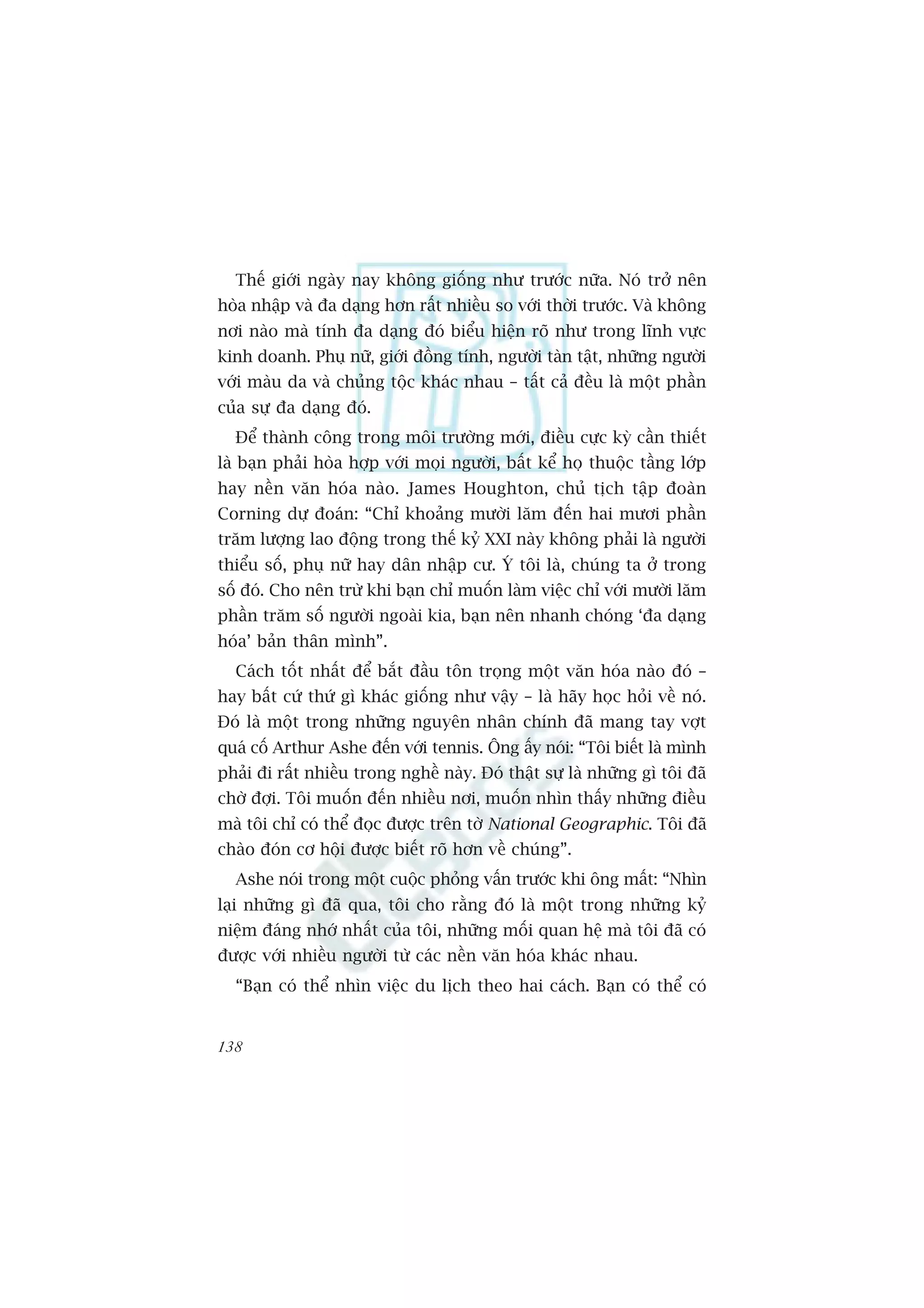 Thïë giúái ngaây nay khöng giöëng nhû trûúác nûäa. Noá trúã nïn
hoâa nhêåp vaâ àa daång hún rêët nhiïìu so vúái thúâi trûúác. Vaâ khöng
núi naâo maâ tñnh àa daång àoá biïíu hiïån roä nhû trong lônh vûåc
kinh doanh. Phuå nûä, giúái àöìng tñnh, ngûúâi taân têåt, nhûäng ngûúâi
vúái maâu da vaâ chuãng töåc khaác nhau – têët caã àïìu laâ möåt phêìn
cuãa sûå àa daång àoá.
  Àïí thaânh cöng trong möi trûúâng múái, àiïìu cûåc kyâ cêìn thiïët
laâ baån phaãi hoâa húåp vúái moåi ngûúâi, bêët kïí hoå thuöåc têìng lúáp
hay nïìn vùn hoáa naâo. James Houghton, chuã tõch têåp àoaân
Corning dûå àoaán: “Chó khoaãng mûúâi lùm àïën hai mûúi phêìn
trùm lûúång lao àöång trong thïë kyã XXI naây khöng phaãi laâ ngûúâi
thiïíu söë, phuå nûä hay dên nhêåp cû. YÁ töi laâ, chuáng ta úã trong
söë àoá. Cho nïn trûâ khi baån chó muöën laâm viïåc chó vúái mûúâi lùm
phêìn trùm söë ngûúâi ngoaâi kia, baån nïn nhanh choáng ‘àa daång
hoáa’ baãn thên mònh”.
  Caách töët nhêët àïí bùæt àêìu tön troång möåt vùn hoáa naâo àoá –
hay bêët cûá thûá gò khaác giöëng nhû vêåy – laâ haäy hoåc hoãi vïì noá.
Àoá laâ möåt trong nhûäng nguyïn nhên chñnh àaä mang tay vúåt
quaá cöë Arthur Ashe àïën vúái tennis. Öng êëy noái: “Töi biïët laâ mònh
phaãi ài rêët nhiïìu trong nghïì naây. Àoá thêåt sûå laâ nhûäng gò töi àaä
chúâ àúåi. Töi muöën àïën nhiïìu núi, muöën nhòn thêëy nhûäng àiïìu
maâ töi chó coá thïí àoåc àûúåc trïn túâ National Geographic. Töi àaä
chaâo àoán cú höåi àûúåc biïët roä hún vïì chuáng”.
  Ashe noái trong möåt cuöåc phoãng vêën trûúác khi öng mêët: “Nhòn
laåi nhûäng gò àaä qua, töi cho rùçng àoá laâ möåt trong nhûäng kyã
niïåm àaáng nhúá nhêët cuãa töi, nhûäng möëi quan hïå maâ töi àaä coá
àûúåc vúái nhiïìu ngûúâi tûâ caác nïìn vùn hoáa khaác nhau.
  “Baån coá thïí nhòn viïåc du lõch theo hai caách. Baån coá thïí coá


138
 