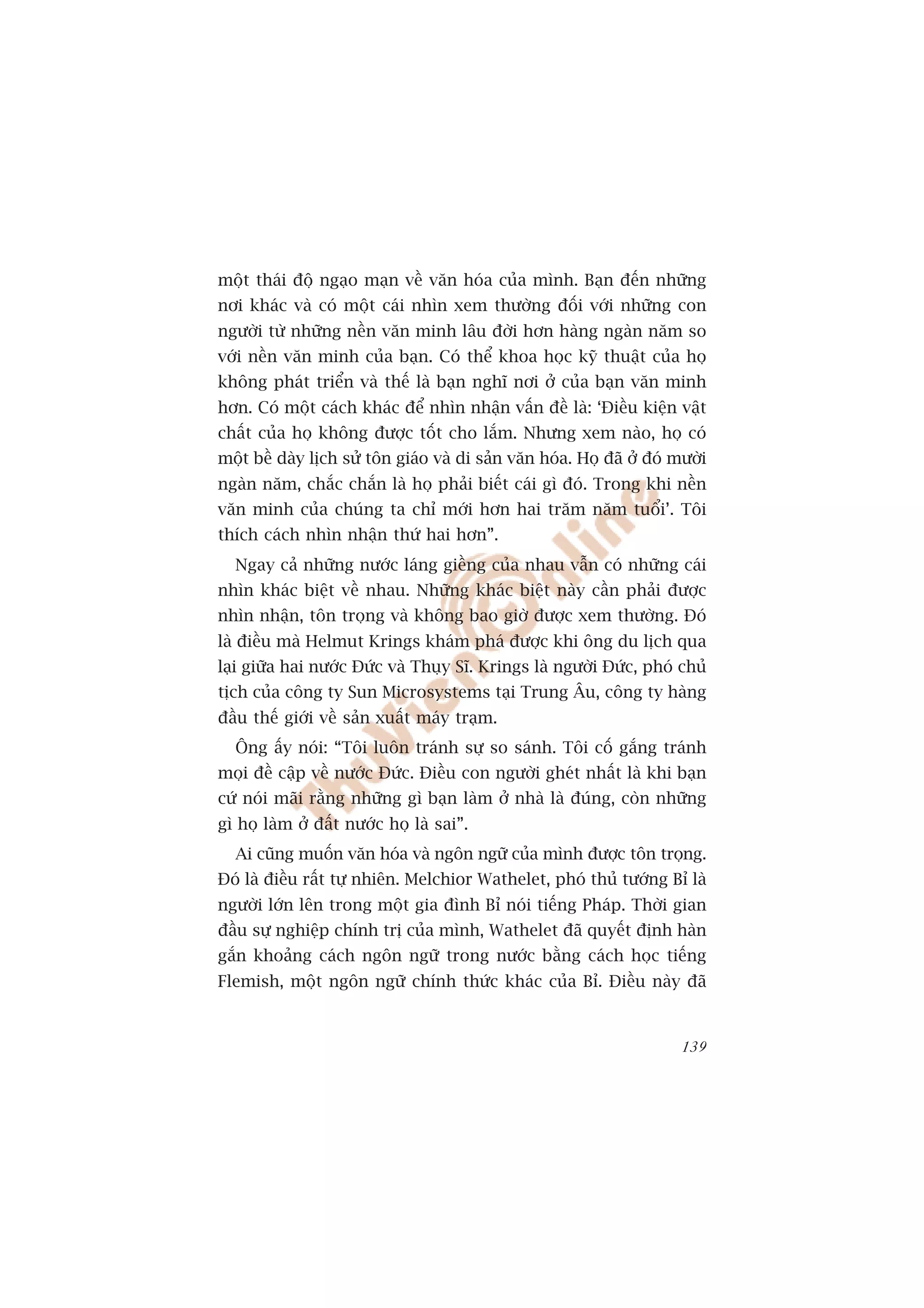 möåt thaái àöå ngaåo maån vïì vùn hoáa cuãa mònh. Baån àïën nhûäng
núi khaác vaâ coá möåt caái nhòn xem thûúâng àöëi vúái nhûäng con
ngûúâi tûâ nhûäng nïìn vùn minh lêu àúâi hún haâng ngaân nùm so
vúái nïìn vùn minh cuãa baån. Coá thïí khoa hoåc kyä thuêåt cuãa hoå
khöng phaát triïín vaâ thïë laâ baån nghô núi úã cuãa baån vùn minh
hún. Coá möåt caách khaác àïí nhòn nhêån vêën àïì laâ: ‘Àiïìu kiïån vêåt
chêët cuãa hoå khöng àûúåc töët cho lùæm. Nhûng xem naâo, hoå coá
möåt bïì daây lõch sûã tön giaáo vaâ di saãn vùn hoáa. Hoå àaä úã àoá mûúâi
ngaân nùm, chùæc chùæn laâ hoå phaãi biïët caái gò àoá. Trong khi nïìn
vùn minh cuãa chuáng ta chó múái hún hai trùm nùm tuöíi’. Töi
thñch caách nhòn nhêån thûá hai hún”.
  Ngay caã nhûäng nûúác laáng giïìng cuãa nhau vêîn coá nhûäng caái
nhòn khaác biïåt vïì nhau. Nhûäng khaác biïåt naây cêìn phaãi àûúåc
nhòn nhêån, tön troång vaâ khöng bao giúâ àûúåc xem thûúâng. Àoá
laâ àiïìu maâ Helmut Krings khaám phaá àûúåc khi öng du lõch qua
laåi giûäa hai nûúác Àûác vaâ Thuåy Sô. Krings laâ ngûúâi Àûác, phoá chuã
tõch cuãa cöng ty Sun Microsystems taåi Trung Êu, cöng ty haâng
àêìu thïë giúái vïì saãn xuêët maáy traåm.
  Öng êëy noái: “Töi luön traánh sûå so saánh. Töi cöë gùæng traánh
moåi àïì cêåp vïì nûúác Àûác. Àiïìu con ngûúâi gheát nhêët laâ khi baån
cûá noái maäi rùçng nhûäng gò baån laâm úã nhaâ laâ àuáng, coân nhûäng
gò hoå laâm úã àêët nûúác hoå laâ sai”.
  Ai cuäng muöën vùn hoáa vaâ ngön ngûä cuãa mònh àûúåc tön troång.
Àoá laâ àiïìu rêët tûå nhiïn. Melchior Wathelet, phoá thuã tûúáng Bó laâ
ngûúâi lúán lïn trong möåt gia àònh Bó noái tiïëng Phaáp. Thúâi gian
àêìu sûå nghiïåp chñnh trõ cuãa mònh, Wathelet àaä quyïët àõnh haân
gùæn khoaãng caách ngön ngûä trong nûúác bùçng caách hoåc tiïëng
Flemish, möåt ngön ngûä chñnh thûác khaác cuãa Bó. Àiïìu naây àaä


                                                                       139
 