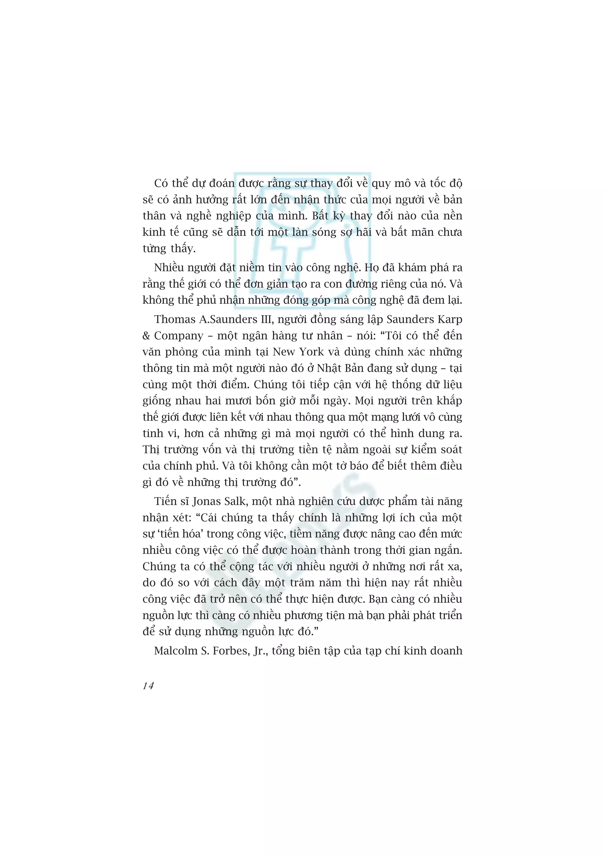 Coá thïí dûå àoaán àûúåc rùçng sûå thay àöíi vïì quy mö vaâ töëc àöå
seä coá aãnh hûúãng rêët lúán àïën nhêån thûác cuãa moåi ngûúâi vïì baãn
thên vaâ nghïì nghiïåp cuãa mònh. Bêët kyâ thay àöíi naâo cuãa nïìn
kinh tïë cuäng seä dêîn túái möåt laân soáng súå haäi vaâ bêët maän chûa
tûâng thêëy.
     Nhiïìu ngûúâi àùåt niïìm tin vaâo cöng nghïå. Hoå àaä khaám phaá ra
rùçng thïë giúái coá thïí àún giaãn taåo ra con àûúâng riïng cuãa noá. Vaâ
khöng thïí phuã nhêån nhûäng àoáng goáp maâ cöng nghïå àaä àem laåi.
     Thomas A.Saunders III, ngûúâi àöìng saáng lêåp Saunders Karp
& Company – möåt ngên haâng tû nhên – noái: “Töi coá thïí àïën
vùn phoâng cuãa mònh taåi New York vaâ duâng chñnh xaác nhûäng
thöng tin maâ möåt ngûúâi naâo àoá úã Nhêåt Baãn àang sûã duång – taåi
cuâng möåt thúâi àiïím. Chuáng töi tiïëp cêån vúái hïå thöëng dûä liïåu
giöëng nhau hai mûúi böën giúâ möîi ngaây. Moåi ngûúâi trïn khùæp
thïë giúái àûúåc liïn kïët vúái nhau thöng qua möåt maång lûúái vö cuâng
tinh vi, hún caã nhûäng gò maâ moåi ngûúâi coá thïí hònh dung ra.
Thõ trûúâng vöën vaâ thõ trûúâng tiïìn tïå nùçm ngoaâi sûå kiïím soaát
cuãa chñnh phuã. Vaâ töi khöng cêìn möåt túâ baáo àïí biïët thïm àiïìu
gò àoá vïì nhûäng thõ trûúâng àoá”.
     Tiïën sô Jonas Salk, möåt nhaâ nghiïn cûáu dûúåc phêím taâi nùng
nhêån xeát: “Caái chuáng ta thêëy chñnh laâ nhûäng lúåi ñch cuãa möåt
sûå ‘tiïën hoáa’ trong cöng viïåc, tiïìm nùng àûúåc nêng cao àïën mûác
nhiïìu cöng viïåc coá thïí àûúåc hoaân thaânh trong thúâi gian ngùæn.
Chuáng ta coá thïí cöång taác vúái nhiïìu ngûúâi úã nhûäng núi rêët xa,
do àoá so vúái caách àêy möåt trùm nùm thò hiïån nay rêët nhiïìu
cöng viïåc àaä trúã nïn coá thïí thûåc hiïån àûúåc. Baån caâng coá nhiïìu
nguöìn lûåc thò caâng coá nhiïìu phûúng tiïån maâ baån phaãi phaát triïín
àïí sûã duång nhûäng nguöìn lûåc àoá.”
     Malcolm S. Forbes, Jr., töíng biïn têåp cuãa taåp chñ kinh doanh


14
 