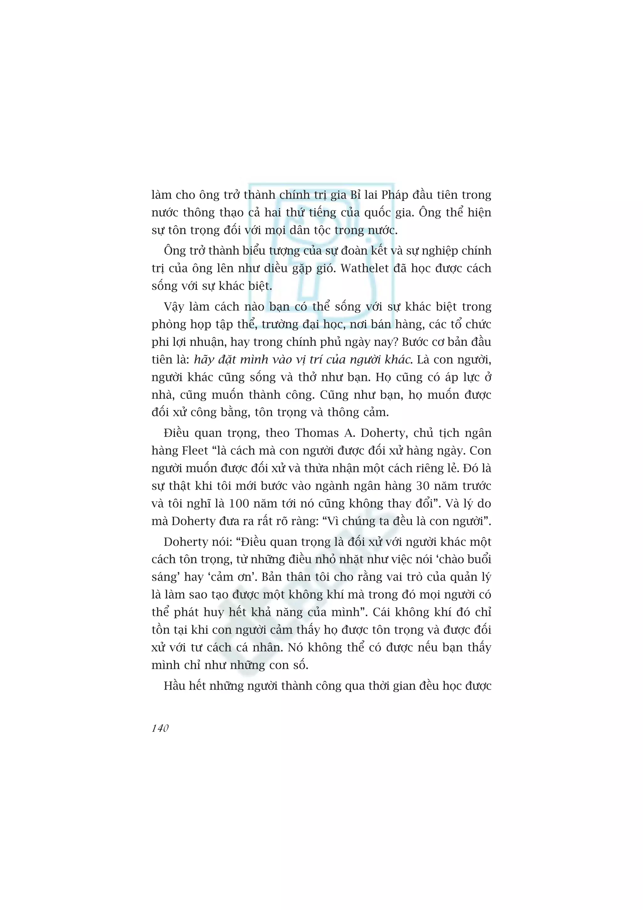 laâm cho öng trúã thaânh chñnh trõ gia Bó lai Phaáp àêìu tiïn trong
nûúác thöng thaåo caã hai thûá tiïëng cuãa quöëc gia. Öng thïí hiïån
sûå tön troång àöëi vúái moåi dên töåc trong nûúác.
  Öng trúã thaânh biïíu tûúång cuãa sûå àoaân kïët vaâ sûå nghiïåp chñnh
trõ cuãa öng lïn nhû diïìu gùåp gioá. Wathelet àaä hoåc àûúåc caách
söëng vúái sûå khaác biïåt.
  Vêåy laâm caách naâo baån coá thïí söëng vúái sûå khaác biïåt trong
phoâng hoåp têåp thïí, trûúâng àaåi hoåc, núi baán haâng, caác töí chûác
phi lúåi nhuêån, hay trong chñnh phuã ngaây nay? Bûúác cú baãn àêìu
tiïn laâ: haäy àùåt mònh vaâo võ trñ cuãa ngûúâi khaác. Laâ con ngûúâi,
ngûúâi khaác cuäng söëng vaâ thúã nhû baån. Hoå cuäng coá aáp lûåc úã
nhaâ, cuäng muöën thaânh cöng. Cuäng nhû baån, hoå muöën àûúåc
àöëi xûã cöng bùçng, tön troång vaâ thöng caãm.
  Àiïìu quan troång, theo Thomas A. Doherty, chuã tõch ngên
haâng Fleet “laâ caách maâ con ngûúâi àûúåc àöëi xûã haâng ngaây. Con
ngûúâi muöën àûúåc àöëi xûã vaâ thûâa nhêån möåt caách riïng leã. Àoá laâ
sûå thêåt khi töi múái bûúác vaâo ngaânh ngên haâng 30 nùm trûúác
vaâ töi nghô laâ 100 nùm túái noá cuäng khöng thay àöíi”. Vaâ lyá do
maâ Doherty àûa ra rêët roä raâng: “Vò chuáng ta àïìu laâ con ngûúâi”.
  Doherty noái: “Àiïìu quan troång laâ àöëi xûã vúái ngûúâi khaác möåt
caách tön troång, tûâ nhûäng àiïìu nhoã nhùåt nhû viïåc noái ‘chaâo buöíi
saáng’ hay ‘caãm ún’. Baãn thên töi cho rùçng vai troâ cuãa quaãn lyá
laâ laâm sao taåo àûúåc möåt khöng khñ maâ trong àoá moåi ngûúâi coá
thïí phaát huy hïët khaã nùng cuãa mònh”. Caái khöng khñ àoá chó
töìn taåi khi con ngûúâi caãm thêëy hoå àûúåc tön troång vaâ àûúåc àöëi
xûã vúái tû caách caá nhên. Noá khöng thïí coá àûúåc nïëu baån thêëy
mònh chó nhû nhûäng con söë.
  Hêìu hïët nhûäng ngûúâi thaânh cöng qua thúâi gian àïìu hoåc àûúåc


140
 