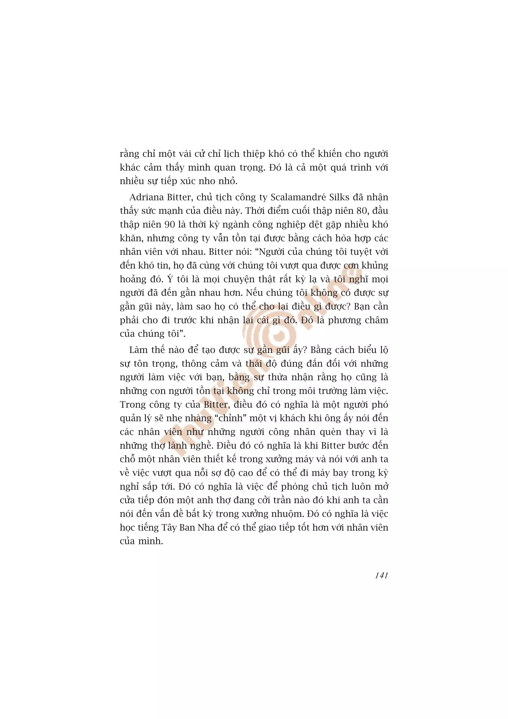 rùçng chó möåt vaâi cûã chó lõch thiïåp khoá coá thïí khiïën cho ngûúâi
khaác caãm thêëy mònh quan troång. Àoá laâ caã möåt quaá trònh vúái
nhiïìu sûå tiïëp xuác nho nhoã.
  Adriana Bitter, chuã tõch cöng ty Scalamandreá Silks àaä nhêån
thêëy sûác maånh cuãa àiïìu naây. Thúâi àiïím cuöëi thêåp niïn 80, àêìu
thêåp niïn 90 laâ thúâi kyâ ngaânh cöng nghiïåp dïåt gùåp nhiïìu khoá
khùn, nhûng cöng ty vêîn töìn taåi àûúåc bùçng caách hoâa húåp caác
nhên viïn vúái nhau. Bitter noái: “Ngûúâi cuãa chuáng töi tuyïåt vúâi
àïën khoá tin, hoå àaä cuâng vúái chuáng töi vûúåt qua àûúåc cún khuãng
hoaãng àoá. YÁ töi laâ moåi chuyïån thêåt rêët kyâ laå vaâ töi nghô moåi
ngûúâi àaä àïën gêìn nhau hún. Nïëu chuáng töi khöng coá àûúåc sûå
gêìn guäi naây, laâm sao hoå coá thïí cho laåi àiïìu gò àûúåc? Baån cêìn
phaãi cho ài trûúác khi nhêån laåi caái gò àoá. Àoá laâ phûúng chêm
cuãa chuáng töi”.
  Laâm thïë naâo àïí taåo àûúåc sûå gêìn guäi êëy? Bùçng caách biïíu löå
sûå tön troång, thöng caãm vaâ thaái àöå àuáng àùæn àöëi vúái nhûäng
ngûúâi laâm viïåc vúái baån, bùçng sûå thûâa nhêån rùçng hoå cuäng laâ
nhûäng con ngûúâi töìn taåi khöng chó trong möi trûúâng laâm viïåc.
Trong cöng ty cuãa Bitter, àiïìu àoá coá nghôa laâ möåt ngûúâi phoá
quaãn lyá seä nheå nhaâng “chónh” möåt võ khaách khi öng êëy noái àïën
caác nhên viïn nhû nhûäng ngûúâi cöng nhên queân thay vò laâ
nhûäng thúå laânh nghïì. Àiïìu àoá coá nghôa laâ khi Bitter bûúác àïën
chöî möåt nhên viïn thiïët kïë trong xûúãng maáy vaâ noái vúái anh ta
vïì viïåc vûúåt qua nöîi súå àöå cao àïí coá thïí ài maáy bay trong kyâ
nghó sùæp túái. Àoá coá nghôa laâ viïåc àïí phoâng chuã tõch luön múã
cûãa tiïëp àoán möåt anh thúå àang cúãi trêìn naâo àoá khi anh ta cêìn
noái àïën vêën àïì bêët kyâ trong xûúãng nhuöåm. Àoá coá nghôa laâ viïåc
hoåc tiïëng Têy Ban Nha àïí coá thïí giao tiïëp töët hún vúái nhên viïn
cuãa mònh.


                                                                    141
 