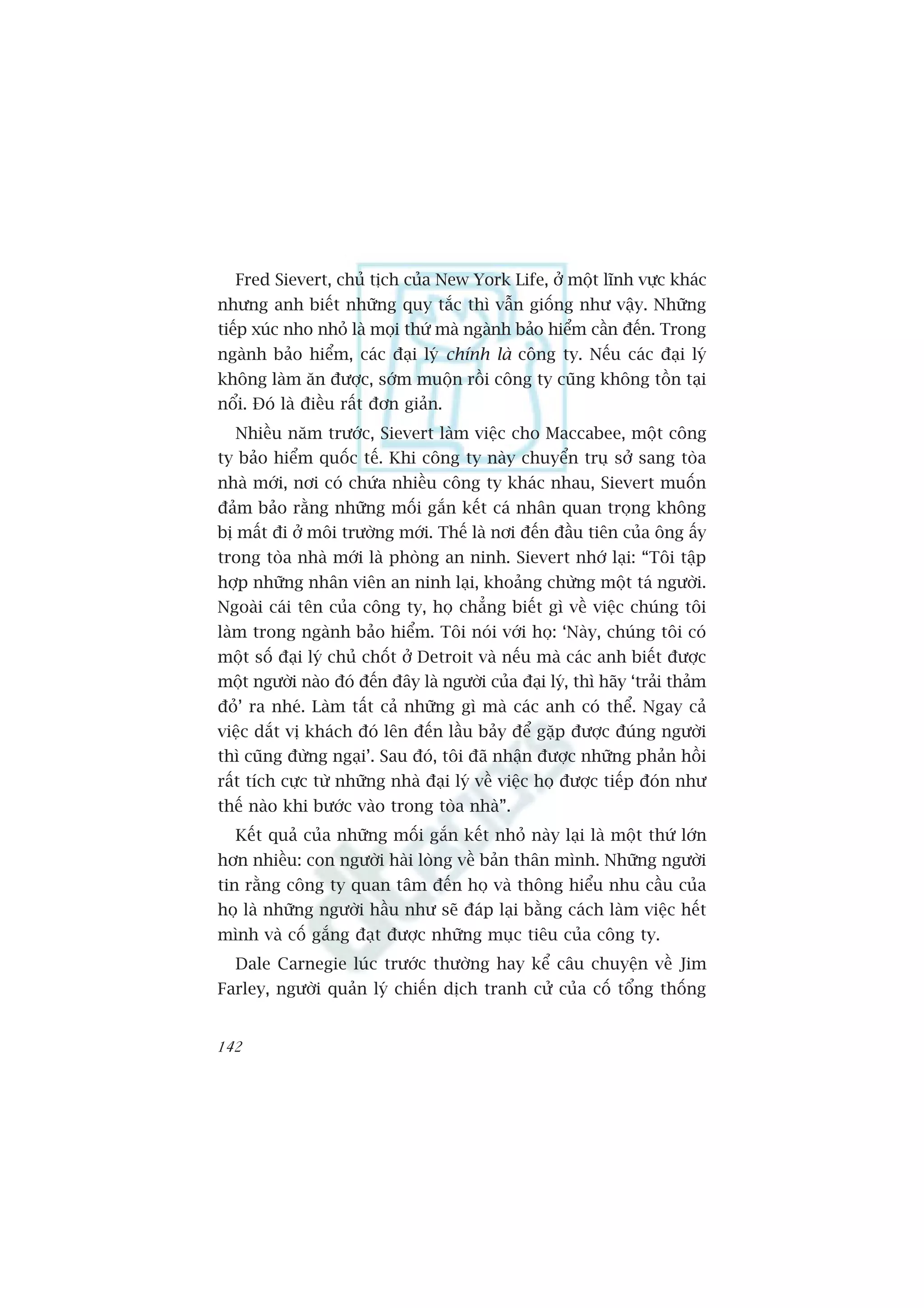 Fred Sievert, chuã tõch cuãa New York Life, úã möåt lônh vûåc khaác
nhûng anh biïët nhûäng quy tùæc thò vêîn giöëng nhû vêåy. Nhûäng
tiïëp xuác nho nhoã laâ moåi thûá maâ ngaânh baão hiïím cêìn àïën. Trong
ngaânh baão hiïím, caác àaåi lyá chñnh laâ cöng ty. Nïëu caác àaåi lyá
khöng laâm ùn àûúåc, súám muöån röìi cöng ty cuäng khöng töìn taåi
nöíi. Àoá laâ àiïìu rêët àún giaãn.
  Nhiïìu nùm trûúác, Sievert laâm viïåc cho Maccabee, möåt cöng
ty baão hiïím quöëc tïë. Khi cöng ty naây chuyïín truå súã sang toâa
nhaâ múái, núi coá chûáa nhiïìu cöng ty khaác nhau, Sievert muöën
àaãm baão rùçng nhûäng möëi gùæn kïët caá nhên quan troång khöng
bõ mêët ài úã möi trûúâng múái. Thïë laâ núi àïën àêìu tiïn cuãa öng êëy
trong toâa nhaâ múái laâ phoâng an ninh. Sievert nhúá laåi: “Töi têåp
húåp nhûäng nhên viïn an ninh laåi, khoaãng chûâng möåt taá ngûúâi.
Ngoaâi caái tïn cuãa cöng ty, hoå chùèng biïët gò vïì viïåc chuáng töi
laâm trong ngaânh baão hiïím. Töi noái vúái hoå: ‘Naây, chuáng töi coá
möåt söë àaåi lyá chuã chöët úã Detroit vaâ nïëu maâ caác anh biïët àûúåc
möåt ngûúâi naâo àoá àïën àêy laâ ngûúâi cuãa àaåi lyá, thò haäy ‘traãi thaãm
àoã’ ra nheá. Laâm têët caã nhûäng gò maâ caác anh coá thïí. Ngay caã
viïåc dùæt võ khaách àoá lïn àïën lêìu baãy àïí gùåp àûúåc àuáng ngûúâi
thò cuäng àûâng ngaåi’. Sau àoá, töi àaä nhêån àûúåc nhûäng phaãn höìi
rêët tñch cûåc tûâ nhûäng nhaâ àaåi lyá vïì viïåc hoå àûúåc tiïëp àoán nhû
thïë naâo khi bûúác vaâo trong toâa nhaâ”.
  Kïët quaã cuãa nhûäng möëi gùæn kïët nhoã naây laåi laâ möåt thûá lúán
hún nhiïìu: con ngûúâi haâi loâng vïì baãn thên mònh. Nhûäng ngûúâi
tin rùçng cöng ty quan têm àïën hoå vaâ thöng hiïíu nhu cêìu cuãa
hoå laâ nhûäng ngûúâi hêìu nhû seä àaáp laåi bùçng caách laâm viïåc hïët
mònh vaâ cöë gùæng àaåt àûúåc nhûäng muåc tiïu cuãa cöng ty.
  Dale Carnegie luác trûúác thûúâng hay kïí cêu chuyïån vïì Jim
Farley, ngûúâi quaãn lyá chiïën dõch tranh cûã cuãa cöë töíng thöëng


142
 