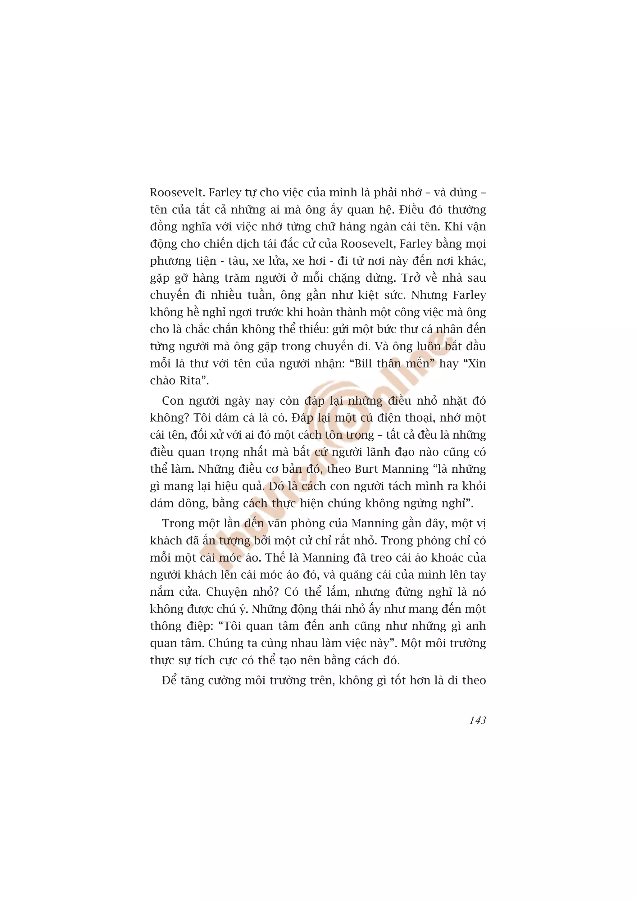 Roosevelt. Farley tûå cho viïåc cuãa mònh laâ phaãi nhúá – vaâ duâng –
tïn cuãa têët caã nhûäng ai maâ öng êëy quan hïå. Àiïìu àoá thûúâng
àöìng nghôa vúái viïåc nhúá tûâng chûä haâng ngaân caái tïn. Khi vêån
àöång cho chiïën dõch taái àùæc cûã cuãa Roosevelt, Farley bùçng moåi
phûúng tiïån - taâu, xe lûãa, xe húi - ài tûâ núi naây àïën núi khaác,
gùåp gúä haâng trùm ngûúâi úã möîi chùång dûâng. Trúã vïì nhaâ sau
chuyïën ài nhiïìu tuêìn, öng gêìn nhû kiïåt sûác. Nhûng Farley
khöng hïì nghó ngúi trûúác khi hoaân thaânh möåt cöng viïåc maâ öng
cho laâ chùæc chùæn khöng thïí thiïëu: gûãi möåt bûác thû caá nhên àïën
tûâng ngûúâi maâ öng gùåp trong chuyïën ài. Vaâ öng luön bùæt àêìu
möîi laá thû vúái tïn cuãa ngûúâi nhêån: “Bill thên mïën” hay “Xin
chaâo Rita”.
  Con ngûúâi ngaây nay coân àaáp laåi nhûäng àiïìu nhoã nhùåt àoá
khöng? Töi daám caá laâ coá. Àaáp laåi möåt cuá àiïån thoaåi, nhúá möåt
caái tïn, àöëi xûã vúái ai àoá möåt caách tön troång – têët caã àïìu laâ nhûäng
àiïìu quan troång nhêët maâ bêët cûá ngûúâi laänh àaåo naâo cuäng coá
thïí laâm. Nhûäng àiïìu cú baãn àoá, theo Burt Manning “laâ nhûäng
gò mang laåi hiïåu quaã. Àoá laâ caách con ngûúâi taách mònh ra khoãi
àaám àöng, bùçng caách thûåc hiïån chuáng khöng ngûâng nghó”.
  Trong möåt lêìn àïën vùn phoâng cuãa Manning gêìn àêy, möåt võ
khaách àaä êën tûúång búãi möåt cûã chó rêët nhoã. Trong phoâng chó coá
möîi möåt caái moác aáo. Thïë laâ Manning àaä treo caái aáo khoaác cuãa
ngûúâi khaách lïn caái moác aáo àoá, vaâ quùng caái cuãa mònh lïn tay
nùæm cûãa. Chuyïån nhoã? Coá thïí lùæm, nhûng àûâng nghô laâ noá
khöng àûúåc chuá yá. Nhûäng àöång thaái nhoã êëy nhû mang àïën möåt
thöng àiïåp: “Töi quan têm àïën anh cuäng nhû nhûäng gò anh
quan têm. Chuáng ta cuâng nhau laâm viïåc naây”. Möåt möi trûúâng
thûåc sûå tñch cûåc coá thïí taåo nïn bùçng caách àoá.
  Àïí tùng cûúâng möi trûúâng trïn, khöng gò töët hún laâ ài theo


                                                                           143
 