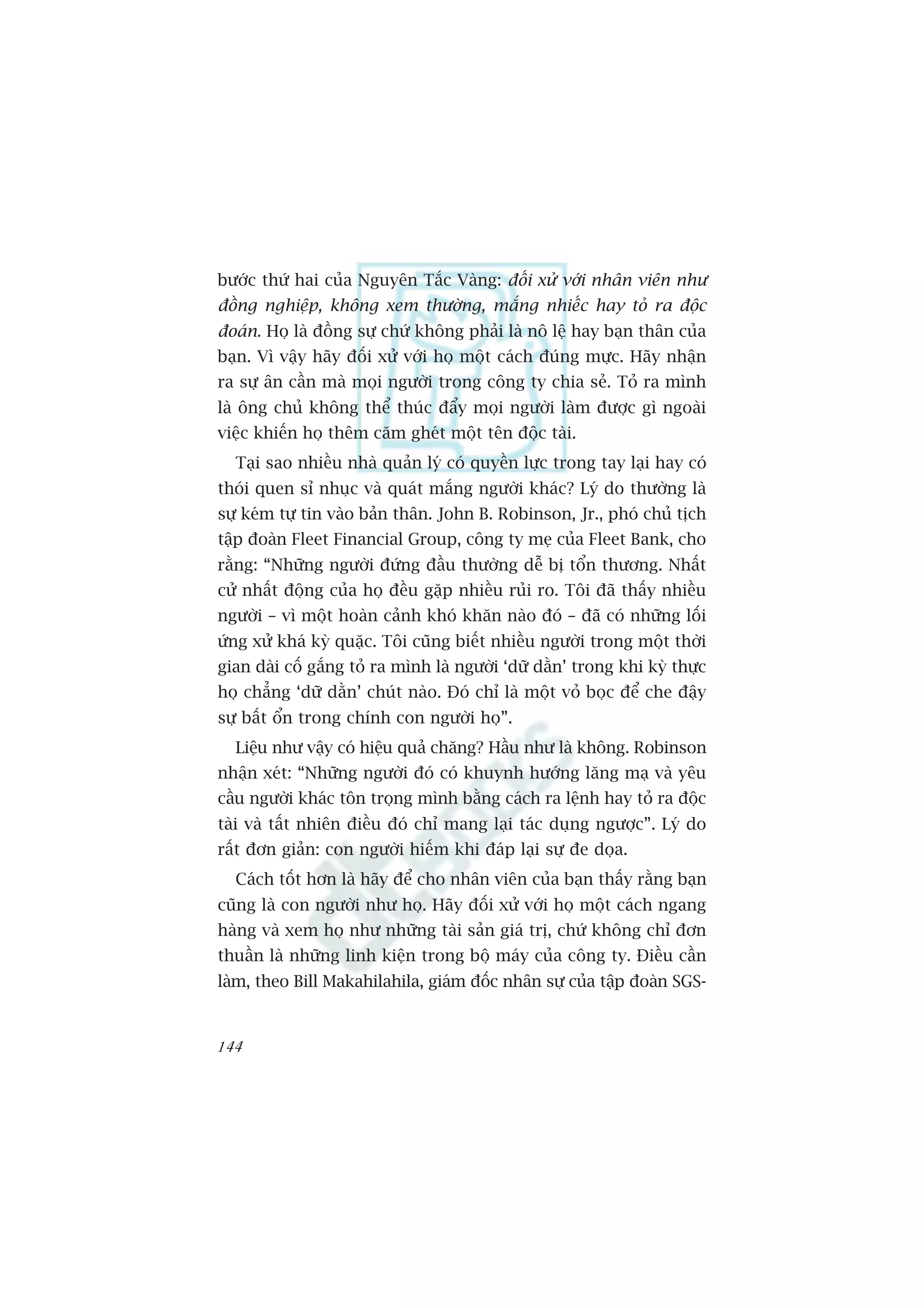 bûúác thûá hai cuãa Nguyïn Tùæc Vaâng: àöëi xûã vúái nhên viïn nhû
àöìng nghiïåp, khöng xem thûúâng, mùæng nhiïëc hay toã ra àöåc
àoaán. Hoå laâ àöìng sûå chûá khöng phaãi laâ nö lïå hay baån thên cuãa
baån. Vò vêåy haäy àöëi xûã vúái hoå möåt caách àuáng mûåc. Haäy nhêån
ra sûå ên cêìn maâ moåi ngûúâi trong cöng ty chia seã. Toã ra mònh
laâ öng chuã khöng thïí thuác àêíy moåi ngûúâi laâm àûúåc gò ngoaâi
viïåc khiïën hoå thïm cùm gheát möåt tïn àöåc taâi.
  Taåi sao nhiïìu nhaâ quaãn lyá coá quyïìn lûåc trong tay laåi hay coá
thoái quen só nhuåc vaâ quaát mùæng ngûúâi khaác? Lyá do thûúâng laâ
sûå keám tûå tin vaâo baãn thên. John B. Robinson, Jr., phoá chuã tõch
têåp àoaân Fleet Financial Group, cöng ty meå cuãa Fleet Bank, cho
rùçng: “Nhûäng ngûúâi àûáng àêìu thûúâng dïî bõ töín thûúng. Nhêët
cûã nhêët àöång cuãa hoå àïìu gùåp nhiïìu ruãi ro. Töi àaä thêëy nhiïìu
ngûúâi – vò möåt hoaân caãnh khoá khùn naâo àoá – àaä coá nhûäng löëi
ûáng xûã khaá kyâ quùåc. Töi cuäng biïët nhiïìu ngûúâi trong möåt thúâi
gian daâi cöë gùæng toã ra mònh laâ ngûúâi ‘dûä dùçn’ trong khi kyâ thûåc
hoå chùèng ‘dûä dùçn’ chuát naâo. Àoá chó laâ möåt voã boåc àïí che àêåy
sûå bêët öín trong chñnh con ngûúâi hoå”.
  Liïåu nhû vêåy coá hiïåu quaã chùng? Hêìu nhû laâ khöng. Robinson
nhêån xeát: “Nhûäng ngûúâi àoá coá khuynh hûúáng lùng maå vaâ yïu
cêìu ngûúâi khaác tön troång mònh bùçng caách ra lïånh hay toã ra àöåc
taâi vaâ têët nhiïn àiïìu àoá chó mang laåi taác duång ngûúåc”. Lyá do
rêët àún giaãn: con ngûúâi hiïëm khi àaáp laåi sûå àe doåa.
  Caách töët hún laâ haäy àïí cho nhên viïn cuãa baån thêëy rùçng baån
cuäng laâ con ngûúâi nhû hoå. Haäy àöëi xûã vúái hoå möåt caách ngang
haâng vaâ xem hoå nhû nhûäng taâi saãn giaá trõ, chûá khöng chó àún
thuêìn laâ nhûäng linh kiïån trong böå maáy cuãa cöng ty. Àiïìu cêìn
laâm, theo Bill Makahilahila, giaám àöëc nhên sûå cuãa têåp àoaân SGS-


144
 