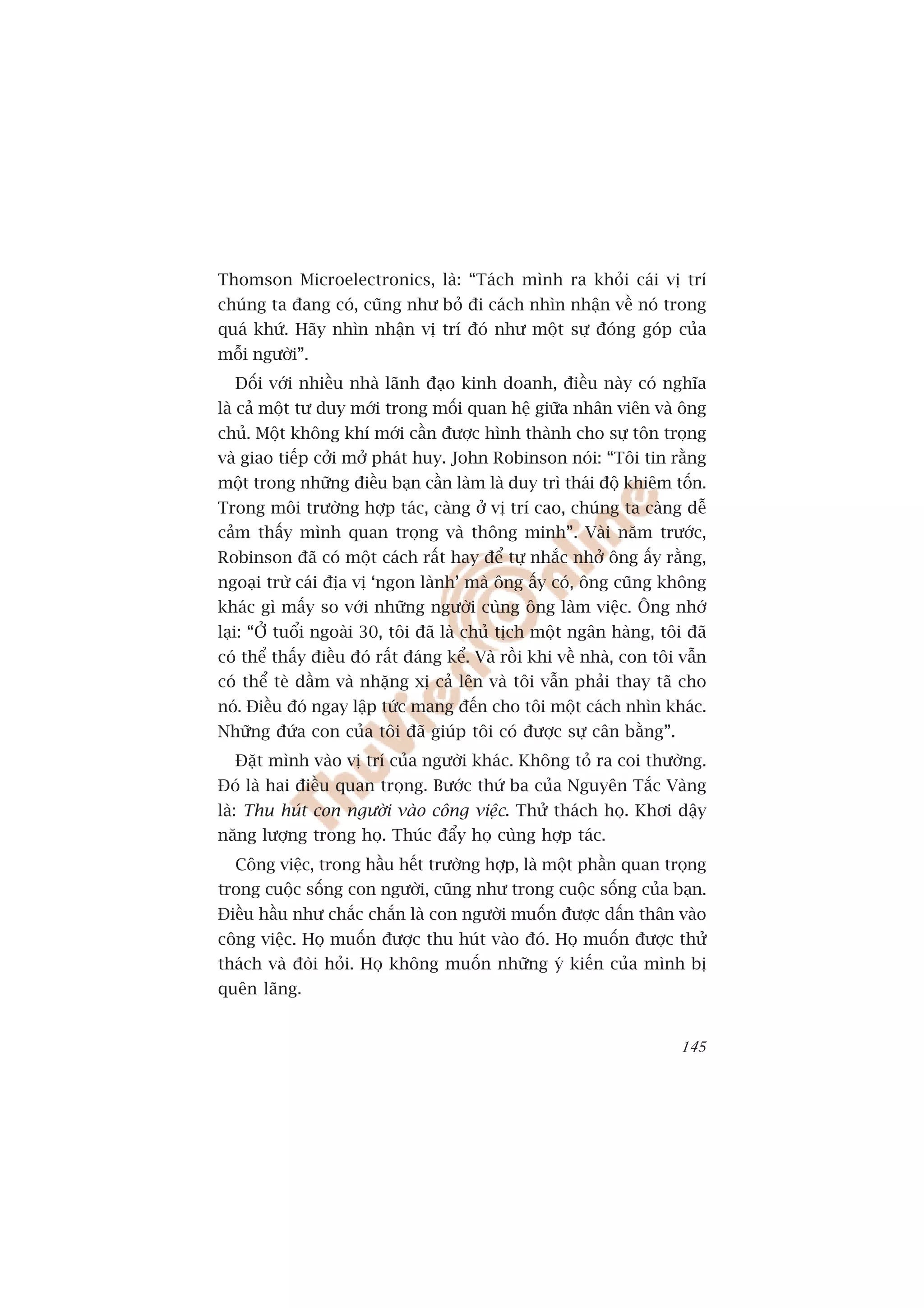 Thomson Microelectronics, laâ: “Taách mònh ra khoãi caái võ trñ
chuáng ta àang coá, cuäng nhû boã ài caách nhòn nhêån vïì noá trong
quaá khûá. Haäy nhòn nhêån võ trñ àoá nhû möåt sûå àoáng goáp cuãa
möîi ngûúâi”.
  Àöëi vúái nhiïìu nhaâ laänh àaåo kinh doanh, àiïìu naây coá nghôa
laâ caã möåt tû duy múái trong möëi quan hïå giûäa nhên viïn vaâ öng
chuã. Möåt khöng khñ múái cêìn àûúåc hònh thaânh cho sûå tön troång
vaâ giao tiïëp cúãi múã phaát huy. John Robinson noái: “Töi tin rùçng
möåt trong nhûäng àiïìu baån cêìn laâm laâ duy trò thaái àöå khiïm töën.
Trong möi trûúâng húåp taác, caâng úã võ trñ cao, chuáng ta caâng dïî
caãm thêëy mònh quan troång vaâ thöng minh”. Vaâi nùm trûúác,
Robinson àaä coá möåt caách rêët hay àïí tûå nhùæc nhúã öng êëy rùçng,
ngoaåi trûâ caái àõa võ ‘ngon laânh’ maâ öng êëy coá, öng cuäng khöng
khaác gò mêëy so vúái nhûäng ngûúâi cuâng öng laâm viïåc. Öng nhúá
laåi: “ÚÃ tuöíi ngoaâi 30, töi àaä laâ chuã tõch möåt ngên haâng, töi àaä
coá thïí thêëy àiïìu àoá rêët àaáng kïí. Vaâ röìi khi vïì nhaâ, con töi vêîn
coá thïí teâ dêìm vaâ nhùång xõ caã lïn vaâ töi vêîn phaãi thay taä cho
noá. Àiïìu àoá ngay lêåp tûác mang àïën cho töi möåt caách nhòn khaác.
Nhûäng àûáa con cuãa töi àaä giuáp töi coá àûúåc sûå cên bùçng”.
  Àùåt mònh vaâo võ trñ cuãa ngûúâi khaác. Khöng toã ra coi thûúâng.
Àoá laâ hai àiïìu quan troång. Bûúác thûá ba cuãa Nguyïn Tùæc Vaâng
laâ: Thu huát con ngûúâi vaâo cöng viïåc. Thûã thaách hoå. Khúi dêåy
nùng lûúång trong hoå. Thuác àêíy hoå cuâng húåp taác.
  Cöng viïåc, trong hêìu hïët trûúâng húåp, laâ möåt phêìn quan troång
trong cuöåc söëng con ngûúâi, cuäng nhû trong cuöåc söëng cuãa baån.
Àiïìu hêìu nhû chùæc chùæn laâ con ngûúâi muöën àûúåc dêën thên vaâo
cöng viïåc. Hoå muöën àûúåc thu huát vaâo àoá. Hoå muöën àûúåc thûã
thaách vaâ àoâi hoãi. Hoå khöng muöën nhûäng yá kiïën cuãa mònh bõ
quïn laäng.


                                                                        145
 