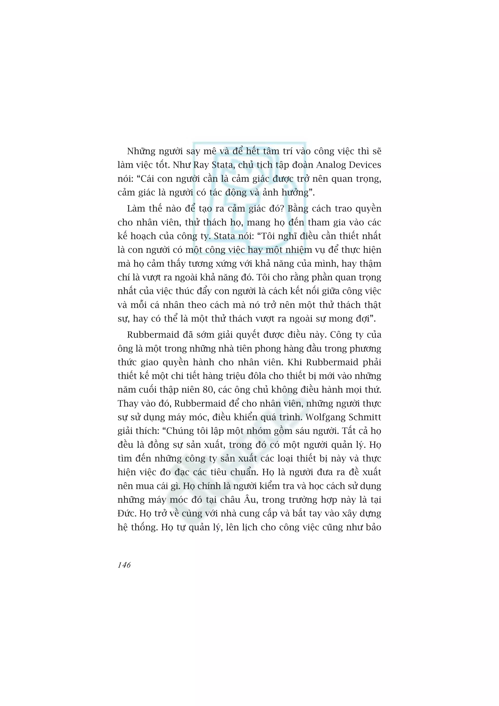Nhûäng ngûúâi say mï vaâ àïí hïët têm trñ vaâo cöng viïåc thò seä
laâm viïåc töët. Nhû Ray Stata, chuã tõch têåp àoaân Analog Devices
noái: “Caái con ngûúâi cêìn laâ caãm giaác àûúåc trúã nïn quan troång,
caãm giaác laâ ngûúâi coá taác àöång vaâ aãnh hûúãng”.
  Laâm thïë naâo àïí taåo ra caãm giaác àoá? Bùçng caách trao quyïìn
cho nhên viïn, thûã thaách hoå, mang hoå àïën tham gia vaâo caác
kïë hoaåch cuãa cöng ty. Stata noái: “Töi nghô àiïìu cêìn thiïët nhêët
laâ con ngûúâi coá möåt cöng viïåc hay möåt nhiïåm vuå àïí thûåc hiïån
maâ hoå caãm thêëy tûúng xûáng vúái khaã nùng cuãa mònh, hay thêåm
chñ laâ vûúåt ra ngoaâi khaã nùng àoá. Töi cho rùçng phêìn quan troång
nhêët cuãa viïåc thuác àêíy con ngûúâi laâ caách kïët nöëi giûäa cöng viïåc
vaâ möîi caá nhên theo caách maâ noá trúã nïn möåt thûã thaách thêåt
sûå, hay coá thïí laâ möåt thûã thaách vûúåt ra ngoaâi sûå mong àúåi”.
  Rubbermaid àaä súám giaãi quyïët àûúåc àiïìu naây. Cöng ty cuãa
öng laâ möåt trong nhûäng nhaâ tiïn phong haâng àêìu trong phûúng
thûác giao quyïìn haânh cho nhên viïn. Khi Rubbermaid phaãi
thiïët kïë möåt chi tiïët haâng triïåu àöla cho thiïët bõ múái vaâo nhûäng
nùm cuöëi thêåp niïn 80, caác öng chuã khöng àiïìu haânh moåi thûá.
Thay vaâo àoá, Rubbermaid àïí cho nhên viïn, nhûäng ngûúâi thûåc
sûå sûã duång maáy moác, àiïìu khiïín quaá trònh. Wolfgang Schmitt
giaãi thñch: “Chuáng töi lêåp möåt nhoám göìm saáu ngûúâi. Têët caã hoå
àïìu laâ àöìng sûå saãn xuêët, trong àoá coá möåt ngûúâi quaãn lyá. Hoå
tòm àïën nhûäng cöng ty saãn xuêët caác loaåi thiïët bõ naây vaâ thûåc
hiïån viïåc ào àaåc caác tiïu chuêín. Hoå laâ ngûúâi àûa ra àïì xuêët
nïn mua caái gò. Hoå chñnh laâ ngûúâi kiïím tra vaâ hoåc caách sûã duång
nhûäng maáy moác àoá taåi chêu Êu, trong trûúâng húåp naây laâ taåi
Àûác. Hoå trúã vïì cuâng vúái nhaâ cung cêëp vaâ bùæt tay vaâo xêy dûång
hïå thöëng. Hoå tûå quaãn lyá, lïn lõch cho cöng viïåc cuäng nhû baão



146
 