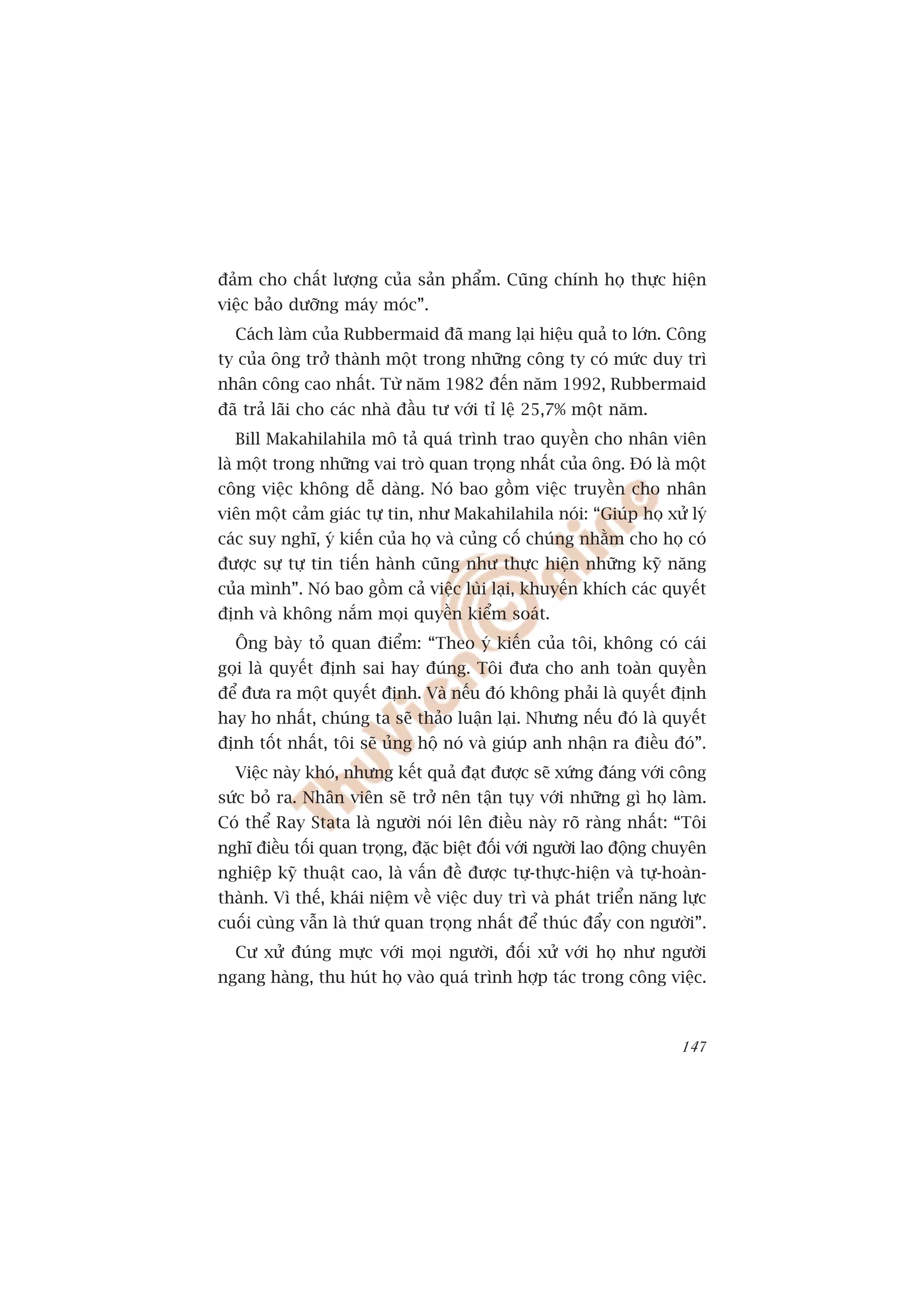àaãm cho chêët lûúång cuãa saãn phêím. Cuäng chñnh hoå thûåc hiïån
viïåc baão dûúäng maáy moác”.
  Caách laâm cuãa Rubbermaid àaä mang laåi hiïåu quaã to lúán. Cöng
ty cuãa öng trúã thaânh möåt trong nhûäng cöng ty coá mûác duy trò
nhên cöng cao nhêët. Tûâ nùm 1982 àïën nùm 1992, Rubbermaid
àaä traã laäi cho caác nhaâ àêìu tû vúái tó lïå 25,7% möåt nùm.
  Bill Makahilahila mö taã quaá trònh trao quyïìn cho nhên viïn
laâ möåt trong nhûäng vai troâ quan troång nhêët cuãa öng. Àoá laâ möåt
cöng viïåc khöng dïî daâng. Noá bao göìm viïåc truyïìn cho nhên
viïn möåt caãm giaác tûå tin, nhû Makahilahila noái: “Giuáp hoå xûã lyá
caác suy nghô, yá kiïën cuãa hoå vaâ cuãng cöë chuáng nhùçm cho hoå coá
àûúåc sûå tûå tin tiïën haânh cuäng nhû thûåc hiïån nhûäng kyä nùng
cuãa mònh”. Noá bao göìm caã viïåc luâi laåi, khuyïën khñch caác quyïët
àõnh vaâ khöng nùæm moåi quyïìn kiïím soaát.
  Öng baây toã quan àiïím: “Theo yá kiïën cuãa töi, khöng coá caái
goåi laâ quyïët àõnh sai hay àuáng. Töi àûa cho anh toaân quyïìn
àïí àûa ra möåt quyïët àõnh. Vaâ nïëu àoá khöng phaãi laâ quyïët àõnh
hay ho nhêët, chuáng ta seä thaão luêån laåi. Nhûng nïëu àoá laâ quyïët
àõnh töët nhêët, töi seä uãng höå noá vaâ giuáp anh nhêån ra àiïìu àoá”.
  Viïåc naây khoá, nhûng kïët quaã àaåt àûúåc seä xûáng àaáng vúái cöng
sûác boã ra. Nhên viïn seä trúã nïn têån tuåy vúái nhûäng gò hoå laâm.
Coá thïí Ray Stata laâ ngûúâi noái lïn àiïìu naây roä raâng nhêët: “Töi
nghô àiïìu töëi quan troång, àùåc biïåt àöëi vúái ngûúâi lao àöång chuyïn
nghiïåp kyä thuêåt cao, laâ vêën àïì àûúåc tûå-thûåc-hiïån vaâ tûå-hoaân-
thaânh. Vò thïë, khaái niïåm vïì viïåc duy trò vaâ phaát triïín nùng lûåc
cuöëi cuâng vêîn laâ thûá quan troång nhêët àïí thuác àêíy con ngûúâi”.
  Cû xûã àuáng mûåc vúái moåi ngûúâi, àöëi xûã vúái hoå nhû ngûúâi
ngang haâng, thu huát hoå vaâo quaá trònh húåp taác trong cöng viïåc.



                                                                     147
 