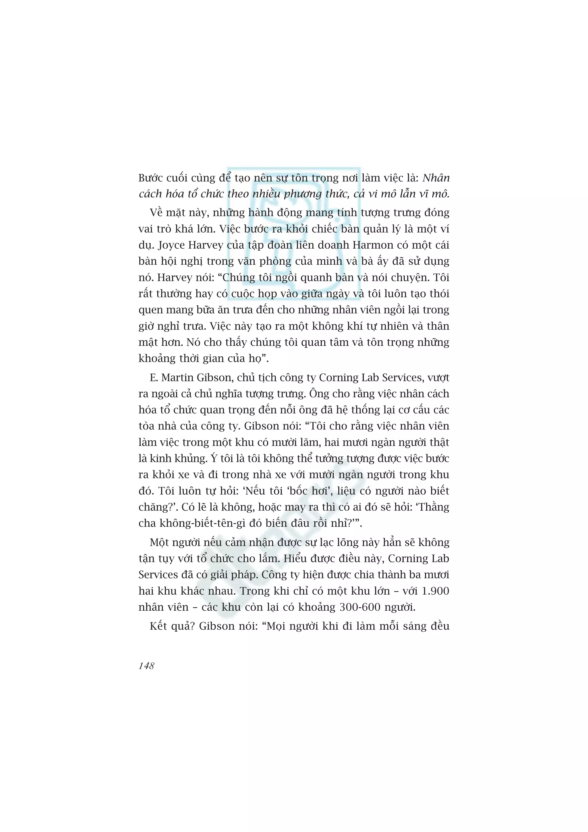 Bûúác cuöëi cuâng àïí taåo nïn sûå tön troång núi laâm viïåc laâ: Nhên
caách hoáa töí chûác theo nhiïìu phûúng thûác, caã vi mö lêîn vô mö.
  Vïì mùåt naây, nhûäng haânh àöång mang tñnh tûúång trûng àoáng
vai troâ khaá lúán. Viïåc bûúác ra khoãi chiïëc baân quaãn lyá laâ möåt vñ
duå. Joyce Harvey cuãa têåp àoaân liïn doanh Harmon coá möåt caái
baân höåi nghõ trong vùn phoâng cuãa mònh vaâ baâ êëy àaä sûã duång
noá. Harvey noái: “Chuáng töi ngöìi quanh baân vaâ noái chuyïån. Töi
rêët thûúâng hay coá cuöåc hoåp vaâo giûäa ngaây vaâ töi luön taåo thoái
quen mang bûäa ùn trûa àïën cho nhûäng nhên viïn ngöìi laåi trong
giúâ nghó trûa. Viïåc naây taåo ra möåt khöng khñ tûå nhiïn vaâ thên
mêåt hún. Noá cho thêëy chuáng töi quan têm vaâ tön troång nhûäng
khoaãng thúâi gian cuãa hoå”.
  E. Martin Gibson, chuã tõch cöng ty Corning Lab Services, vûúåt
ra ngoaâi caã chuã nghôa tûúång trûng. Öng cho rùçng viïåc nhên caách
hoáa töí chûác quan troång àïën nöîi öng àaä hïå thöëng laåi cú cêëu caác
toâa nhaâ cuãa cöng ty. Gibson noái: “Töi cho rùçng viïåc nhên viïn
laâm viïåc trong möåt khu coá mûúâi lùm, hai mûúi ngaân ngûúâi thêåt
laâ kinh khuãng. YÁ töi laâ töi khöng thïí tûúãng tûúång àûúåc viïåc bûúác
ra khoãi xe vaâ ài trong nhaâ xe vúái mûúâi ngaân ngûúâi trong khu
àoá. Töi luön tûå hoãi: ‘Nïëu töi ‘böëc húi’, liïåu coá ngûúâi naâo biïët
chùng?’. Coá leä laâ khöng, hoùåc may ra thò coá ai àoá seä hoãi: ‘Thùçng
cha khöng-biïët-tïn-gò àoá biïën àêu röìi nhó?’”.
  Möåt ngûúâi nïëu caãm nhêån àûúåc sûå laåc loäng naây hùèn seä khöng
têån tuåy vúái töí chûác cho lùæm. Hiïíu àûúåc àiïìu naây, Corning Lab
Services àaä coá giaãi phaáp. Cöng ty hiïån àûúåc chia thaânh ba mûúi
hai khu khaác nhau. Trong khi chó coá möåt khu lúán – vúái 1.900
nhên viïn – caác khu coân laåi coá khoaãng 300-600 ngûúâi.
  Kïët quaã? Gibson noái: “Moåi ngûúâi khi ài laâm möîi saáng àïìu


148
 
