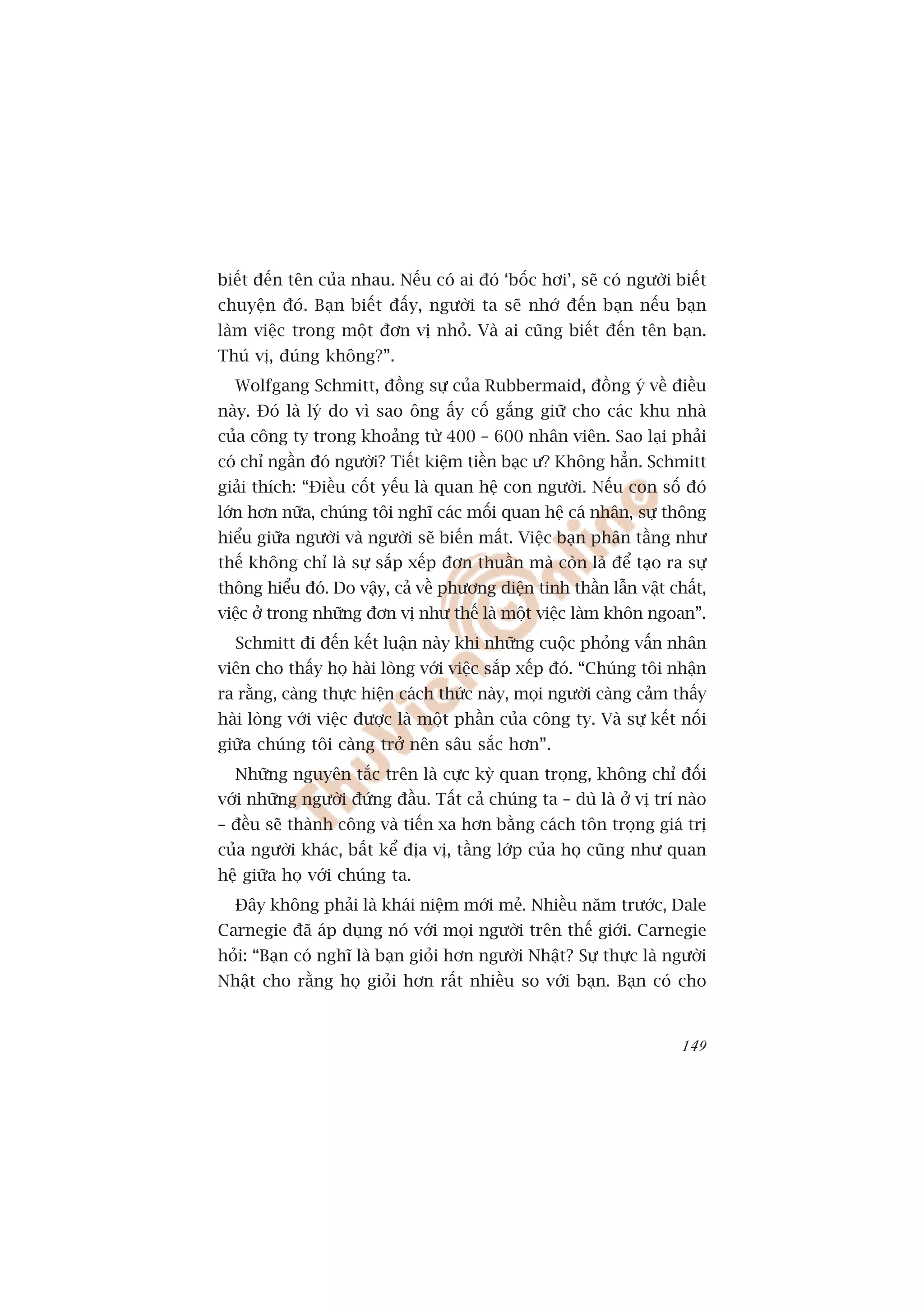 biïët àïën tïn cuãa nhau. Nïëu coá ai àoá ‘böëc húi’, seä coá ngûúâi biïët
chuyïån àoá. Baån biïët àêëy, ngûúâi ta seä nhúá àïën baån nïëu baån
laâm viïåc trong möåt àún võ nhoã. Vaâ ai cuäng biïët àïën tïn baån.
Thuá võ, àuáng khöng?”.
  Wolfgang Schmitt, àöìng sûå cuãa Rubbermaid, àöìng yá vïì àiïìu
naây. Àoá laâ lyá do vò sao öng êëy cöë gùæng giûä cho caác khu nhaâ
cuãa cöng ty trong khoaãng tûâ 400 – 600 nhên viïn. Sao laåi phaãi
coá chó ngêìn àoá ngûúâi? Tiïët kiïåm tiïìn baåc û? Khöng hùèn. Schmitt
giaãi thñch: “Àiïìu cöët yïëu laâ quan hïå con ngûúâi. Nïëu con söë àoá
lúán hún nûäa, chuáng töi nghô caác möëi quan hïå caá nhên, sûå thöng
hiïíu giûäa ngûúâi vaâ ngûúâi seä biïën mêët. Viïåc baån phên têìng nhû
thïë khöng chó laâ sûå sùæp xïëp àún thuêìn maâ coân laâ àïí taåo ra sûå
thöng hiïíu àoá. Do vêåy, caã vïì phûúng diïån tinh thêìn lêîn vêåt chêët,
viïåc úã trong nhûäng àún võ nhû thïë laâ möåt viïåc laâm khön ngoan”.
  Schmitt ài àïën kïët luêån naây khi nhûäng cuöåc phoãng vêën nhên
viïn cho thêëy hoå haâi loâng vúái viïåc sùæp xïëp àoá. “Chuáng töi nhêån
ra rùçng, caâng thûåc hiïån caách thûác naây, moåi ngûúâi caâng caãm thêëy
haâi loâng vúái viïåc àûúåc laâ möåt phêìn cuãa cöng ty. Vaâ sûå kïët nöëi
giûäa chuáng töi caâng trúã nïn sêu sùæc hún”.
  Nhûäng nguyïn tùæc trïn laâ cûåc kyâ quan troång, khöng chó àöëi
vúái nhûäng ngûúâi àûáng àêìu. Têët caã chuáng ta – duâ laâ úã võ trñ naâo
– àïìu seä thaânh cöng vaâ tiïën xa hún bùçng caách tön troång giaá trõ
cuãa ngûúâi khaác, bêët kïí àõa võ, têìng lúáp cuãa hoå cuäng nhû quan
hïå giûäa hoå vúái chuáng ta.
  Àêy khöng phaãi laâ khaái niïåm múái meã. Nhiïìu nùm trûúác, Dale
Carnegie àaä aáp duång noá vúái moåi ngûúâi trïn thïë giúái. Carnegie
hoãi: “Baån coá nghô laâ baån gioãi hún ngûúâi Nhêåt? Sûå thûåc laâ ngûúâi
Nhêåt cho rùçng hoå gioãi hún rêët nhiïìu so vúái baån. Baån coá cho


                                                                      149
 