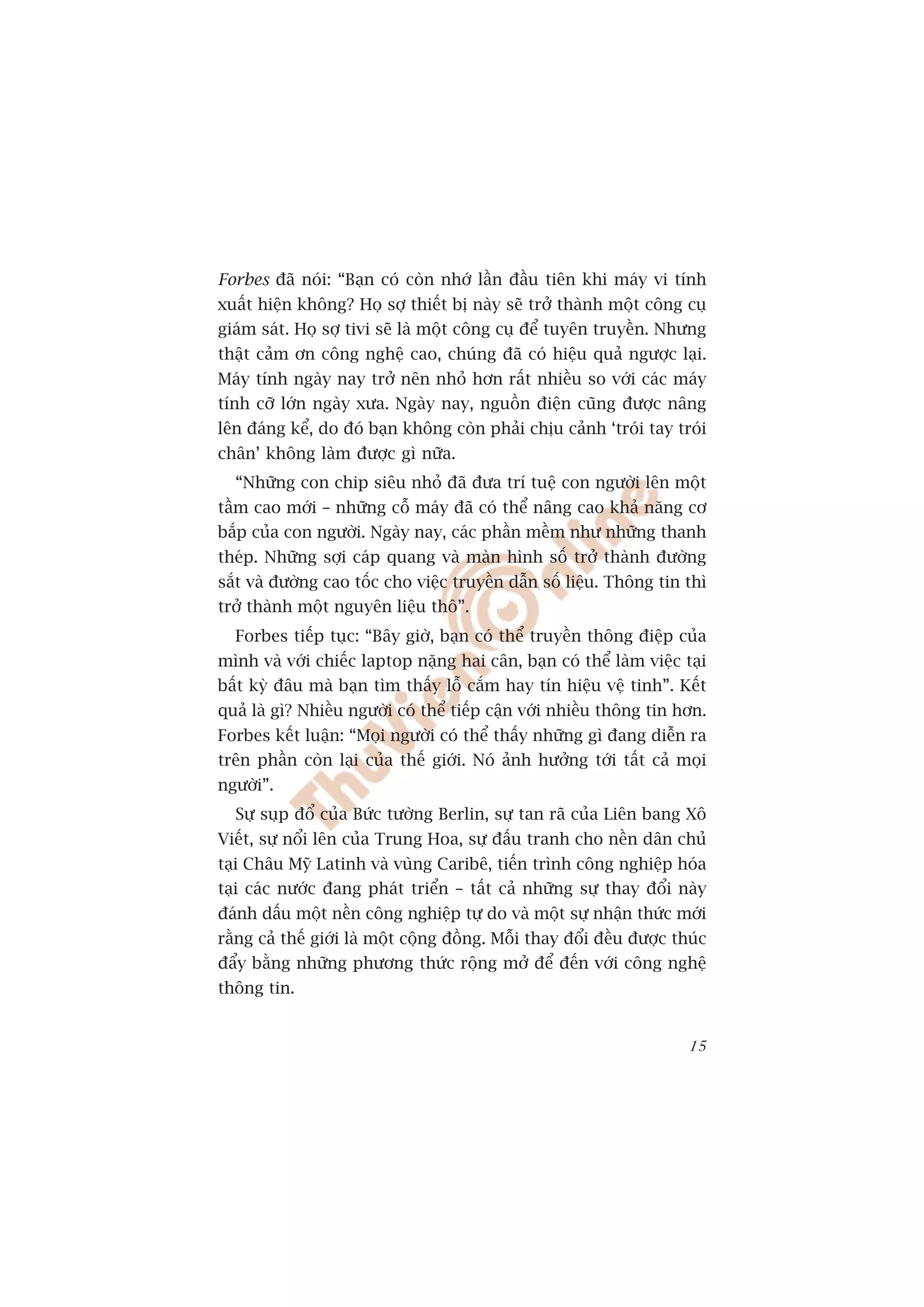 Forbes àaä noái: “Baån coá coân nhúá lêìn àêìu tiïn khi maáy vi tñnh
xuêët hiïån khöng? Hoå súå thiïët bõ naây seä trúã thaânh möåt cöng cuå
giaám saát. Hoå súå tivi seä laâ möåt cöng cuå àïí tuyïn truyïìn. Nhûng
thêåt caãm ún cöng nghïå cao, chuáng àaä coá hiïåu quaã ngûúåc laåi.
Maáy tñnh ngaây nay trúã nïn nhoã hún rêët nhiïìu so vúái caác maáy
tñnh cúä lúán ngaây xûa. Ngaây nay, nguöìn àiïån cuäng àûúåc nêng
lïn àaáng kïí, do àoá baån khöng coân phaãi chõu caãnh ‘troái tay troái
chên’ khöng laâm àûúåc gò nûäa.
  “Nhûäng con chip siïu nhoã àaä àûa trñ tuïå con ngûúâi lïn möåt
têìm cao múái – nhûäng cöî maáy àaä coá thïí nêng cao khaã nùng cú
bùæp cuãa con ngûúâi. Ngaây nay, caác phêìn mïìm nhû nhûäng thanh
theáp. Nhûäng súåi caáp quang vaâ maân hònh söë trúã thaânh àûúâng
sùæt vaâ àûúâng cao töëc cho viïåc truyïìn dêîn söë liïåu. Thöng tin thò
trúã thaânh möåt nguyïn liïåu thö”.
  Forbes tiïëp tuåc: “Bêy giúâ, baån coá thïí truyïìn thöng àiïåp cuãa
mònh vaâ vúái chiïëc laptop nùång hai cên, baån coá thïí laâm viïåc taåi
bêët kyâ àêu maâ baån tòm thêëy löî cùæm hay tñn hiïåu vïå tinh”. Kïët
quaã laâ gò? Nhiïìu ngûúâi coá thïí tiïëp cêån vúái nhiïìu thöng tin hún.
Forbes kïët luêån: “Moåi ngûúâi coá thïí thêëy nhûäng gò àang diïîn ra
trïn phêìn coân laåi cuãa thïë giúái. Noá aãnh hûúãng túái têët caã moåi
ngûúâi”.
  Sûå suåp àöí cuãa Bûác tûúâng Berlin, sûå tan raä cuãa Liïn bang Xö
Viïët, sûå nöíi lïn cuãa Trung Hoa, sûå àêëu tranh cho nïìn dên chuã
taåi Chêu Myä Latinh vaâ vuâng Caribï, tiïën trònh cöng nghiïåp hoáa
taåi caác nûúác àang phaát triïín – têët caã nhûäng sûå thay àöíi naây
àaánh dêëu möåt nïìn cöng nghiïåp tûå do vaâ möåt sûå nhêån thûác múái
rùçng caã thïë giúái laâ möåt cöång àöìng. Möîi thay àöíi àïìu àûúåc thuác
àêíy bùçng nhûäng phûúng thûác röång múã àïí àïën vúái cöng nghïå
thöng tin.


                                                                       15
 