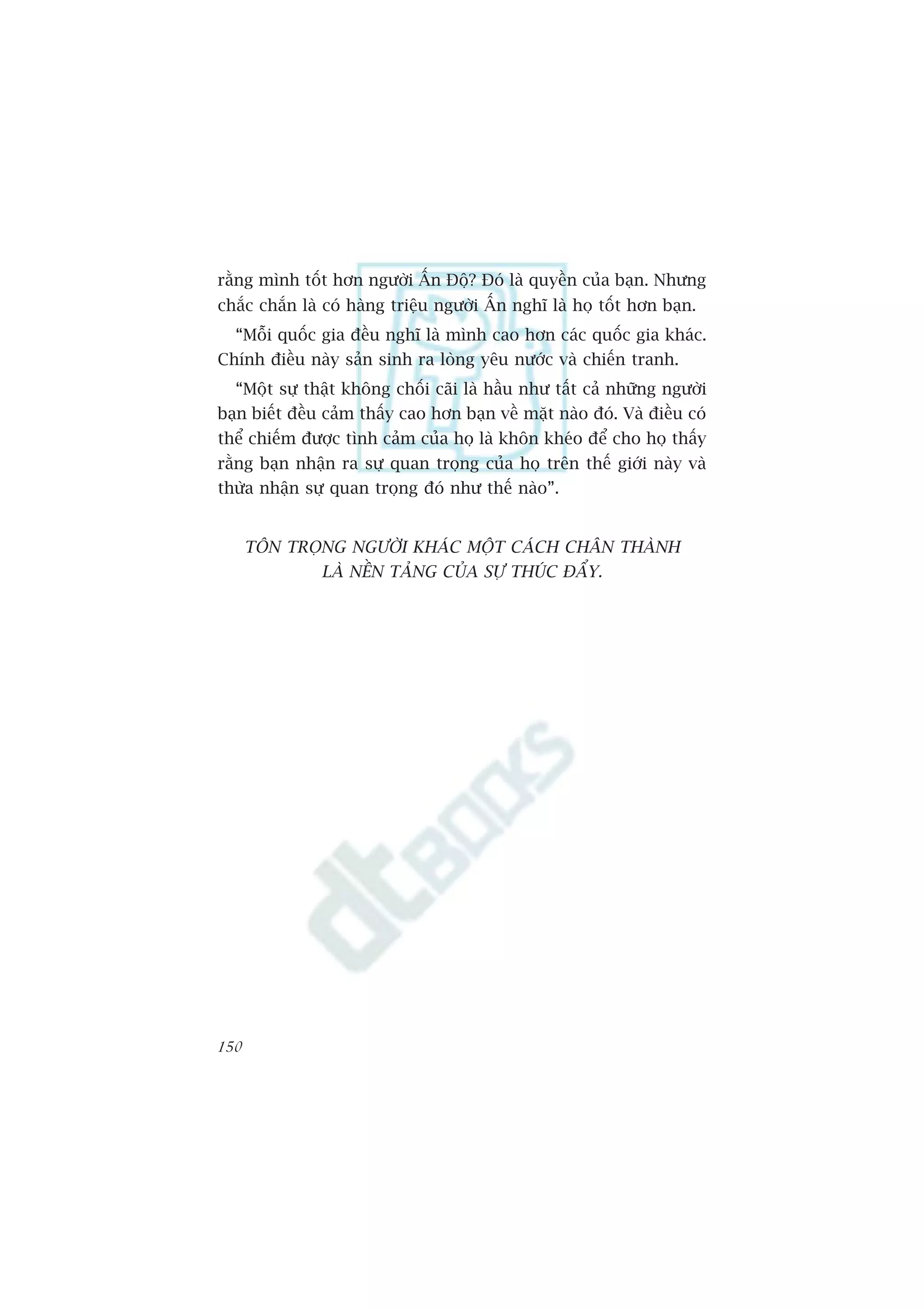 rùçng mònh töët hún ngûúâi ÊËn Àöå? Àoá laâ quyïìn cuãa baån. Nhûng
chùæc chùæn laâ coá haâng triïåu ngûúâi ÊËn nghô laâ hoå töët hún baån.
  “Möîi quöëc gia àïìu nghô laâ mònh cao hún caác quöëc gia khaác.
Chñnh àiïìu naây saãn sinh ra loâng yïu nûúác vaâ chiïën tranh.
  “Möåt sûå thêåt khöng chöëi caäi laâ hêìu nhû têët caã nhûäng ngûúâi
baån biïët àïìu caãm thêëy cao hún baån vïì mùåt naâo àoá. Vaâ àiïìu coá
thïí chiïëm àûúåc tònh caãm cuãa hoå laâ khön kheáo àïí cho hoå thêëy
rùçng baån nhêån ra sûå quan troång cuãa hoå trïn thïë giúái naây vaâ
thûâa nhêån sûå quan troång àoá nhû thïë naâo”.


      TÖN TROÅNG NGÛÚÂI KHAÁC MÖÅT CAÁCH CHÊN THAÂNH
               LAÂ NÏÌN TAÃNG CUÃA SÛÅ THUÁC ÀÊÍY.




150
 