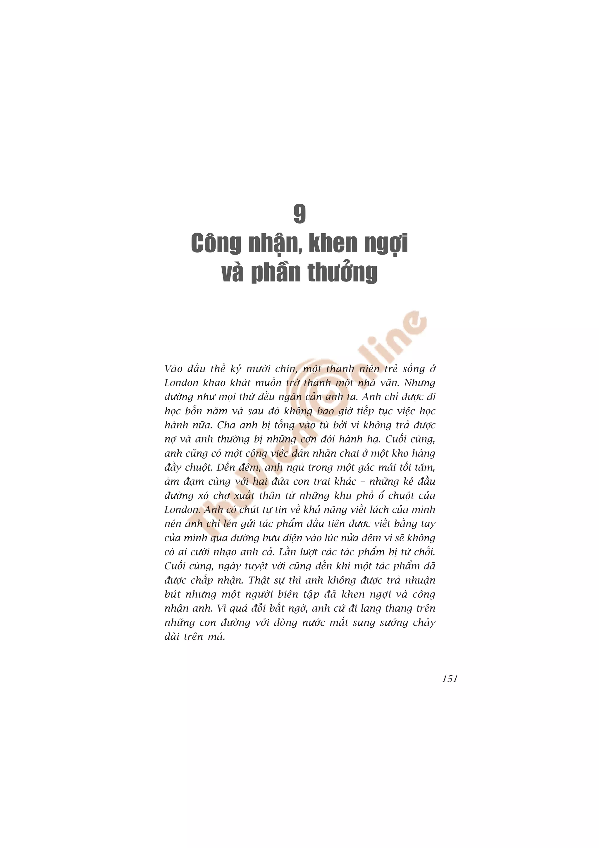 9
      Coâng nhaän, khen ngôïi
         vaø phaàn thöôûng


Vaâo àêìu thïë kyã mûúâi chñn, möåt thanh niïn treã söëng úã
London khao khaát muöën trúã thaânh möåt nhaâ vùn. Nhûng
dûúâng nhû moåi thûá àïìu ngùn caãn anh ta. Anh chó àûúåc ài
hoåc böën nùm vaâ sau àoá khöng bao giúâ tiïëp tuåc viïåc hoåc
haânh nûäa. Cha anh bõ töëng vaâo tuâ búãi vò khöng traã àûúåc
núå vaâ anh thûúâng bõ nhûäng cún àoái haânh haå. Cuöëi cuâng,
anh cuäng coá möåt cöng viïåc daán nhaän chai úã möåt kho haâng
àêìy chuöåt. Àïën àïm, anh nguã trong möåt gaác maái töëi tùm,
aãm àaåm cuâng vúái hai àûáa con trai khaác – nhûäng keã àêìu
àûúâng xoá chúå xuêët thên tûâ nhûäng khu phöë öí chuöåt cuãa
London. Anh coá chuát tûå tin vïì khaã nùng viïët laách cuãa mònh
nïn anh chó leán gûãi taác phêím àêìu tiïn àûúåc viïët bùçng tay
cuãa mònh qua àûúâng bûu àiïån vaâo luác nûãa àïm vò seä khöng
coá ai cûúâi nhaåo anh caã. Lêìn lûúåt caác taác phêím bõ tûâ chöëi.
Cuöëi cuâng, ngaây tuyïåt vúâi cuäng àïën khi möåt taác phêím àaä
àûúåc chêëp nhêån. Thêåt sûå thò anh khöng àûúåc traã nhuêån
buá t nhûng möå t ngûúâ i biïn têå p àaä khen ngúå i vaâ cöng
nhêån anh. Vò quaá àöîi bêët ngúâ, anh cûá ài lang thang trïn
nhûäng con àûúâng vúái doâng nûúác mùæt sung sûúáng chaãy
daâi trïn maá.



                                                                       151
 