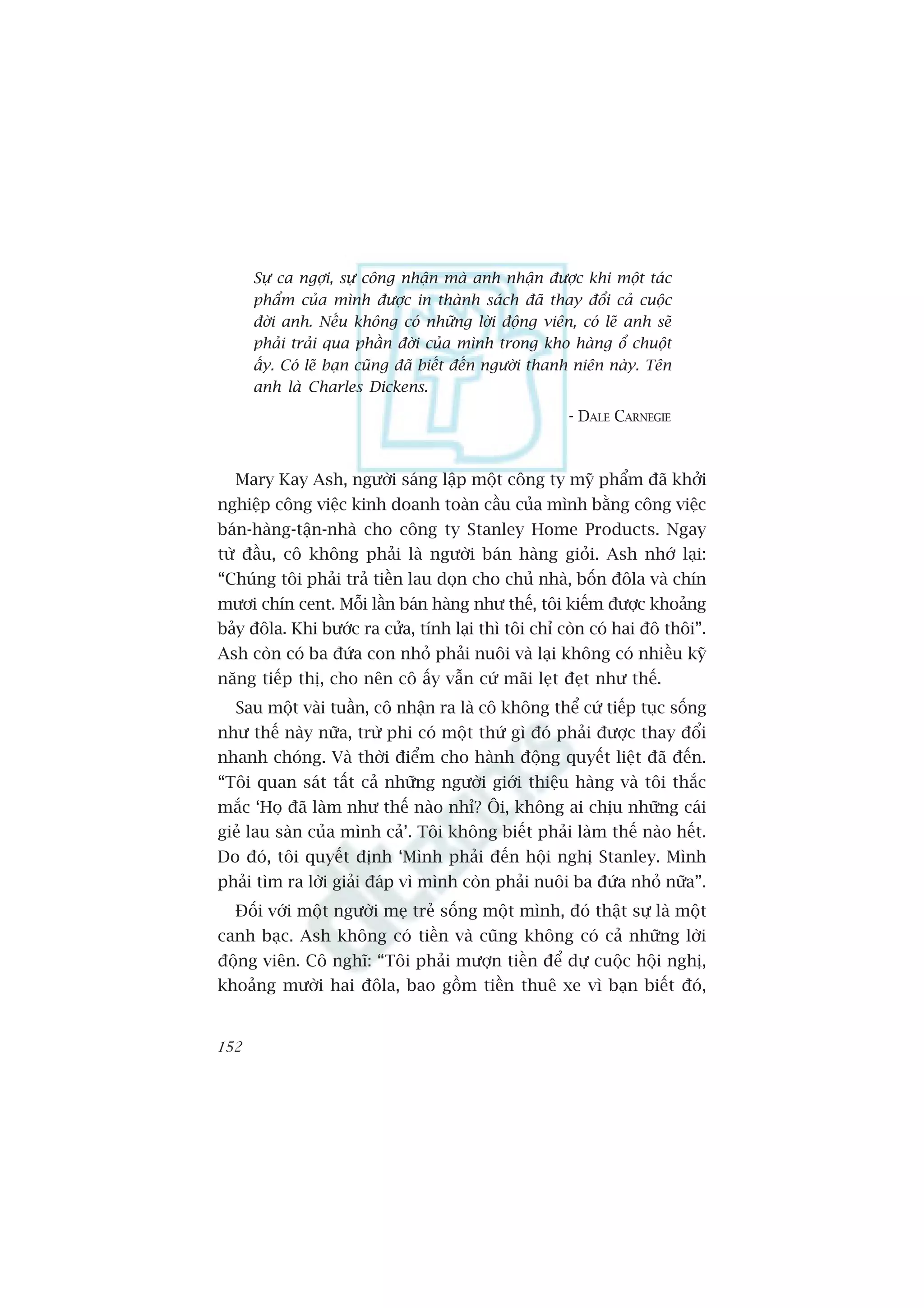 Sûå ca ngúåi, sûå cöng nhêån maâ anh nhêån àûúåc khi möåt taác
      phêím cuãa mònh àûúåc in thaânh saách àaä thay àöíi caã cuöåc
      àúâi anh. Nïëu khöng coá nhûäng lúâi àöång viïn, coá leä anh seä
      phaãi traãi qua phêìn àúâi cuãa mònh trong kho haâng öí chuöåt
      êëy. Coá leä baån cuäng àaä biïët àïën ngûúâi thanh niïn naây. Tïn
      anh laâ Charles Dickens.
                                                       - DALE CARNEGIE



  Mary Kay Ash, ngûúâi saáng lêåp möåt cöng ty myä phêím àaä khúãi
nghiïåp cöng viïåc kinh doanh toaân cêìu cuãa mònh bùçng cöng viïåc
baán-haâng-têån-nhaâ cho cöng ty Stanley Home Products. Ngay
tûâ àêìu, cö khöng phaãi laâ ngûúâi baán haâng gioãi. Ash nhúá laåi:
“Chuáng töi phaãi traã tiïìn lau doån cho chuã nhaâ, böën àöla vaâ chñn
mûúi chñn cent. Möîi lêìn baán haâng nhû thïë, töi kiïëm àûúåc khoaãng
baãy àöla. Khi bûúác ra cûãa, tñnh laåi thò töi chó coân coá hai àö thöi”.
Ash coân coá ba àûáa con nhoã phaãi nuöi vaâ laåi khöng coá nhiïìu kyä
nùng tiïëp thõ, cho nïn cö êëy vêîn cûá maäi leåt àeåt nhû thïë.
  Sau möåt vaâi tuêìn, cö nhêån ra laâ cö khöng thïí cûá tiïëp tuåc söëng
nhû thïë naây nûäa, trûâ phi coá möåt thûá gò àoá phaãi àûúåc thay àöíi
nhanh choáng. Vaâ thúâi àiïím cho haânh àöång quyïët liïåt àaä àïën.
“Töi quan saát têët caã nhûäng ngûúâi giúái thiïåu haâng vaâ töi thùæc
mùæc ‘Hoå àaä laâm nhû thïë naâo nhó? Öi, khöng ai chõu nhûäng caái
gieã lau saân cuãa mònh caã’. Töi khöng biïët phaãi laâm thïë naâo hïët.
Do àoá, töi quyïët àõnh ‘Mònh phaãi àïën höåi nghõ Stanley. Mònh
phaãi tòm ra lúâi giaãi àaáp vò mònh coân phaãi nuöi ba àûáa nhoã nûäa”.
  Àöëi vúái möåt ngûúâi meå treã söëng möåt mònh, àoá thêåt sûå laâ möåt
canh baåc. Ash khöng coá tiïìn vaâ cuäng khöng coá caã nhûäng lúâi
àöång viïn. Cö nghô: “Töi phaãi mûúån tiïìn àïí dûå cuöåc höåi nghõ,
khoaãng mûúâi hai àöla, bao göìm tiïìn thuï xe vò baån biïët àoá,


152
 