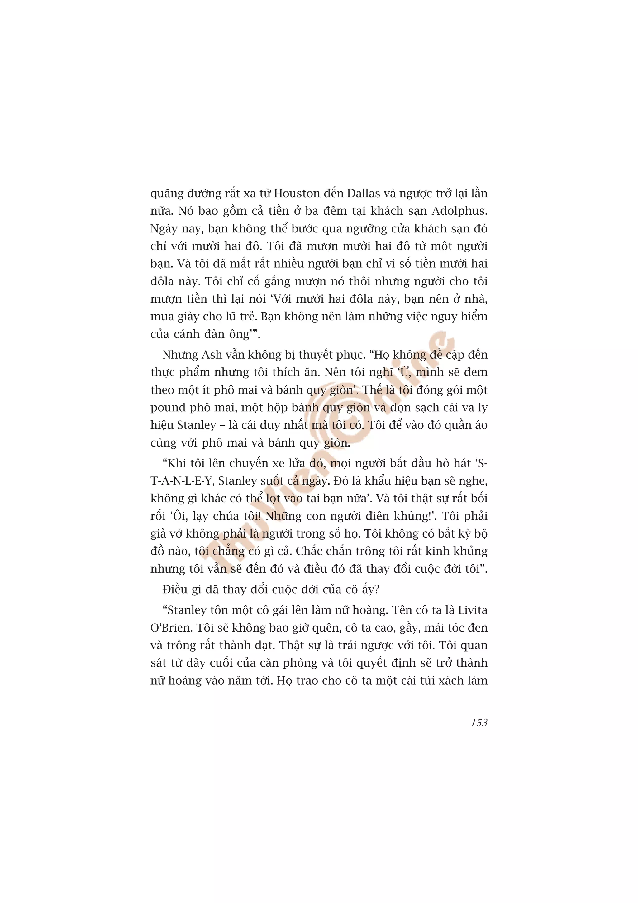 quaäng àûúâng rêët xa tûâ Houston àïën Dallas vaâ ngûúåc trúã laåi lêìn
nûäa. Noá bao göìm caã tiïìn úã ba àïm taåi khaách saån Adolphus.
Ngaây nay, baån khöng thïí bûúác qua ngûúäng cûãa khaách saån àoá
chó vúái mûúâi hai àö. Töi àaä mûúån mûúâi hai àö tûâ möåt ngûúâi
baån. Vaâ töi àaä mêët rêët nhiïìu ngûúâi baån chó vò söë tiïìn mûúâi hai
àöla naây. Töi chó cöë gùæng mûúån noá thöi nhûng ngûúâi cho töi
mûúån tiïìn thò laåi noái ‘Vúái mûúâi hai àöla naây, baån nïn úã nhaâ,
mua giaây cho luä treã. Baån khöng nïn laâm nhûäng viïåc nguy hiïím
cuãa caánh àaân öng’”.
  Nhûng Ash vêîn khöng bõ thuyïët phuåc. “Hoå khöng àïì cêåp àïën
thûåc phêím nhûng töi thñch ùn. Nïn töi nghô ‘ÛÂ, mònh seä àem
theo möåt ñt phö mai vaâ baánh quy gioân’. Thïë laâ töi àoáng goái möåt
pound phö mai, möåt höåp baánh quy gioân vaâ doån saåch caái va ly
hiïåu Stanley – laâ caái duy nhêët maâ töi coá. Töi àïí vaâo àoá quêìn aáo
cuâng vúái phö mai vaâ baánh quy gioân.
  “Khi töi lïn chuyïën xe lûãa àoá, moåi ngûúâi bùæt àêìu hoâ haát ‘S-
T-A-N-L-E-Y, Stanley suöët caã ngaây. Àoá laâ khêíu hiïåu baån seä nghe,
khöng gò khaác coá thïí loåt vaâo tai baån nûäa’. Vaâ töi thêåt sûå rêët böëi
röëi ‘Öi, laåy chuáa töi! Nhûäng con ngûúâi àiïn khuâng!’. Töi phaãi
giaã vúâ khöng phaãi laâ ngûúâi trong söë hoå. Töi khöng coá bêët kyâ böå
àöì naâo, töi chùèng coá gò caã. Chùæc chùæn tröng töi rêët kinh khuãng
nhûng töi vêîn seä àïën àoá vaâ àiïìu àoá àaä thay àöíi cuöåc àúâi töi”.
  Àiïìu gò àaä thay àöíi cuöåc àúâi cuãa cö êëy?
  “Stanley tön möåt cö gaái lïn laâm nûä hoaâng. Tïn cö ta laâ Livita
O’Brien. Töi seä khöng bao giúâ quïn, cö ta cao, gêìy, maái toác àen
vaâ tröng rêët thaânh àaåt. Thêåt sûå laâ traái ngûúåc vúái töi. Töi quan
saát tûâ daäy cuöëi cuãa cùn phoâng vaâ töi quyïët àõnh seä trúã thaânh
nûä hoaâng vaâo nùm túái. Hoå trao cho cö ta möåt caái tuái xaách laâm


                                                                         153
 
