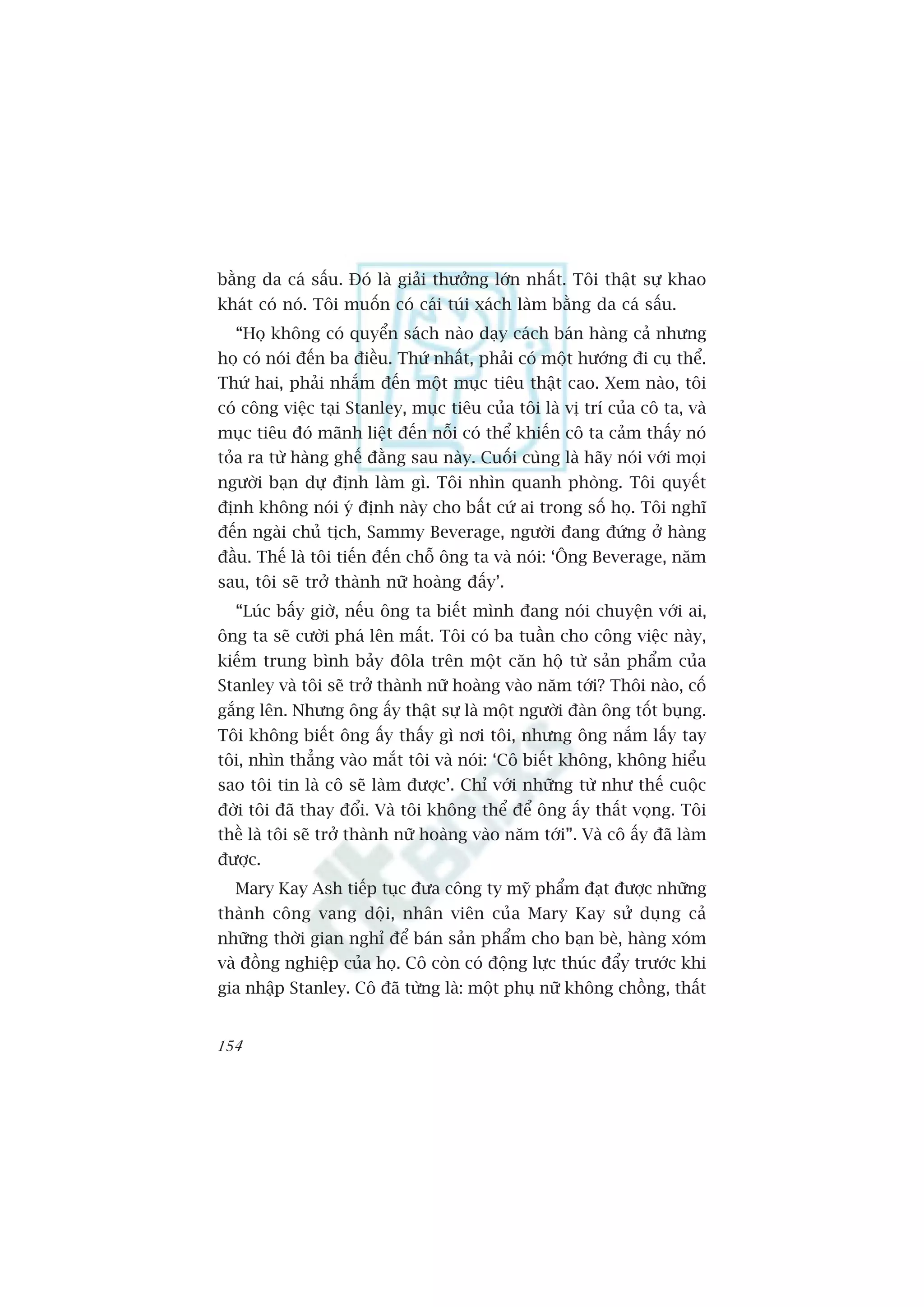 bùçng da caá sêëu. Àoá laâ giaãi thûúãng lúán nhêët. Töi thêåt sûå khao
khaát coá noá. Töi muöën coá caái tuái xaách laâm bùçng da caá sêëu.
  “Hoå khöng coá quyïín saách naâo daåy caách baán haâng caã nhûng
hoå coá noái àïën ba àiïìu. Thûá nhêët, phaãi coá möåt hûúáng ài cuå thïí.
Thûá hai, phaãi nhùæm àïën möåt muåc tiïu thêåt cao. Xem naâo, töi
coá cöng viïåc taåi Stanley, muåc tiïu cuãa töi laâ võ trñ cuãa cö ta, vaâ
muåc tiïu àoá maänh liïåt àïën nöîi coá thïí khiïën cö ta caãm thêëy noá
toãa ra tûâ haâng ghïë àùçng sau naây. Cuöëi cuâng laâ haäy noái vúái moåi
ngûúâi baån dûå àõnh laâm gò. Töi nhòn quanh phoâng. Töi quyïët
àõnh khöng noái yá àõnh naây cho bêët cûá ai trong söë hoå. Töi nghô
àïën ngaâi chuã tõch, Sammy Beverage, ngûúâi àang àûáng úã haâng
àêìu. Thïë laâ töi tiïën àïën chöî öng ta vaâ noái: ‘Öng Beverage, nùm
sau, töi seä trúã thaânh nûä hoaâng àêëy’.
  “Luác bêëy giúâ, nïëu öng ta biïët mònh àang noái chuyïån vúái ai,
öng ta seä cûúâi phaá lïn mêët. Töi coá ba tuêìn cho cöng viïåc naây,
kiïëm trung bònh baãy àöla trïn möåt cùn höå tûâ saãn phêím cuãa
Stanley vaâ töi seä trúã thaânh nûä hoaâng vaâo nùm túái? Thöi naâo, cöë
gùæng lïn. Nhûng öng êëy thêåt sûå laâ möåt ngûúâi àaân öng töët buång.
Töi khöng biïët öng êëy thêëy gò núi töi, nhûng öng nùæm lêëy tay
töi, nhòn thùèng vaâo mùæt töi vaâ noái: ‘Cö biïët khöng, khöng hiïíu
sao töi tin laâ cö seä laâm àûúåc’. Chó vúái nhûäng tûâ nhû thïë cuöåc
àúâi töi àaä thay àöíi. Vaâ töi khöng thïí àïí öng êëy thêët voång. Töi
thïì laâ töi seä trúã thaânh nûä hoaâng vaâo nùm túái”. Vaâ cö êëy àaä laâm
àûúåc.
  Mary Kay Ash tiïëp tuåc àûa cöng ty myä phêím àaåt àûúåc nhûäng
thaânh cöng vang döåi, nhên viïn cuãa Mary Kay sûã duång caã
nhûäng thúâi gian nghó àïí baán saãn phêím cho baån beâ, haâng xoám
vaâ àöìng nghiïåp cuãa hoå. Cö coân coá àöång lûåc thuác àêíy trûúác khi
gia nhêåp Stanley. Cö àaä tûâng laâ: möåt phuå nûä khöng chöìng, thêët


154
 