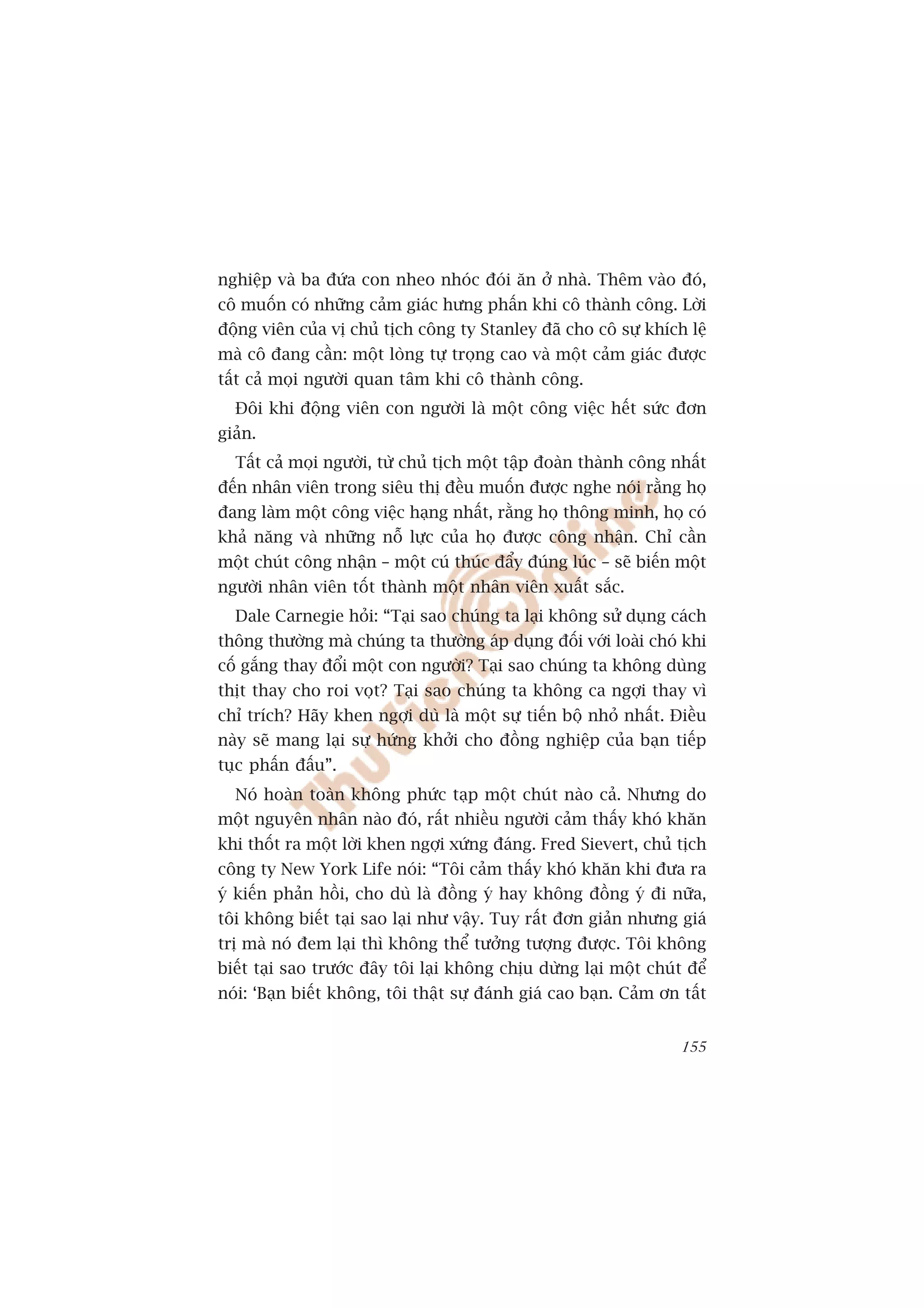 nghiïåp vaâ ba àûáa con nheo nhoác àoái ùn úã nhaâ. Thïm vaâo àoá,
cö muöën coá nhûäng caãm giaác hûng phêën khi cö thaânh cöng. Lúâi
àöång viïn cuãa võ chuã tõch cöng ty Stanley àaä cho cö sûå khñch lïå
maâ cö àang cêìn: möåt loâng tûå troång cao vaâ möåt caãm giaác àûúåc
têët caã moåi ngûúâi quan têm khi cö thaânh cöng.
  Àöi khi àöång viïn con ngûúâi laâ möåt cöng viïåc hïët sûác àún
giaãn.
  Têët caã moåi ngûúâi, tûâ chuã tõch möåt têåp àoaân thaânh cöng nhêët
àïën nhên viïn trong siïu thõ àïìu muöën àûúåc nghe noái rùçng hoå
àang laâm möåt cöng viïåc haång nhêët, rùçng hoå thöng minh, hoå coá
khaã nùng vaâ nhûäng nöî lûåc cuãa hoå àûúåc cöng nhêån. Chó cêìn
möåt chuát cöng nhêån – möåt cuá thuác àêíy àuáng luác – seä biïën möåt
ngûúâi nhên viïn töët thaânh möåt nhên viïn xuêët sùæc.
  Dale Carnegie hoãi: “Taåi sao chuáng ta laåi khöng sûã duång caách
thöng thûúâng maâ chuáng ta thûúâng aáp duång àöëi vúái loaâi choá khi
cöë gùæng thay àöíi möåt con ngûúâi? Taåi sao chuáng ta khöng duâng
thõt thay cho roi voåt? Taåi sao chuáng ta khöng ca ngúåi thay vò
chó trñch? Haäy khen ngúåi duâ laâ möåt sûå tiïën böå nhoã nhêët. Àiïìu
naây seä mang laåi sûå hûáng khúãi cho àöìng nghiïåp cuãa baån tiïëp
tuåc phêën àêëu”.
  Noá hoaân toaân khöng phûác taåp möåt chuát naâo caã. Nhûng do
möåt nguyïn nhên naâo àoá, rêët nhiïìu ngûúâi caãm thêëy khoá khùn
khi thöët ra möåt lúâi khen ngúåi xûáng àaáng. Fred Sievert, chuã tõch
cöng ty New York Life noái: “Töi caãm thêëy khoá khùn khi àûa ra
yá kiïën phaãn höìi, cho duâ laâ àöìng yá hay khöng àöìng yá ài nûäa,
töi khöng biïët taåi sao laåi nhû vêåy. Tuy rêët àún giaãn nhûng giaá
trõ maâ noá àem laåi thò khöng thïí tûúãng tûúång àûúåc. Töi khöng
biïët taåi sao trûúác àêy töi laåi khöng chõu dûâng laåi möåt chuát àïí
noái: ‘Baån biïët khöng, töi thêåt sûå àaánh giaá cao baån. Caãm ún têët


                                                                    155
 