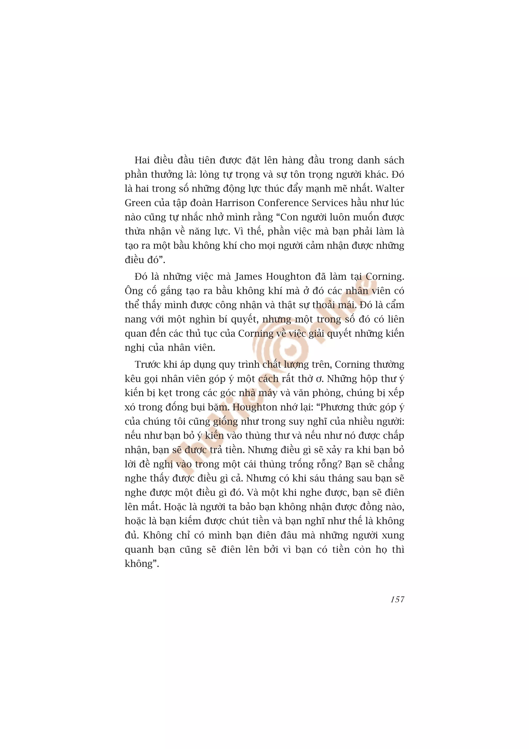 Hai àiïìu àêìu tiïn àûúåc àùåt lïn haâng àêìu trong danh saách
phêìn thûúãng laâ: loâng tûå troång vaâ sûå tön troång ngûúâi khaác. Àoá
laâ hai trong söë nhûäng àöång lûåc thuác àêíy maånh meä nhêët. Walter
Green cuãa têåp àoaân Harrison Conference Services hêìu nhû luác
naâo cuäng tûå nhùæc nhúã mònh rùçng “Con ngûúâi luön muöën àûúåc
thûâa nhêån vïì nùng lûåc. Vò thïë, phêìn viïåc maâ baån phaãi laâm laâ
taåo ra möåt bêìu khöng khñ cho moåi ngûúâi caãm nhêån àûúåc nhûäng
àiïìu àoá”.
  Àoá laâ nhûäng viïåc maâ James Houghton àaä laâm taåi Corning.
Öng cöë gùæng taåo ra bêìu khöng khñ maâ úã àoá caác nhên viïn coá
thïí thêëy mònh àûúåc cöng nhêån vaâ thêåt sûå thoaãi maái. Àoá laâ cêím
nang vúái möåt nghòn bñ quyïët, nhûng möåt trong söë àoá coá liïn
quan àïën caác thuã tuåc cuãa Corning vïì viïåc giaãi quyïët nhûäng kiïën
nghõ cuãa nhên viïn.
  Trûúác khi aáp duång quy trònh chêët lûúång trïn, Corning thûúâng
kïu goåi nhên viïn goáp yá möåt caách rêët thúâ ú. Nhûäng höåp thû yá
kiïën bõ keåt trong caác goác nhaâ maáy vaâ vùn phoâng, chuáng bõ xïëp
xoá trong àöëng buåi bùåm. Houghton nhúá laåi: “Phûúng thûác goáp yá
cuãa chuáng töi cuäng giöëng nhû trong suy nghô cuãa nhiïìu ngûúâi:
nïëu nhû baån boã yá kiïën vaâo thuâng thû vaâ nïëu nhû noá àûúåc chêëp
nhêån, baån seä àûúåc traã tiïìn. Nhûng àiïìu gò seä xaãy ra khi baån boã
lúâi àïì nghõ vaâo trong möåt caái thuâng tröëng röîng? Baån seä chùèng
nghe thêëy àûúåc àiïìu gò caã. Nhûng coá khi saáu thaáng sau baån seä
nghe àûúåc möåt àiïìu gò àoá. Vaâ möåt khi nghe àûúåc, baån seä àiïn
lïn mêët. Hoùåc laâ ngûúâi ta baão baån khöng nhêån àûúåc àöìng naâo,
hoùåc laâ baån kiïëm àûúåc chuát tiïìn vaâ baån nghô nhû thïë laâ khöng
àuã. Khöng chó coá mònh baån àiïn àêu maâ nhûäng ngûúâi xung
quanh baån cuäng seä àiïn lïn búãi vò baån coá tiïìn coân hoå thò
khöng”.


                                                                     157
 