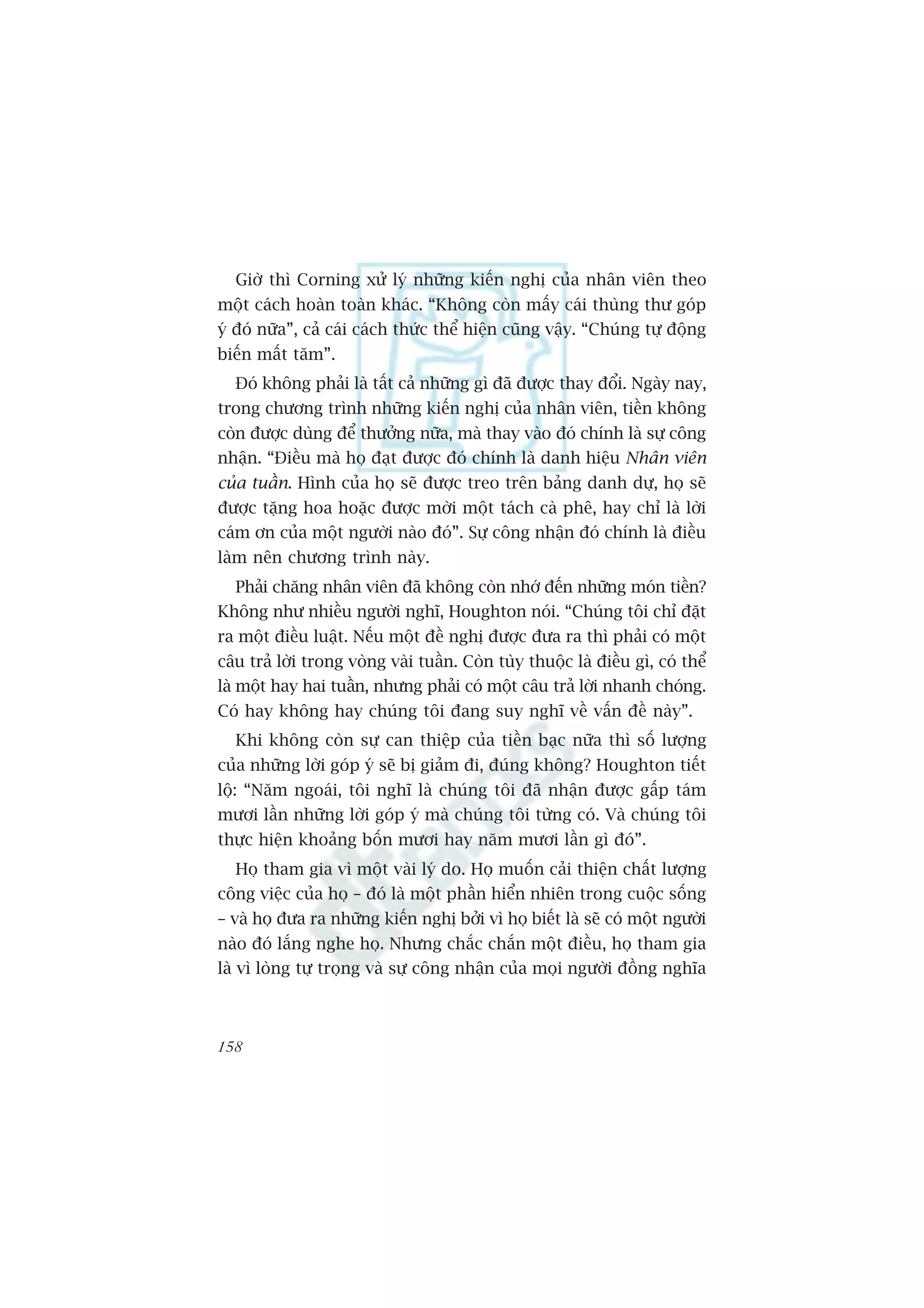 Giúâ thò Corning xûã lyá nhûäng kiïën nghõ cuãa nhên viïn theo
möåt caách hoaân toaân khaác. “Khöng coân mêëy caái thuâng thû goáp
yá àoá nûäa”, caã caái caách thûác thïí hiïån cuäng vêåy. “Chuáng tûå àöång
biïën mêët tùm”.
  Àoá khöng phaãi laâ têët caã nhûäng gò àaä àûúåc thay àöíi. Ngaây nay,
trong chûúng trònh nhûäng kiïën nghõ cuãa nhên viïn, tiïìn khöng
coân àûúåc duâng àïí thûúãng nûäa, maâ thay vaâo àoá chñnh laâ sûå cöng
nhêån. “Àiïìu maâ hoå àaåt àûúåc àoá chñnh laâ danh hiïåu Nhên viïn
cuãa tuêìn. Hònh cuãa hoå seä àûúåc treo trïn baãng danh dûå, hoå seä
àûúåc tùång hoa hoùåc àûúåc múâi möåt taách caâ phï, hay chó laâ lúâi
caám ún cuãa möåt ngûúâi naâo àoá”. Sûå cöng nhêån àoá chñnh laâ àiïìu
laâm nïn chûúng trònh naây.
  Phaãi chùng nhên viïn àaä khöng coân nhúá àïën nhûäng moán tiïìn?
Khöng nhû nhiïìu ngûúâi nghô, Houghton noái. “Chuáng töi chó àùåt
ra möåt àiïìu luêåt. Nïëu möåt àïì nghõ àûúåc àûa ra thò phaãi coá möåt
cêu traã lúâi trong voâng vaâi tuêìn. Coân tuây thuöåc laâ àiïìu gò, coá thïí
laâ möåt hay hai tuêìn, nhûng phaãi coá möåt cêu traã lúâi nhanh choáng.
Coá hay khöng hay chuáng töi àang suy nghô vïì vêën àïì naây”.
  Khi khöng coân sûå can thiïåp cuãa tiïìn baåc nûäa thò söë lûúång
cuãa nhûäng lúâi goáp yá seä bõ giaãm ài, àuáng khöng? Houghton tiïët
löå: “Nùm ngoaái, töi nghô laâ chuáng töi àaä nhêån àûúåc gêëp taám
mûúi lêìn nhûäng lúâi goáp yá maâ chuáng töi tûâng coá. Vaâ chuáng töi
thûåc hiïån khoaãng böën mûúi hay nùm mûúi lêìn gò àoá”.
  Hoå tham gia vò möåt vaâi lyá do. Hoå muöën caãi thiïån chêët lûúång
cöng viïåc cuãa hoå – àoá laâ möåt phêìn hiïín nhiïn trong cuöåc söëng
– vaâ hoå àûa ra nhûäng kiïën nghõ búãi vò hoå biïët laâ seä coá möåt ngûúâi
naâo àoá lùæng nghe hoå. Nhûng chùæc chùæn möåt àiïìu, hoå tham gia
laâ vò loâng tûå troång vaâ sûå cöng nhêån cuãa moåi ngûúâi àöìng nghôa



158
 