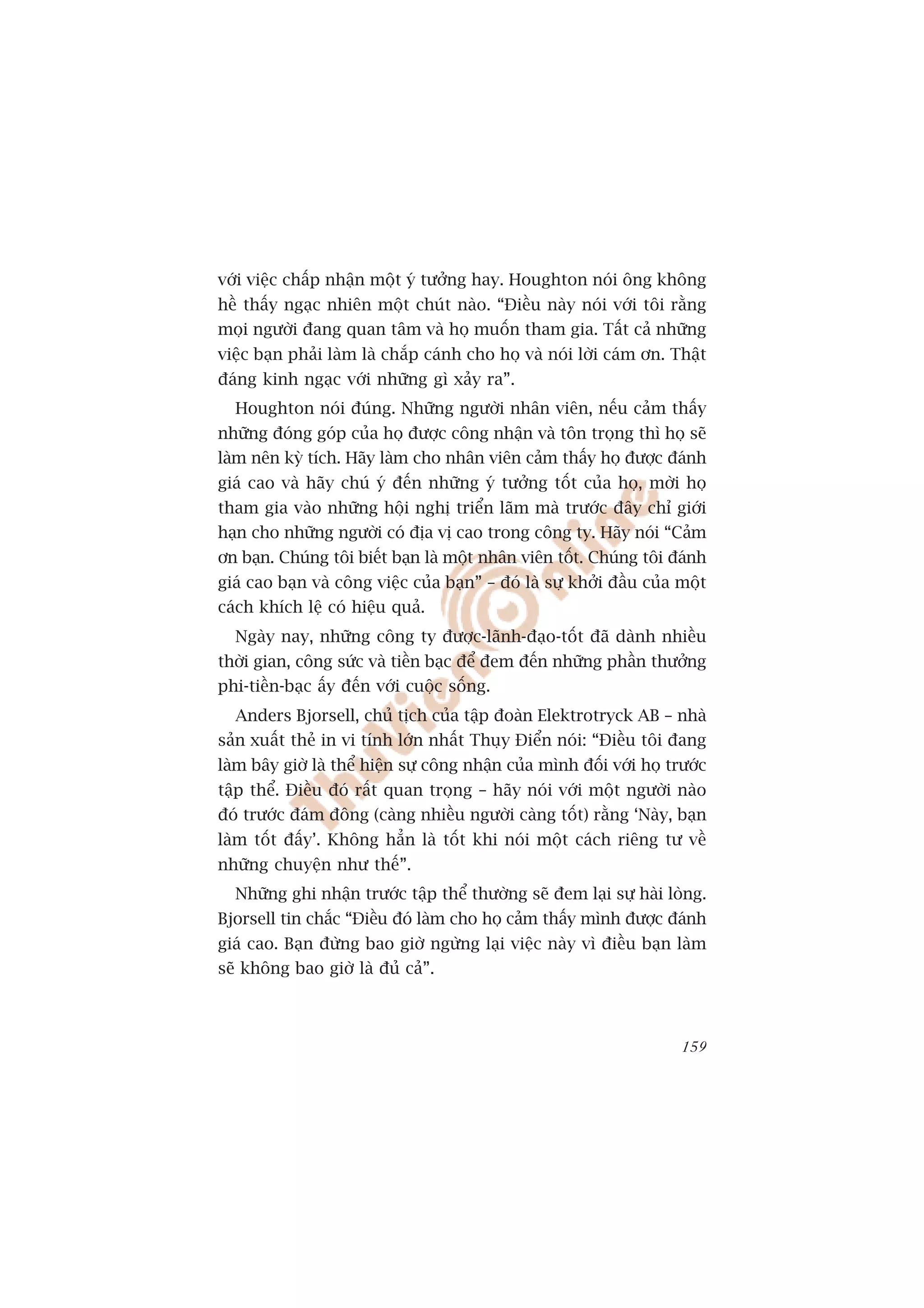 vúái viïåc chêëp nhêån möåt yá tûúãng hay. Houghton noái öng khöng
hïì thêëy ngaåc nhiïn möåt chuát naâo. “Àiïìu naây noái vúái töi rùçng
moåi ngûúâi àang quan têm vaâ hoå muöën tham gia. Têët caã nhûäng
viïåc baån phaãi laâm laâ chùæp caánh cho hoå vaâ noái lúâi caám ún. Thêåt
àaáng kinh ngaåc vúái nhûäng gò xaãy ra”.
  Houghton noái àuáng. Nhûäng ngûúâi nhên viïn, nïëu caãm thêëy
nhûäng àoáng goáp cuãa hoå àûúåc cöng nhêån vaâ tön troång thò hoå seä
laâm nïn kyâ tñch. Haäy laâm cho nhên viïn caãm thêëy hoå àûúåc àaánh
giaá cao vaâ haäy chuá yá àïën nhûäng yá tûúãng töët cuãa hoå, múâi hoå
tham gia vaâo nhûäng höåi nghõ triïín laäm maâ trûúác àêy chó giúái
haån cho nhûäng ngûúâi coá àõa võ cao trong cöng ty. Haäy noái “Caãm
ún baån. Chuáng töi biïët baån laâ möåt nhên viïn töët. Chuáng töi àaánh
giaá cao baån vaâ cöng viïåc cuãa baån” – àoá laâ sûå khúãi àêìu cuãa möåt
caách khñch lïå coá hiïåu quaã.
  Ngaây nay, nhûäng cöng ty àûúåc-laänh-àaåo-töët àaä daânh nhiïìu
thúâi gian, cöng sûác vaâ tiïìn baåc àïí àem àïën nhûäng phêìn thûúãng
phi-tiïìn-baåc êëy àïën vúái cuöåc söëng.
  Anders Bjorsell, chuã tõch cuãa têåp àoaân Elektrotryck AB – nhaâ
saãn xuêët theã in vi tñnh lúán nhêët Thuåy Àiïín noái: “Àiïìu töi àang
laâm bêy giúâ laâ thïí hiïån sûå cöng nhêån cuãa mònh àöëi vúái hoå trûúác
têåp thïí. Àiïìu àoá rêët quan troång – haäy noái vúái möåt ngûúâi naâo
àoá trûúác àaám àöng (caâng nhiïìu ngûúâi caâng töët) rùçng ‘Naây, baån
laâm töët àêëy’. Khöng hùèn laâ töët khi noái möåt caách riïng tû vïì
nhûäng chuyïån nhû thïë”.
  Nhûäng ghi nhêån trûúác têåp thïí thûúâng seä àem laåi sûå haâi loâng.
Bjorsell tin chùæc “Àiïìu àoá laâm cho hoå caãm thêëy mònh àûúåc àaánh
giaá cao. Baån àûâng bao giúâ ngûâng laåi viïåc naây vò àiïìu baån laâm
seä khöng bao giúâ laâ àuã caã”.



                                                                      159
 