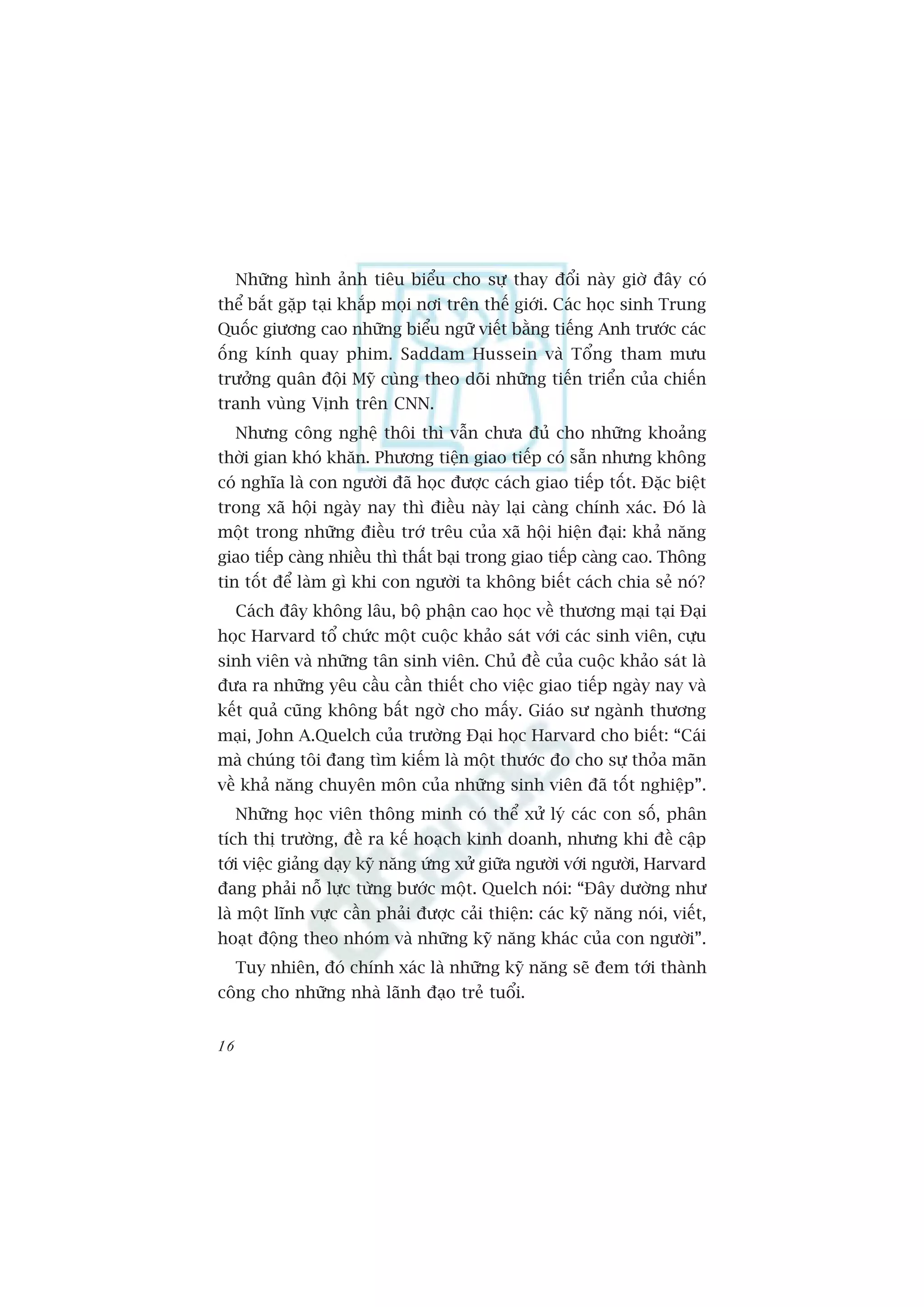Nhûäng hònh aãnh tiïu biïíu cho sûå thay àöíi naây giúâ àêy coá
thïí bùæt gùåp taåi khùæp moåi núi trïn thïë giúái. Caác hoåc sinh Trung
Quöëc giûúng cao nhûäng biïíu ngûä viïët bùçng tiïëng Anh trûúác caác
öëng kñnh quay phim. Saddam Hussein vaâ Töíng tham mûu
trûúãng quên àöåi Myä cuâng theo doäi nhûäng tiïën triïín cuãa chiïën
tranh vuâng Võnh trïn CNN.
     Nhûng cöng nghïå thöi thò vêîn chûa àuã cho nhûäng khoaãng
thúâi gian khoá khùn. Phûúng tiïån giao tiïëp coá sùén nhûng khöng
coá nghôa laâ con ngûúâi àaä hoåc àûúåc caách giao tiïëp töët. Àùåc biïåt
trong xaä höåi ngaây nay thò àiïìu naây laåi caâng chñnh xaác. Àoá laâ
möåt trong nhûäng àiïìu trúá trïu cuãa xaä höåi hiïån àaåi: khaã nùng
giao tiïëp caâng nhiïìu thò thêët baåi trong giao tiïëp caâng cao. Thöng
tin töët àïí laâm gò khi con ngûúâi ta khöng biïët caách chia seã noá?
     Caách àêy khöng lêu, böå phêån cao hoåc vïì thûúng maåi taåi Àaåi
hoåc Harvard töí chûác möåt cuöåc khaão saát vúái caác sinh viïn, cûåu
sinh viïn vaâ nhûäng tên sinh viïn. Chuã àïì cuãa cuöåc khaão saát laâ
àûa ra nhûäng yïu cêìu cêìn thiïët cho viïåc giao tiïëp ngaây nay vaâ
kïët quaã cuäng khöng bêët ngúâ cho mêëy. Giaáo sû ngaânh thûúng
maåi, John A.Quelch cuãa trûúâng Àaåi hoåc Harvard cho biïët: “Caái
maâ chuáng töi àang tòm kiïëm laâ möåt thûúác ào cho sûå thoãa maän
vïì khaã nùng chuyïn mön cuãa nhûäng sinh viïn àaä töët nghiïåp”.
     Nhûäng hoåc viïn thöng minh coá thïí xûã lyá caác con söë, phên
tñch thõ trûúâng, àïì ra kïë hoaåch kinh doanh, nhûng khi àïì cêåp
túái viïåc giaãng daåy kyä nùng ûáng xûã giûäa ngûúâi vúái ngûúâi, Harvard
àang phaãi nöî lûåc tûâng bûúác möåt. Quelch noái: “Àêy dûúâng nhû
laâ möåt lônh vûåc cêìn phaãi àûúåc caãi thiïån: caác kyä nùng noái, viïët,
hoaåt àöång theo nhoám vaâ nhûäng kyä nùng khaác cuãa con ngûúâi”.
     Tuy nhiïn, àoá chñnh xaác laâ nhûäng kyä nùng seä àem túái thaânh
cöng cho nhûäng nhaâ laänh àaåo treã tuöíi.


16
 