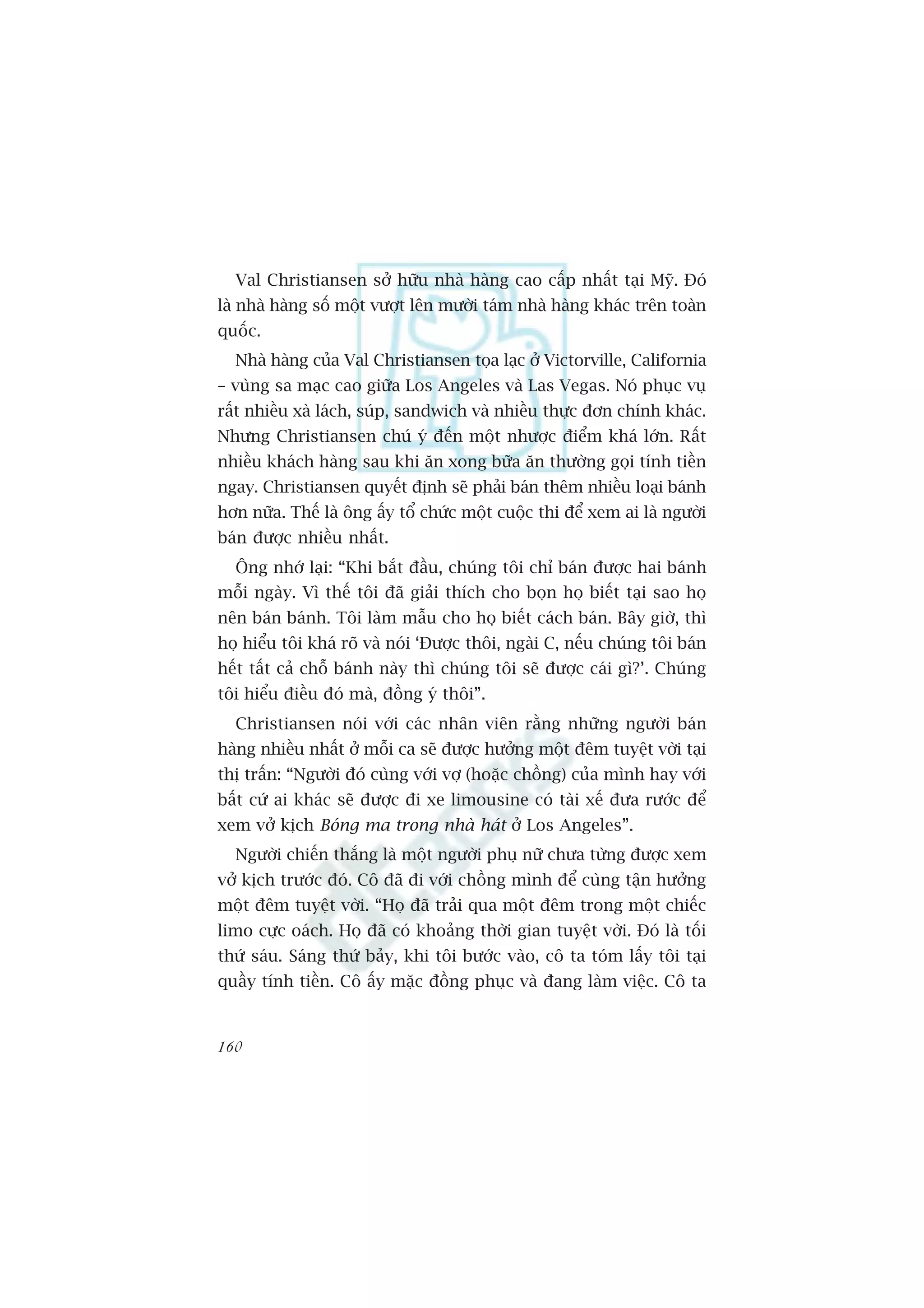 Val Christiansen súã hûäu nhaâ haâng cao cêëp nhêët taåi Myä. Àoá
laâ nhaâ haâng söë möåt vûúåt lïn mûúâi taám nhaâ haâng khaác trïn toaân
quöëc.
  Nhaâ haâng cuãa Val Christiansen toåa laåc úã Victorville, California
– vuâng sa maåc cao giûäa Los Angeles vaâ Las Vegas. Noá phuåc vuå
rêët nhiïìu xaâ laách, suáp, sandwich vaâ nhiïìu thûåc àún chñnh khaác.
Nhûng Christiansen chuá yá àïën möåt nhûúåc àiïím khaá lúán. Rêët
nhiïìu khaách haâng sau khi ùn xong bûäa ùn thûúâng goåi tñnh tiïìn
ngay. Christiansen quyïët àõnh seä phaãi baán thïm nhiïìu loaåi baánh
hún nûäa. Thïë laâ öng êëy töí chûác möåt cuöåc thi àïí xem ai laâ ngûúâi
baán àûúåc nhiïìu nhêët.
  Öng nhúá laåi: “Khi bùæt àêìu, chuáng töi chó baán àûúåc hai baánh
möîi ngaây. Vò thïë töi àaä giaãi thñch cho boån hoå biïët taåi sao hoå
nïn baán baánh. Töi laâm mêîu cho hoå biïët caách baán. Bêy giúâ, thò
hoå hiïíu töi khaá roä vaâ noái ‘Àûúåc thöi, ngaâi C, nïëu chuáng töi baán
hïët têët caã chöî baánh naây thò chuáng töi seä àûúåc caái gò?’. Chuáng
töi hiïíu àiïìu àoá maâ, àöìng yá thöi”.
  Christiansen noái vúái caác nhên viïn rùçng nhûäng ngûúâi baán
haâng nhiïìu nhêët úã möîi ca seä àûúåc hûúãng möåt àïm tuyïåt vúâi taåi
thõ trêën: “Ngûúâi àoá cuâng vúái vúå (hoùåc chöìng) cuãa mònh hay vúái
bêët cûá ai khaác seä àûúåc ài xe limousine coá taâi xïë àûa rûúác àïí
xem vúã kõch Boáng ma trong nhaâ haát úã Los Angeles”.
  Ngûúâi chiïën thùæng laâ möåt ngûúâi phuå nûä chûa tûâng àûúåc xem
vúã kõch trûúác àoá. Cö àaä ài vúái chöìng mònh àïí cuâng têån hûúãng
möåt àïm tuyïåt vúâi. “Hoå àaä traãi qua möåt àïm trong möåt chiïëc
limo cûåc oaách. Hoå àaä coá khoaãng thúâi gian tuyïåt vúâi. Àoá laâ töëi
thûá saáu. Saáng thûá baãy, khi töi bûúác vaâo, cö ta toám lêëy töi taåi
quêìy tñnh tiïìn. Cö êëy mùåc àöìng phuåc vaâ àang laâm viïåc. Cö ta


160
 
