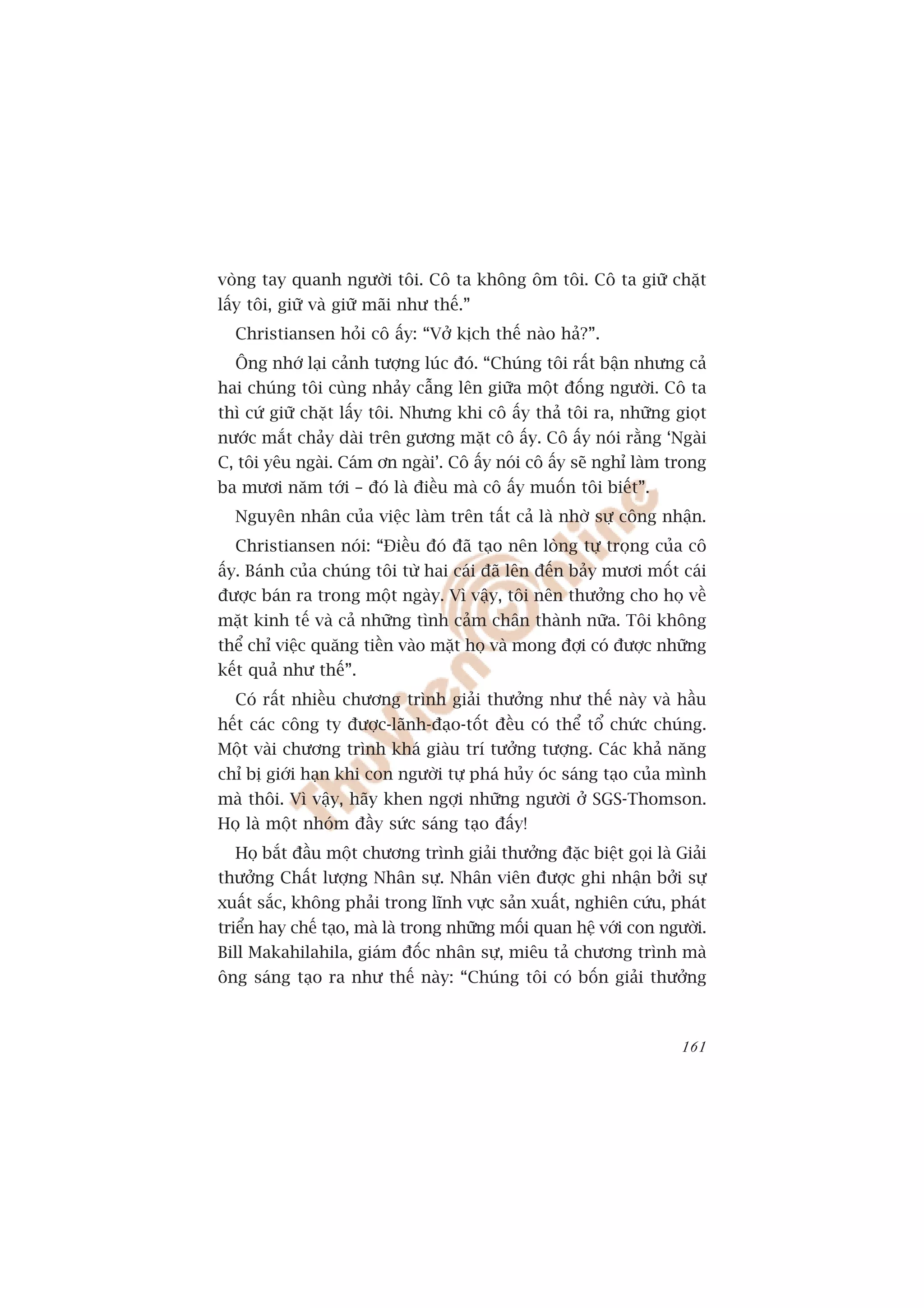 voâng tay quanh ngûúâi töi. Cö ta khöng öm töi. Cö ta giûä chùåt
lêëy töi, giûä vaâ giûä maäi nhû thïë.”
  Christiansen hoãi cö êëy: “Vúã kõch thïë naâo haã?”.
  Öng nhúá laåi caãnh tûúång luác àoá. “Chuáng töi rêët bêån nhûng caã
hai chuáng töi cuâng nhaãy cêîng lïn giûäa möåt àöëng ngûúâi. Cö ta
thò cûá giûä chùåt lêëy töi. Nhûng khi cö êëy thaã töi ra, nhûäng gioåt
nûúác mùæt chaãy daâi trïn gûúng mùåt cö êëy. Cö êëy noái rùçng ‘Ngaâi
C, töi yïu ngaâi. Caám ún ngaâi’. Cö êëy noái cö êëy seä nghó laâm trong
ba mûúi nùm túái – àoá laâ àiïìu maâ cö êëy muöën töi biïët”.
  Nguyïn nhên cuãa viïåc laâm trïn têët caã laâ nhúâ sûå cöng nhêån.
  Christiansen noái: “Àiïìu àoá àaä taåo nïn loâng tûå troång cuãa cö
êëy. Baánh cuãa chuáng töi tûâ hai caái àaä lïn àïën baãy mûúi möët caái
àûúåc baán ra trong möåt ngaây. Vò vêåy, töi nïn thûúãng cho hoå vïì
mùåt kinh tïë vaâ caã nhûäng tònh caãm chên thaânh nûäa. Töi khöng
thïí chó viïåc quùng tiïìn vaâo mùåt hoå vaâ mong àúåi coá àûúåc nhûäng
kïët quaã nhû thïë”.
  Coá rêët nhiïìu chûúng trònh giaãi thûúãng nhû thïë naây vaâ hêìu
hïët caác cöng ty àûúåc-laänh-àaåo-töët àïìu coá thïí töí chûác chuáng.
Möåt vaâi chûúng trònh khaá giaâu trñ tûúãng tûúång. Caác khaã nùng
chó bõ giúái haån khi con ngûúâi tûå phaá huãy oác saáng taåo cuãa mònh
maâ thöi. Vò vêåy, haäy khen ngúåi nhûäng ngûúâi úã SGS-Thomson.
Hoå laâ möåt nhoám àêìy sûác saáng taåo àêëy!
  Hoå bùæt àêìu möåt chûúng trònh giaãi thûúãng àùåc biïåt goåi laâ Giaãi
thûúãng Chêët lûúång Nhên sûå. Nhên viïn àûúåc ghi nhêån búãi sûå
xuêët sùæc, khöng phaãi trong lônh vûåc saãn xuêët, nghiïn cûáu, phaát
triïín hay chïë taåo, maâ laâ trong nhûäng möëi quan hïå vúái con ngûúâi.
Bill Makahilahila, giaám àöëc nhên sûå, miïu taã chûúng trònh maâ
öng saáng taåo ra nhû thïë naây: “Chuáng töi coá böën giaãi thûúãng



                                                                     161
 