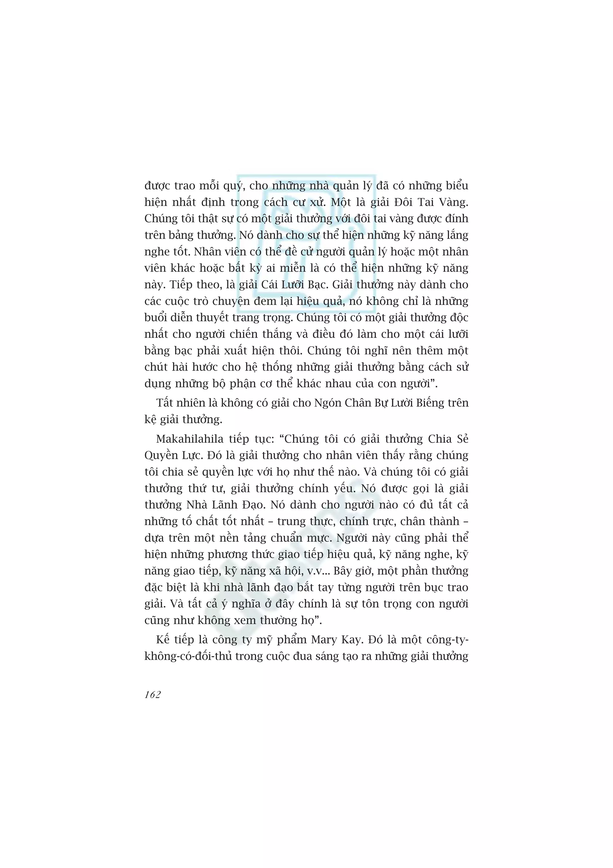 àûúåc trao möîi quyá, cho nhûäng nhaâ quaãn lyá àaä coá nhûäng biïíu
hiïån nhêët àõnh trong caách cû xûã. Möåt laâ giaãi Àöi Tai Vaâng.
Chuáng töi thêåt sûå coá möåt giaãi thûúãng vúái àöi tai vaâng àûúåc àñnh
trïn baãng thûúãng. Noá daânh cho sûå thïí hiïån nhûäng kyä nùng lùæng
nghe töët. Nhên viïn coá thïí àïì cûã ngûúâi quaãn lyá hoùåc möåt nhên
viïn khaác hoùåc bêët kyâ ai miïîn laâ coá thïí hiïån nhûäng kyä nùng
naây. Tiïëp theo, laâ giaãi Caái Lûúäi Baåc. Giaãi thûúãng naây daânh cho
caác cuöåc troâ chuyïån àem laåi hiïåu quaã, noá khöng chó laâ nhûäng
buöíi diïîn thuyïët trang troång. Chuáng töi coá möåt giaãi thûúãng àöåc
nhêët cho ngûúâi chiïën thùæng vaâ àiïìu àoá laâm cho möåt caái lûúäi
bùçng baåc phaãi xuêët hiïån thöi. Chuáng töi nghô nïn thïm möåt
chuát haâi hûúác cho hïå thöëng nhûäng giaãi thûúãng bùçng caách sûã
duång nhûäng böå phêån cú thïí khaác nhau cuãa con ngûúâi”.
  Têët nhiïn laâ khöng coá giaãi cho Ngoán Chên Bûå Lûúâi Biïëng trïn
kïå giaãi thûúãng.
  Makahilahila tiïëp tuåc: “Chuáng töi coá giaãi thûúãng Chia Seã
Quyïìn Lûåc. Àoá laâ giaãi thûúãng cho nhên viïn thêëy rùçng chuáng
töi chia seã quyïìn lûåc vúái hoå nhû thïë naâo. Vaâ chuáng töi coá giaãi
thûúãng thûá tû, giaãi thûúãng chñnh yïëu. Noá àûúåc goåi laâ giaãi
thûúãng Nhaâ Laänh Àaåo. Noá daânh cho ngûúâi naâo coá àuã têët caã
nhûäng töë chêët töët nhêët – trung thûåc, chñnh trûåc, chên thaânh –
dûåa trïn möåt nïìn taãng chuêín mûåc. Ngûúâi naây cuäng phaãi thïí
hiïån nhûäng phûúng thûác giao tiïëp hiïåu quaã, kyä nùng nghe, kyä
nùng giao tiïëp, kyä nùng xaä höåi, v.v... Bêy giúâ, möåt phêìn thûúãng
àùåc biïåt laâ khi nhaâ laänh àaåo bùæt tay tûâng ngûúâi trïn buåc trao
giaãi. Vaâ têët caã yá nghôa úã àêy chñnh laâ sûå tön troång con ngûúâi
cuäng nhû khöng xem thûúâng hoå”.
  Kïë tiïëp laâ cöng ty myä phêím Mary Kay. Àoá laâ möåt cöng-ty-
khöng-coá-àöëi-thuã trong cuöåc àua saáng taåo ra nhûäng giaãi thûúãng


162
 