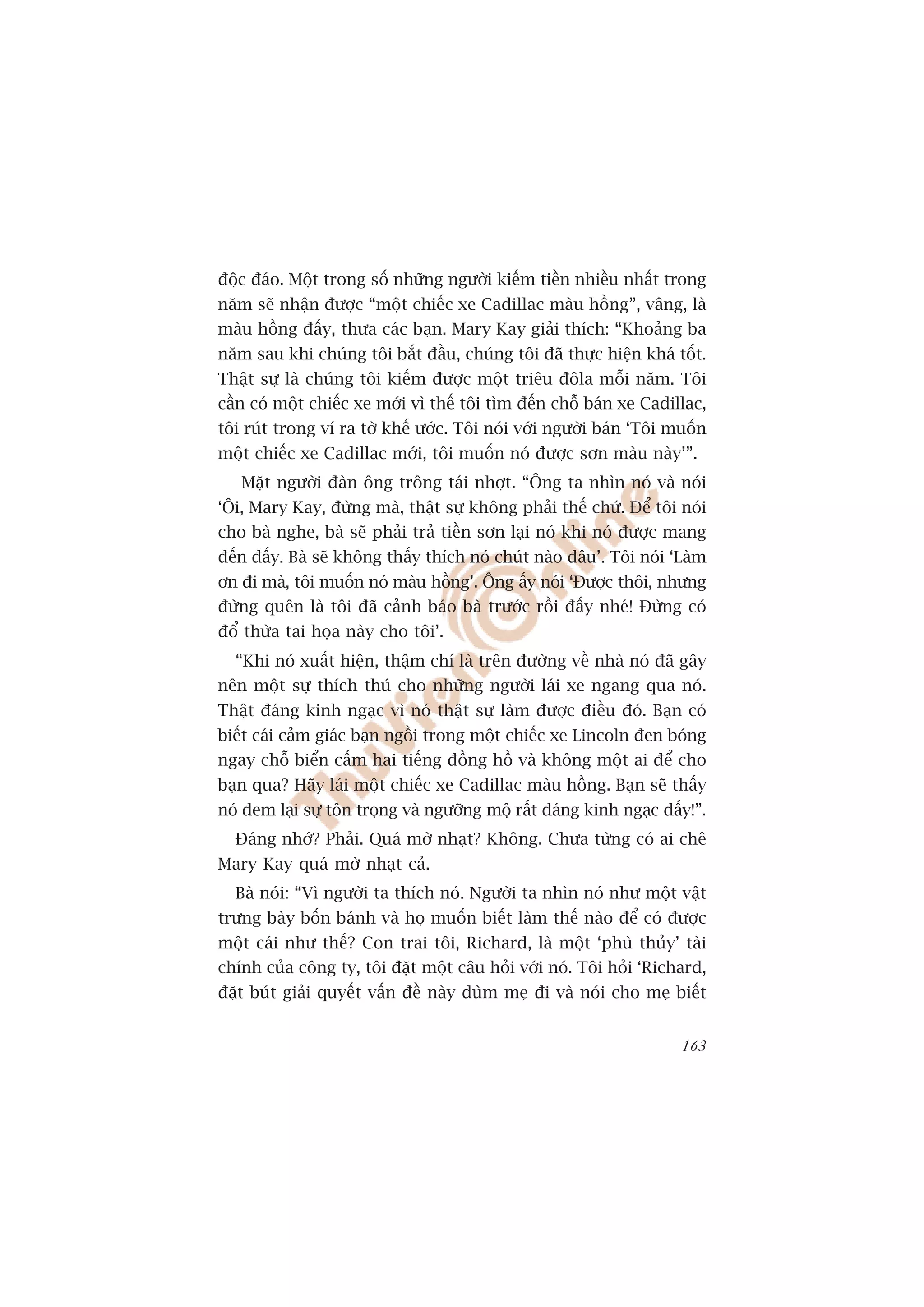 àöåc àaáo. Möåt trong söë nhûäng ngûúâi kiïëm tiïìn nhiïìu nhêët trong
nùm seä nhêån àûúåc “möåt chiïëc xe Cadillac maâu höìng”, vêng, laâ
maâu höìng àêëy, thûa caác baån. Mary Kay giaãi thñch: “Khoaãng ba
nùm sau khi chuáng töi bùæt àêìu, chuáng töi àaä thûåc hiïån khaá töët.
Thêåt sûå laâ chuáng töi kiïëm àûúåc möåt triïu àöla möîi nùm. Töi
cêìn coá möåt chiïëc xe múái vò thïë töi tòm àïën chöî baán xe Cadillac,
töi ruát trong vñ ra túâ khïë ûúác. Töi noái vúái ngûúâi baán ‘Töi muöën
möåt chiïëc xe Cadillac múái, töi muöën noá àûúåc sún maâu naây’”.
   Mùåt ngûúâi àaân öng tröng taái nhúåt. “Öng ta nhòn noá vaâ noái
‘Öi, Mary Kay, àûâng maâ, thêåt sûå khöng phaãi thïë chûá. Àïí töi noái
cho baâ nghe, baâ seä phaãi traã tiïìn sún laåi noá khi noá àûúåc mang
àïën àêëy. Baâ seä khöng thêëy thñch noá chuát naâo àêu’. Töi noái ‘Laâm
ún ài maâ, töi muöën noá maâu höìng’. Öng êëy noái ‘Àûúåc thöi, nhûng
àûâng quïn laâ töi àaä caãnh baáo baâ trûúác röìi àêëy nheá! Àûâng coá
àöí thûâa tai hoåa naây cho töi’.
  “Khi noá xuêët hiïån, thêåm chñ laâ trïn àûúâng vïì nhaâ noá àaä gêy
nïn möåt sûå thñch thuá cho nhûäng ngûúâi laái xe ngang qua noá.
Thêåt àaáng kinh ngaåc vò noá thêåt sûå laâm àûúåc àiïìu àoá. Baån coá
biïët caái caãm giaác baån ngöìi trong möåt chiïëc xe Lincoln àen boáng
ngay chöî biïín cêëm hai tiïëng àöìng höì vaâ khöng möåt ai àïí cho
baån qua? Haäy laái möåt chiïëc xe Cadillac maâu höìng. Baån seä thêëy
noá àem laåi sûå tön troång vaâ ngûúäng möå rêët àaáng kinh ngaåc àêëy!”.
  Àaáng nhúá? Phaãi. Quaá múâ nhaåt? Khöng. Chûa tûâng coá ai chï
Mary Kay quaá múâ nhaåt caã.
  Baâ noái: “Vò ngûúâi ta thñch noá. Ngûúâi ta nhòn noá nhû möåt vêåt
trûng baây böën baánh vaâ hoå muöën biïët laâm thïë naâo àïí coá àûúåc
möåt caái nhû thïë? Con trai töi, Richard, laâ möåt ‘phuâ thuãy’ taâi
chñnh cuãa cöng ty, töi àùåt möåt cêu hoãi vúái noá. Töi hoãi ‘Richard,
àùåt buát giaãi quyïët vêën àïì naây duâm meå ài vaâ noái cho meå biïët


                                                                     163
 