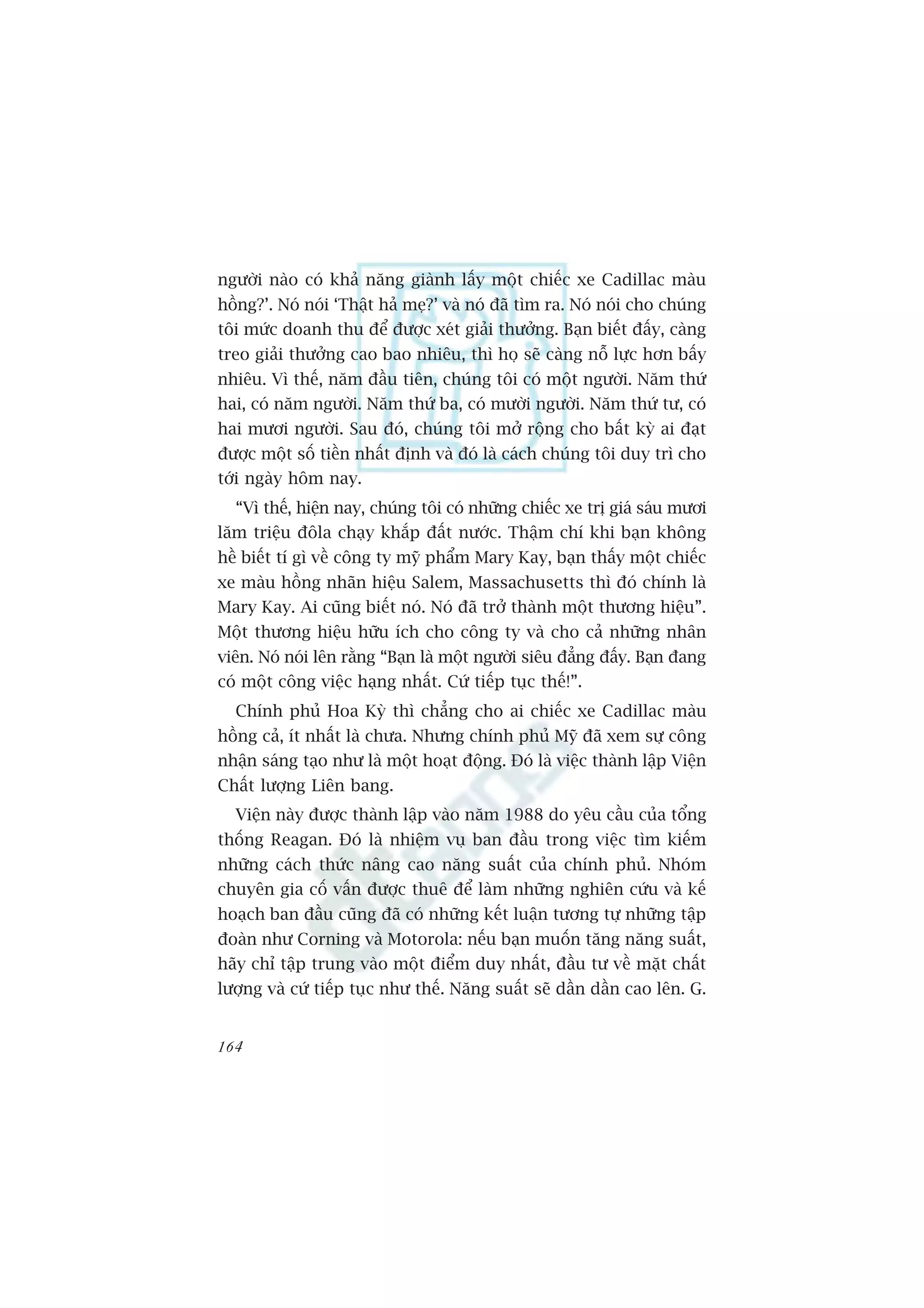 ngûúâi naâo coá khaã nùng giaânh lêëy möåt chiïëc xe Cadillac maâu
höìng?’. Noá noái ‘Thêåt haã meå?’ vaâ noá àaä tòm ra. Noá noái cho chuáng
töi mûác doanh thu àïí àûúåc xeát giaãi thûúãng. Baån biïët àêëy, caâng
treo giaãi thûúãng cao bao nhiïu, thò hoå seä caâng nöî lûåc hún bêëy
nhiïu. Vò thïë, nùm àêìu tiïn, chuáng töi coá möåt ngûúâi. Nùm thûá
hai, coá nùm ngûúâi. Nùm thûá ba, coá mûúâi ngûúâi. Nùm thûá tû, coá
hai mûúi ngûúâi. Sau àoá, chuáng töi múã röång cho bêët kyâ ai àaåt
àûúåc möåt söë tiïìn nhêët àõnh vaâ àoá laâ caách chuáng töi duy trò cho
túái ngaây höm nay.
  “Vò thïë, hiïån nay, chuáng töi coá nhûäng chiïëc xe trõ giaá saáu mûúi
lùm triïåu àöla chaåy khùæp àêët nûúác. Thêåm chñ khi baån khöng
hïì biïët tñ gò vïì cöng ty myä phêím Mary Kay, baån thêëy möåt chiïëc
xe maâu höìng nhaän hiïåu Salem, Massachusetts thò àoá chñnh laâ
Mary Kay. Ai cuäng biïët noá. Noá àaä trúã thaânh möåt thûúng hiïåu”.
Möåt thûúng hiïåu hûäu ñch cho cöng ty vaâ cho caã nhûäng nhên
viïn. Noá noái lïn rùçng “Baån laâ möåt ngûúâi siïu àùèng àêëy. Baån àang
coá möåt cöng viïåc haång nhêët. Cûá tiïëp tuåc thïë!”.
  Chñnh phuã Hoa Kyâ thò chùèng cho ai chiïëc xe Cadillac maâu
höìng caã, ñt nhêët laâ chûa. Nhûng chñnh phuã Myä àaä xem sûå cöng
nhêån saáng taåo nhû laâ möåt hoaåt àöång. Àoá laâ viïåc thaânh lêåp Viïån
Chêët lûúång Liïn bang.
  Viïån naây àûúåc thaânh lêåp vaâo nùm 1988 do yïu cêìu cuãa töíng
thöëng Reagan. Àoá laâ nhiïåm vuå ban àêìu trong viïåc tòm kiïëm
nhûäng caách thûác nêng cao nùng suêët cuãa chñnh phuã. Nhoám
chuyïn gia cöë vêën àûúåc thuï àïí laâm nhûäng nghiïn cûáu vaâ kïë
hoaåch ban àêìu cuäng àaä coá nhûäng kïët luêån tûúng tûå nhûäng têåp
àoaân nhû Corning vaâ Motorola: nïëu baån muöën tùng nùng suêët,
haäy chó têåp trung vaâo möåt àiïím duy nhêët, àêìu tû vïì mùåt chêët
lûúång vaâ cûá tiïëp tuåc nhû thïë. Nùng suêët seä dêìn dêìn cao lïn. G.


164
 