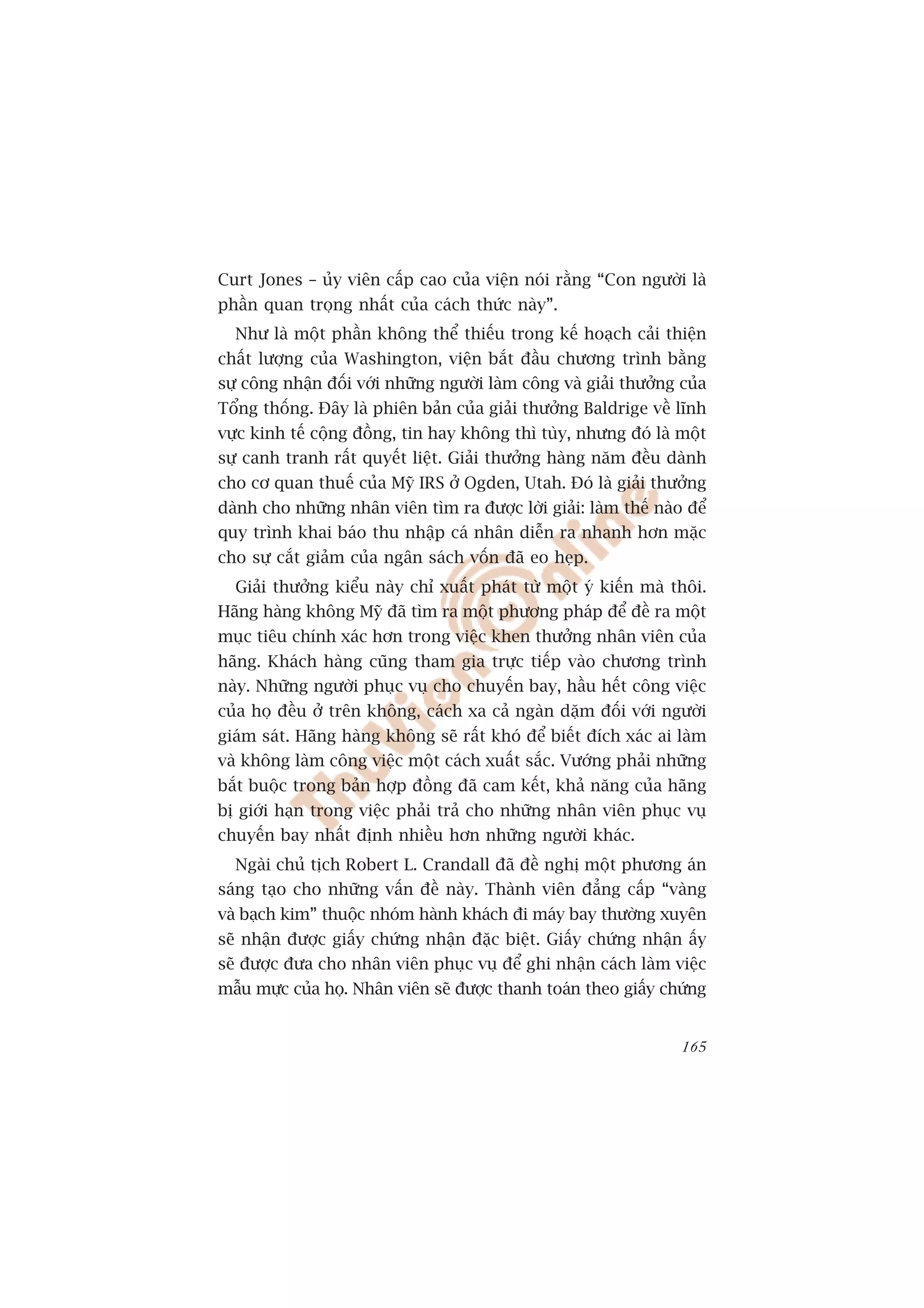 Curt Jones – uãy viïn cêëp cao cuãa viïån noái rùçng “Con ngûúâi laâ
phêìn quan troång nhêët cuãa caách thûác naây”.
  Nhû laâ möåt phêìn khöng thïí thiïëu trong kïë hoaåch caãi thiïån
chêët lûúång cuãa Washington, viïån bùæt àêìu chûúng trònh bùçng
sûå cöng nhêån àöëi vúái nhûäng ngûúâi laâm cöng vaâ giaãi thûúãng cuãa
Töíng thöëng. Àêy laâ phiïn baãn cuãa giaãi thûúãng Baldrige vïì lônh
vûåc kinh tïë cöång àöìng, tin hay khöng thò tuây, nhûng àoá laâ möåt
sûå canh tranh rêët quyïët liïåt. Giaãi thûúãng haâng nùm àïìu daânh
cho cú quan thuïë cuãa Myä IRS úã Ogden, Utah. Àoá laâ giaãi thûúãng
daânh cho nhûäng nhên viïn tòm ra àûúåc lúâi giaãi: laâm thïë naâo àïí
quy trònh khai baáo thu nhêåp caá nhên diïîn ra nhanh hún mùåc
cho sûå cùæt giaãm cuãa ngên saách vöën àaä eo heåp.
  Giaãi thûúãng kiïíu naây chó xuêët phaát tûâ möåt yá kiïën maâ thöi.
Haäng haâng khöng Myä àaä tòm ra möåt phûúng phaáp àïí àïì ra möåt
muåc tiïu chñnh xaác hún trong viïåc khen thûúãng nhên viïn cuãa
haäng. Khaách haâng cuäng tham gia trûåc tiïëp vaâo chûúng trònh
naây. Nhûäng ngûúâi phuåc vuå cho chuyïën bay, hêìu hïët cöng viïåc
cuãa hoå àïìu úã trïn khöng, caách xa caã ngaân dùåm àöëi vúái ngûúâi
giaám saát. Haäng haâng khöng seä rêët khoá àïí biïët àñch xaác ai laâm
vaâ khöng laâm cöng viïåc möåt caách xuêët sùæc. Vûúáng phaãi nhûäng
bùæt buöåc trong baãn húåp àöìng àaä cam kïët, khaã nùng cuãa haäng
bõ giúái haån trong viïåc phaãi traã cho nhûäng nhên viïn phuåc vuå
chuyïën bay nhêët àõnh nhiïìu hún nhûäng ngûúâi khaác.
  Ngaâi chuã tõch Robert L. Crandall àaä àïì nghõ möåt phûúng aán
saáng taåo cho nhûäng vêën àïì naây. Thaânh viïn àùèng cêëp “vaâng
vaâ baåch kim” thuöåc nhoám haânh khaách ài maáy bay thûúâng xuyïn
seä nhêån àûúåc giêëy chûáng nhêån àùåc biïåt. Giêëy chûáng nhêån êëy
seä àûúåc àûa cho nhên viïn phuåc vuå àïí ghi nhêån caách laâm viïåc
mêîu mûåc cuãa hoå. Nhên viïn seä àûúåc thanh toaán theo giêëy chûáng


                                                                   165
 