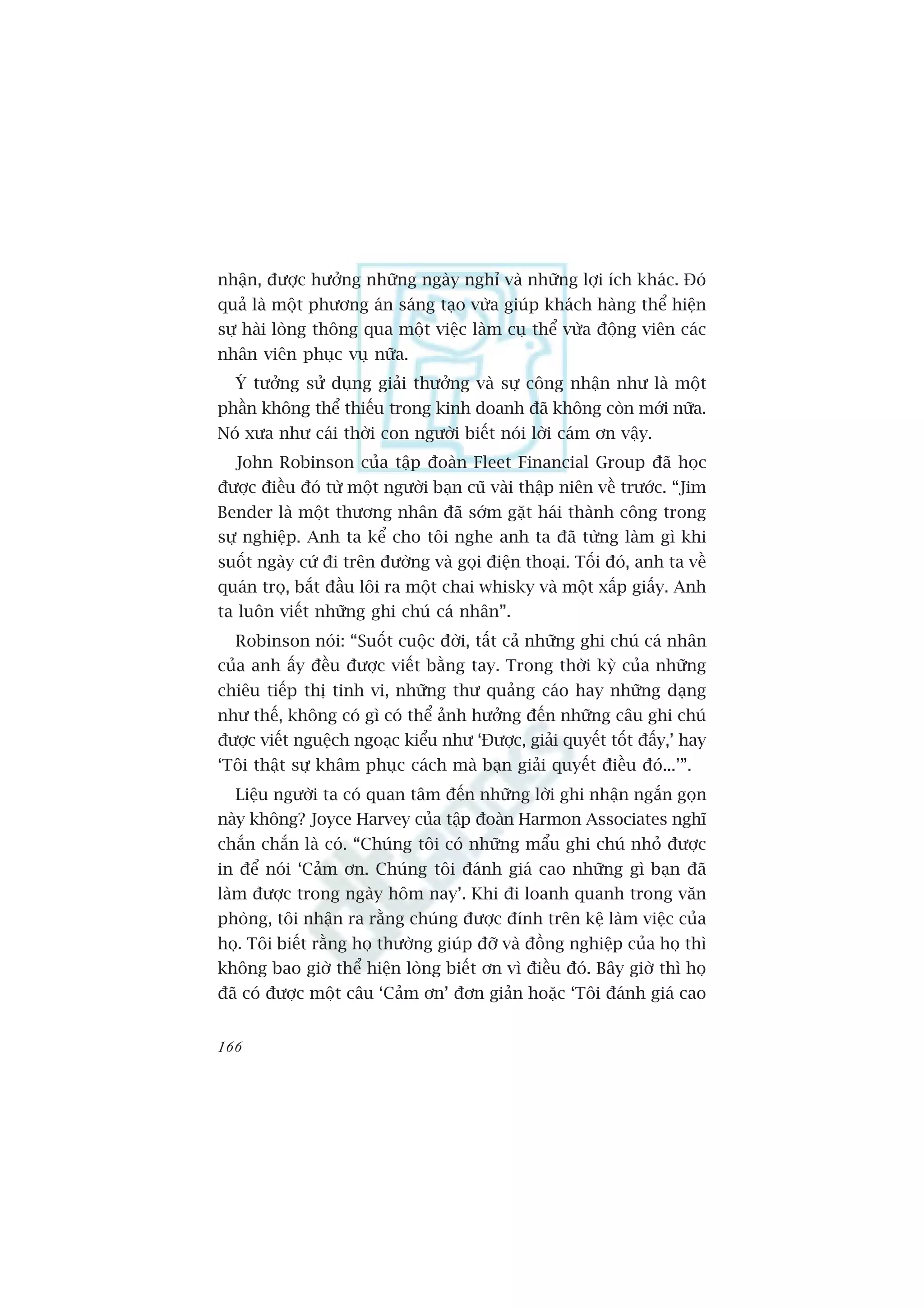 nhêån, àûúåc hûúãng nhûäng ngaây nghó vaâ nhûäng lúåi ñch khaác. Àoá
quaã laâ möåt phûúng aán saáng taåo vûâa giuáp khaách haâng thïí hiïån
sûå haâi loâng thöng qua möåt viïåc laâm cuå thïí vûâa àöång viïn caác
nhên viïn phuåc vuå nûäa.
  YÁ tûúãng sûã duång giaãi thûúãng vaâ sûå cöng nhêån nhû laâ möåt
phêìn khöng thïí thiïëu trong kinh doanh àaä khöng coân múái nûäa.
Noá xûa nhû caái thúâi con ngûúâi biïët noái lúâi caám ún vêåy.
  John Robinson cuãa têåp àoaân Fleet Financial Group àaä hoåc
àûúåc àiïìu àoá tûâ möåt ngûúâi baån cuä vaâi thêåp niïn vïì trûúác. “Jim
Bender laâ möåt thûúng nhên àaä súám gùåt haái thaânh cöng trong
sûå nghiïåp. Anh ta kïí cho töi nghe anh ta àaä tûâng laâm gò khi
suöët ngaây cûá ài trïn àûúâng vaâ goåi àiïån thoaåi. Töëi àoá, anh ta vïì
quaán troå, bùæt àêìu löi ra möåt chai whisky vaâ möåt xêëp giêëy. Anh
ta luön viïët nhûäng ghi chuá caá nhên”.
  Robinson noái: “Suöët cuöåc àúâi, têët caã nhûäng ghi chuá caá nhên
cuãa anh êëy àïìu àûúåc viïët bùçng tay. Trong thúâi kyâ cuãa nhûäng
chiïu tiïëp thõ tinh vi, nhûäng thû quaãng caáo hay nhûäng daång
nhû thïë, khöng coá gò coá thïí aãnh hûúãng àïën nhûäng cêu ghi chuá
àûúåc viïët nguïåch ngoaåc kiïíu nhû ‘Àûúåc, giaãi quyïët töët àêëy,’ hay
‘Töi thêåt sûå khêm phuåc caách maâ baån giaãi quyïët àiïìu àoá...’”.
  Liïåu ngûúâi ta coá quan têm àïën nhûäng lúâi ghi nhêån ngùæn goån
naây khöng? Joyce Harvey cuãa têåp àoaân Harmon Associates nghô
chùæn chùæn laâ coá. “Chuáng töi coá nhûäng mêíu ghi chuá nhoã àûúåc
in àïí noái ‘Caãm ún. Chuáng töi àaánh giaá cao nhûäng gò baån àaä
laâm àûúåc trong ngaây höm nay’. Khi ài loanh quanh trong vùn
phoâng, töi nhêån ra rùçng chuáng àûúåc àñnh trïn kïå laâm viïåc cuãa
hoå. Töi biïët rùçng hoå thûúâng giuáp àúä vaâ àöìng nghiïåp cuãa hoå thò
khöng bao giúâ thïí hiïån loâng biïët ún vò àiïìu àoá. Bêy giúâ thò hoå
àaä coá àûúåc möåt cêu ‘Caãm ún’ àún giaãn hoùåc ‘Töi àaánh giaá cao


166
 