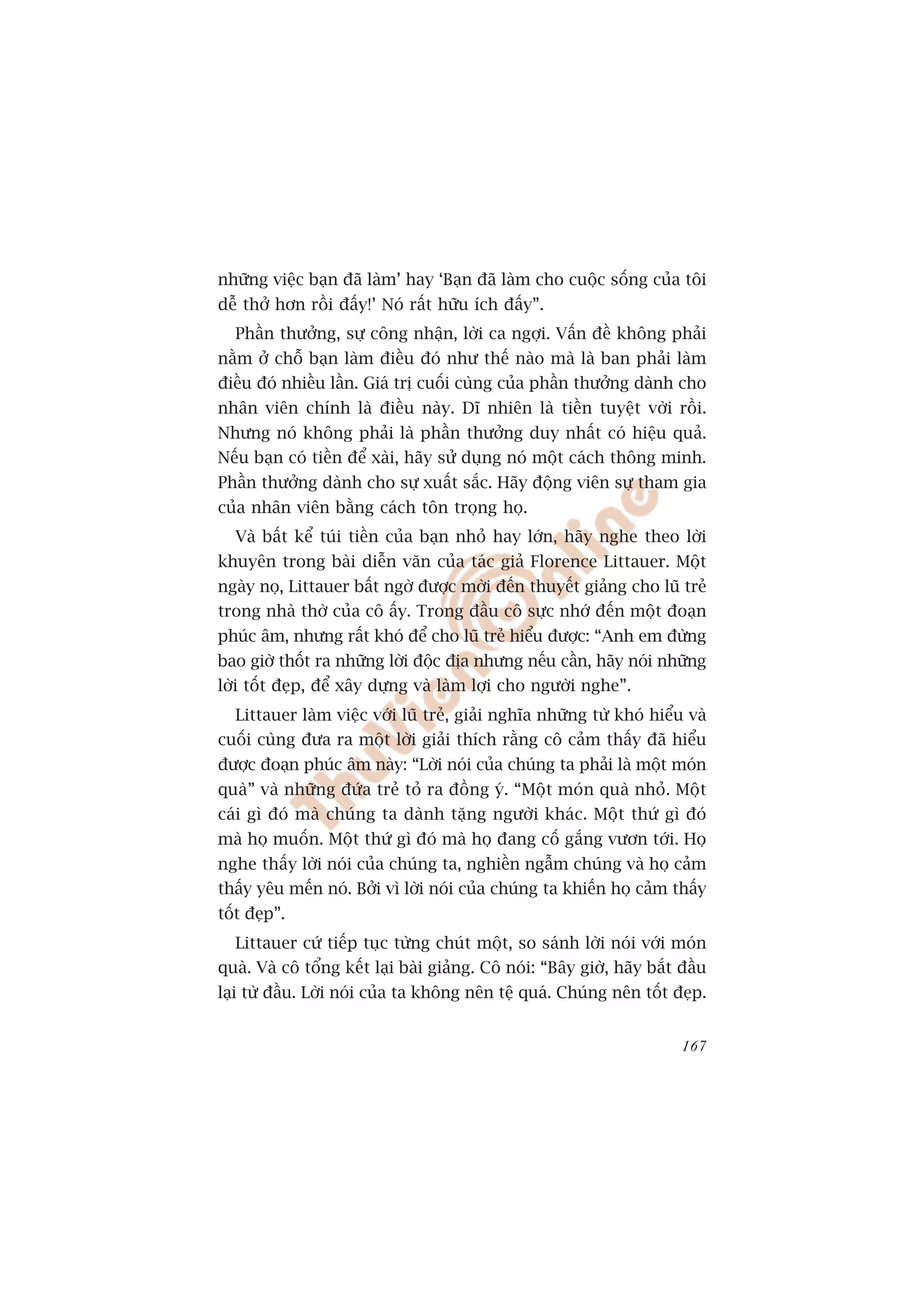 nhûäng viïåc baån àaä laâm’ hay ‘Baån àaä laâm cho cuöåc söëng cuãa töi
dïî thúã hún röìi àêëy!’ Noá rêët hûäu ñch àêëy”.
  Phêìn thûúãng, sûå cöng nhêån, lúâi ca ngúåi. Vêën àïì khöng phaãi
nùçm úã chöî baån laâm àiïìu àoá nhû thïë naâo maâ laâ ban phaãi laâm
àiïìu àoá nhiïìu lêìn. Giaá trõ cuöëi cuâng cuãa phêìn thûúãng daânh cho
nhên viïn chñnh laâ àiïìu naây. Dô nhiïn laâ tiïìn tuyïåt vúâi röìi.
Nhûng noá khöng phaãi laâ phêìn thûúãng duy nhêët coá hiïåu quaã.
Nïëu baån coá tiïìn àïí xaâi, haäy sûã duång noá möåt caách thöng minh.
Phêìn thûúãng daânh cho sûå xuêët sùæc. Haäy àöång viïn sûå tham gia
cuãa nhên viïn bùçng caách tön troång hoå.
  Vaâ bêët kïí tuái tiïìn cuãa baån nhoã hay lúán, haäy nghe theo lúâi
khuyïn trong baâi diïîn vùn cuãa taác giaã Florence Littauer. Möåt
ngaây noå, Littauer bêët ngúâ àûúåc múâi àïën thuyïët giaãng cho luä treã
trong nhaâ thúâ cuãa cö êëy. Trong àêìu cö sûåc nhúá àïën möåt àoaån
phuác êm, nhûng rêët khoá àïí cho luä treã hiïíu àûúåc: “Anh em àûâng
bao giúâ thöët ra nhûäng lúâi àöåc àõa nhûng nïëu cêìn, haäy noái nhûäng
lúâi töët àeåp, àïí xêy dûång vaâ laâm lúåi cho ngûúâi nghe”.
  Littauer laâm viïåc vúái luä treã, giaãi nghôa nhûäng tûâ khoá hiïíu vaâ
cuöëi cuâng àûa ra möåt lúâi giaãi thñch rùçng cö caãm thêëy àaä hiïíu
àûúåc àoaån phuác êm naây: “Lúâi noái cuãa chuáng ta phaãi laâ möåt moán
quaâ” vaâ nhûäng àûáa treã toã ra àöìng yá. “Möåt moán quaâ nhoã. Möåt
caái gò àoá maâ chuáng ta daânh tùång ngûúâi khaác. Möåt thûá gò àoá
maâ hoå muöën. Möåt thûá gò àoá maâ hoå àang cöë gùæng vûún túái. Hoå
nghe thêëy lúâi noái cuãa chuáng ta, nghiïìn ngêîm chuáng vaâ hoå caãm
thêëy yïu mïën noá. Búãi vò lúâi noái cuãa chuáng ta khiïën hoå caãm thêëy
töët àeåp”.
  Littauer cûá tiïëp tuåc tûâng chuát möåt, so saánh lúâi noái vúái moán
quaâ. Vaâ cö töíng kïët laåi baâi giaãng. Cö noái: “Bêy giúâ, haäy bùæt àêìu
laåi tûâ àêìu. Lúâi noái cuãa ta khöng nïn tïå quaá. Chuáng nïn töët àeåp.


                                                                        167
 