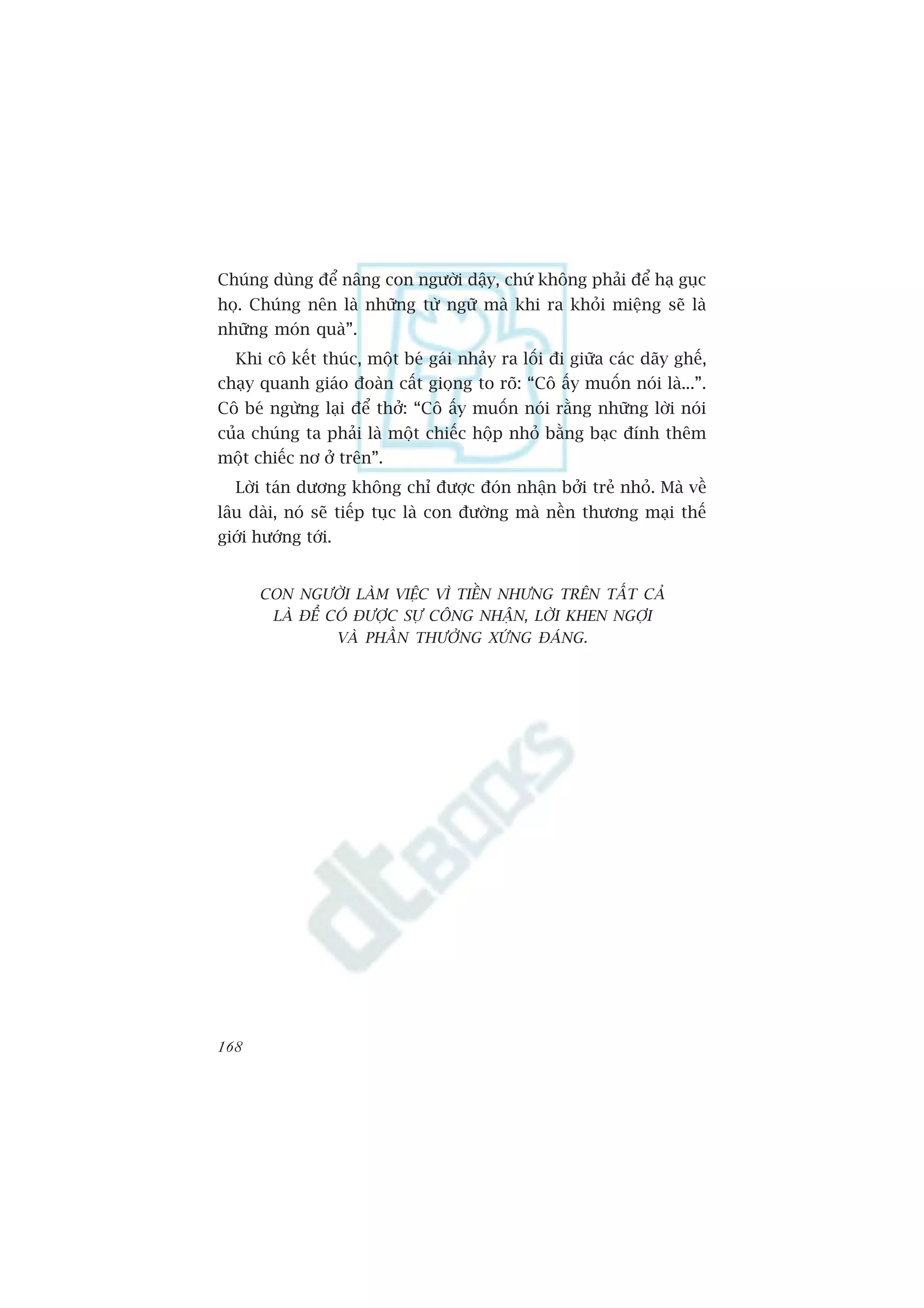 Chuáng duâng àïí nêng con ngûúâi dêåy, chûá khöng phaãi àïí haå guåc
hoå. Chuáng nïn laâ nhûäng tûâ ngûä maâ khi ra khoãi miïång seä laâ
nhûäng moán quaâ”.
  Khi cö kïët thuác, möåt beá gaái nhaãy ra löëi ài giûäa caác daäy ghïë,
chaåy quanh giaáo àoaân cêët gioång to roä: “Cö êëy muöën noái laâ...”.
Cö beá ngûâng laåi àïí thúã: “Cö êëy muöën noái rùçng nhûäng lúâi noái
cuãa chuáng ta phaãi laâ möåt chiïëc höåp nhoã bùçng baåc àñnh thïm
möåt chiïëc nú úã trïn”.
  Lúâi taán dûúng khöng chó àûúåc àoán nhêån búãi treã nhoã. Maâ vïì
lêu daâi, noá seä tiïëp tuåc laâ con àûúâng maâ nïìn thûúng maåi thïë
giúái hûúáng túái.


      CON NGÛÚÂI LAÂM VIÏåC VÒ TIÏÌN NHÛNG TRÏN TÊËT CAÃ
       LAÂ ÀÏÍ COÁ ÀÛÚÅC SÛÅ CÖNG NHÊÅN, LÚÂI KHEN NGÚÅI
                VAÂ PHÊÌN THÛÚÃNG XÛÁNG ÀAÁNG.




168
 