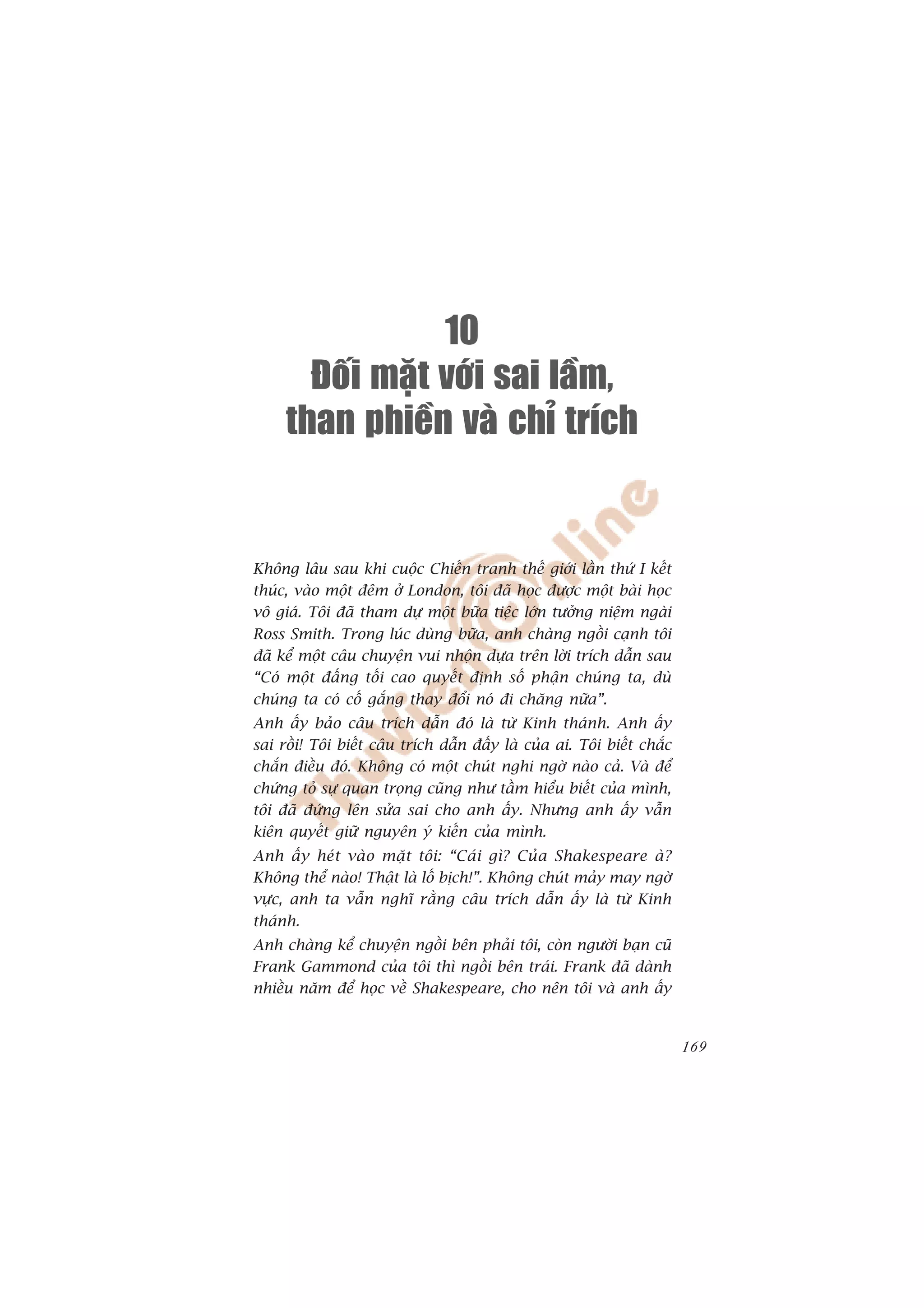 10
       Ñoái maët vôùi sai laàm,
     than phieàn vaø chæ trích


Khöng lêu sau khi cuöåc Chiïën tranh thïë giúái lêìn thûá I kïët
thuác, vaâo möåt àïm úã London, töi àaä hoåc àûúåc möåt baâi hoåc
vö giaá. Töi àaä tham dûå möåt bûäa tiïåc lúán tûúãng niïåm ngaâi
Ross Smith. Trong luác duâng bûäa, anh chaâng ngöìi caånh töi
àaä kïí möåt cêu chuyïån vui nhöån dûåa trïn lúâi trñch dêîn sau
“Coá möåt àêëng töëi cao quyïët àõnh söë phêån chuáng ta, duâ
chuáng ta coá cöë gùæng thay àöíi noá ài chùng nûäa”.
Anh êëy baão cêu trñch dêîn àoá laâ tûâ Kinh thaánh. Anh êëy
sai röìi! Töi biïët cêu trñch dêîn àêëy laâ cuãa ai. Töi biïët chùæc
chùæn àiïìu àoá. Khöng coá möåt chuát nghi ngúâ naâo caã. Vaâ àïí
chûáng toã sûå quan troång cuäng nhû têìm hiïíu biïët cuãa mònh,
töi àaä àûáng lïn sûãa sai cho anh êëy. Nhûng anh êëy vêîn
kiïn quyïët giûä nguyïn yá kiïën cuãa mònh.
Anh êëy heát vaâo mùåt töi: “Caái gò? Cuãa Shakespeare aâ?
Khöng thïí naâo! Thêåt laâ löë bõch!”. Khöng chuát maãy may ngúâ
vûåc, anh ta vêîn nghô rùçng cêu trñch dêîn êëy laâ tûâ Kinh
thaánh.
Anh chaâng kïí chuyïån ngöìi bïn phaãi töi, coân ngûúâi baån cuä
Frank Gammond cuãa töi thò ngöìi bïn traái. Frank àaä daânh
nhiïìu nùm àïí hoåc vïì Shakespeare, cho nïn töi vaâ anh êëy


                                                                       169
 