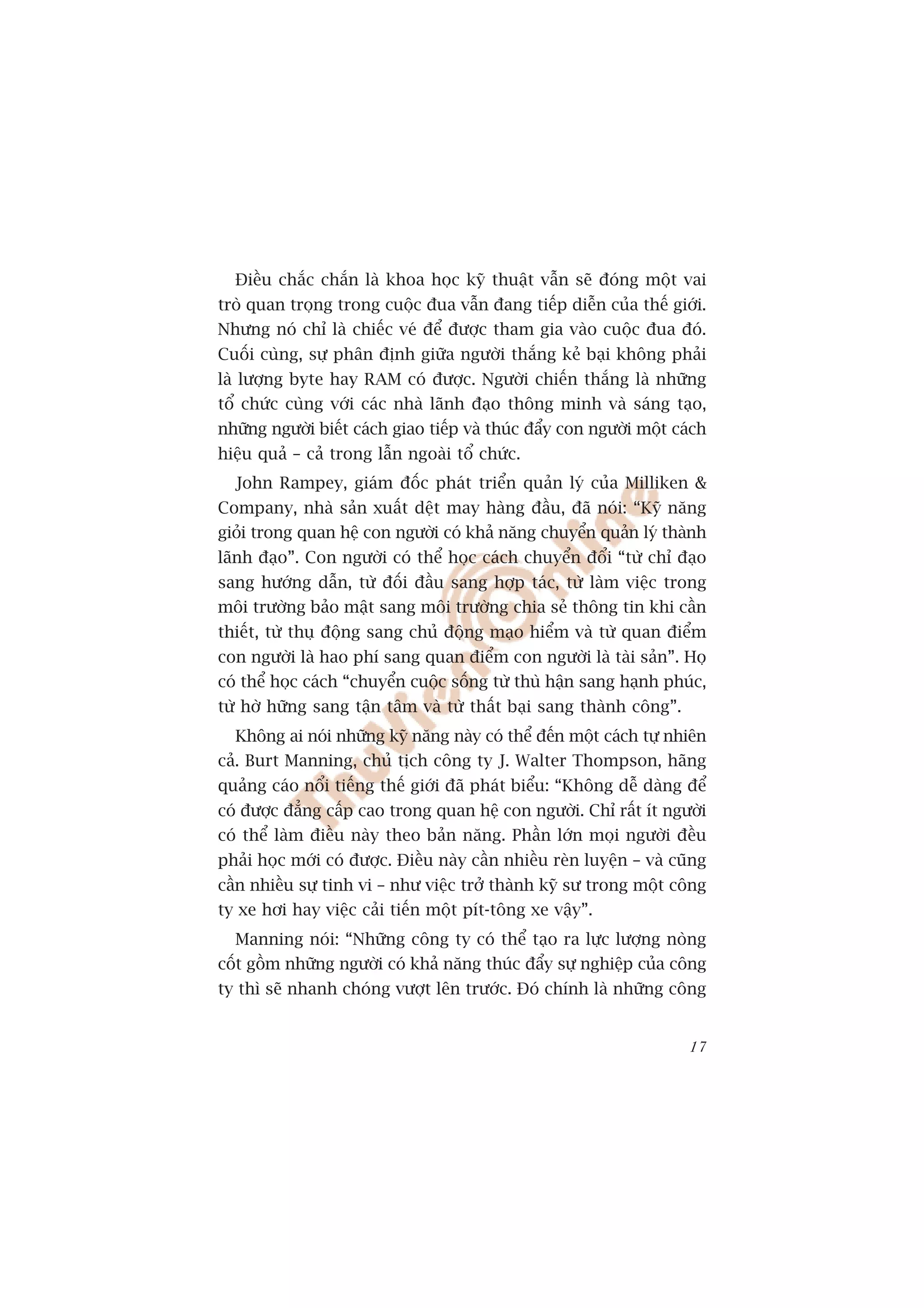 Àiïìu chùæc chùæn laâ khoa hoåc kyä thuêåt vêîn seä àoáng möåt vai
troâ quan troång trong cuöåc àua vêîn àang tiïëp diïîn cuãa thïë giúái.
Nhûng noá chó laâ chiïëc veá àïí àûúåc tham gia vaâo cuöåc àua àoá.
Cuöëi cuâng, sûå phên àõnh giûäa ngûúâi thùæng keã baåi khöng phaãi
laâ lûúång byte hay RAM coá àûúåc. Ngûúâi chiïën thùæng laâ nhûäng
töí chûác cuâng vúái caác nhaâ laänh àaåo thöng minh vaâ saáng taåo,
nhûäng ngûúâi biïët caách giao tiïëp vaâ thuác àêíy con ngûúâi möåt caách
hiïåu quaã – caã trong lêîn ngoaâi töí chûác.
  John Rampey, giaám àöëc phaát triïín quaãn lyá cuãa Milliken &
Company, nhaâ saãn xuêët dïåt may haâng àêìu, àaä noái: “Kyä nùng
gioãi trong quan hïå con ngûúâi coá khaã nùng chuyïín quaãn lyá thaânh
laänh àaåo”. Con ngûúâi coá thïí hoåc caách chuyïín àöíi “tûâ chó àaåo
sang hûúáng dêîn, tûâ àöëi àêìu sang húåp taác, tûâ laâm viïåc trong
möi trûúâng baão mêåt sang möi trûúâng chia seã thöng tin khi cêìn
thiïët, tûâ thuå àöång sang chuã àöång maåo hiïím vaâ tûâ quan àiïím
con ngûúâi laâ hao phñ sang quan àiïím con ngûúâi laâ taâi saãn”. Hoå
coá thïí hoåc caách “chuyïín cuöåc söëng tûâ thuâ hêån sang haånh phuác,
tûâ húâ hûäng sang têån têm vaâ tûâ thêët baåi sang thaânh cöng”.
  Khöng ai noái nhûäng kyä nùng naây coá thïí àïën möåt caách tûå nhiïn
caã. Burt Manning, chuã tõch cöng ty J. Walter Thompson, haäng
quaãng caáo nöíi tiïëng thïë giúái àaä phaát biïíu: “Khöng dïî daâng àïí
coá àûúåc àùèng cêëp cao trong quan hïå con ngûúâi. Chó rêët ñt ngûúâi
coá thïí laâm àiïìu naây theo baãn nùng. Phêìn lúán moåi ngûúâi àïìu
phaãi hoåc múái coá àûúåc. Àiïìu naây cêìn nhiïìu reân luyïån – vaâ cuäng
cêìn nhiïìu sûå tinh vi – nhû viïåc trúã thaânh kyä sû trong möåt cöng
ty xe húi hay viïåc caãi tiïën möåt pñt-töng xe vêåy”.
  Manning noái: “Nhûäng cöng ty coá thïí taåo ra lûåc lûúång noâng
cöët göìm nhûäng ngûúâi coá khaã nùng thuác àêíy sûå nghiïåp cuãa cöng
ty thò seä nhanh choáng vûúåt lïn trûúác. Àoá chñnh laâ nhûäng cöng


                                                                      17
 