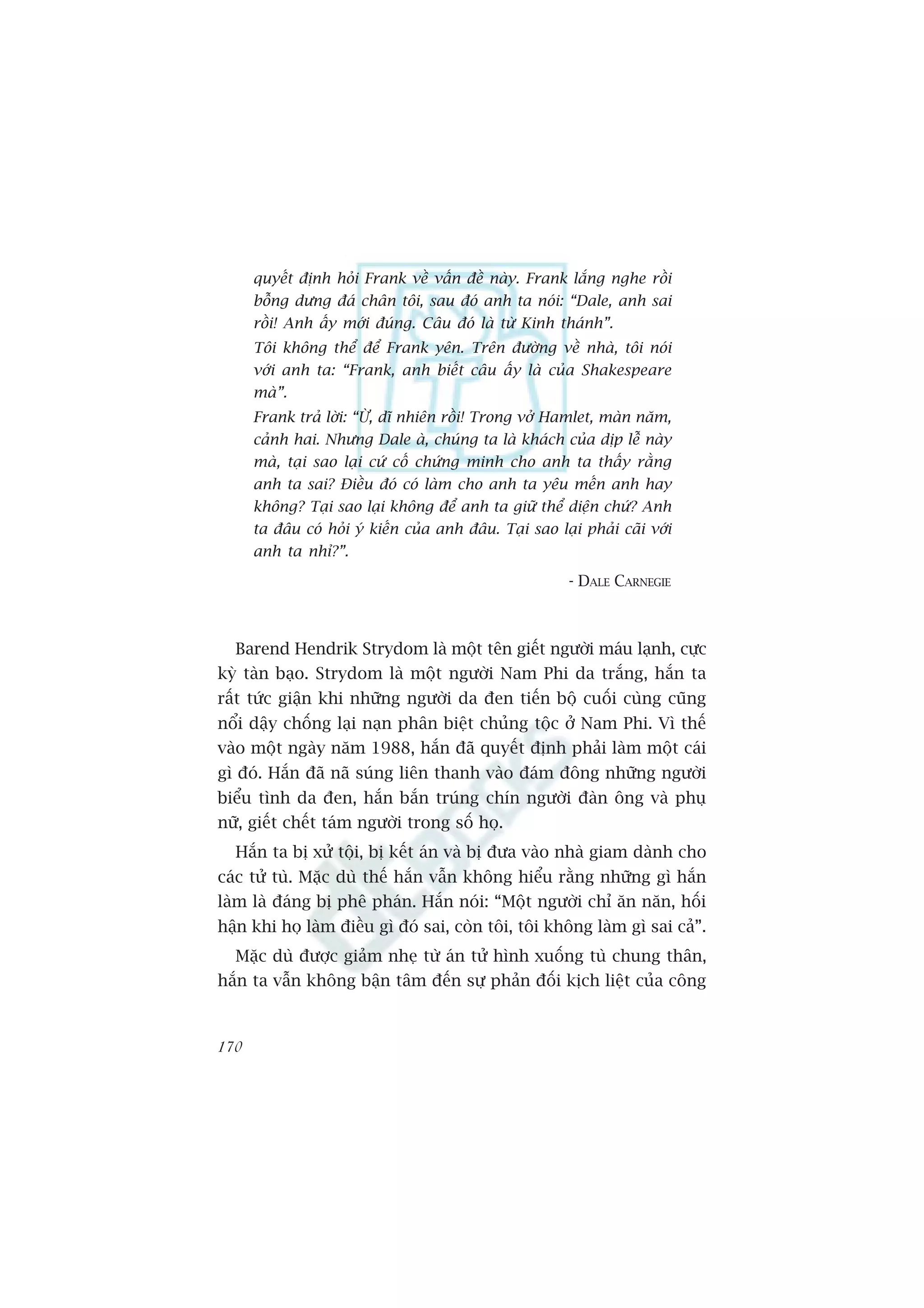 quyïët àõnh hoãi Frank vïì vêën àïì naây. Frank lùæng nghe röìi
      böîng dûng àaá chên töi, sau àoá anh ta noái: “Dale, anh sai
      röìi! Anh êëy múái àuáng. Cêu àoá laâ tûâ Kinh thaánh”.
      Töi khöng thïí àïí Frank yïn. Trïn àûúâng vïì nhaâ, töi noái
      vúái anh ta: “Frank, anh biïët cêu êëy laâ cuãa Shakespeare
      maâ”.
      Frank traã lúâi: “ÛÂ, dô nhiïn röìi! Trong vúã Hamlet, maân nùm,
      caãnh hai. Nhûng Dale aâ, chuáng ta laâ khaách cuãa dõp lïî naây
      maâ, taåi sao laåi cûá cöë chûáng minh cho anh ta thêëy rùçng
      anh ta sai? Àiïìu àoá coá laâm cho anh ta yïu mïën anh hay
      khöng? Taåi sao laåi khöng àïí anh ta giûä thïí diïån chûá? Anh
      ta àêu coá hoãi yá kiïën cuãa anh àêu. Taåi sao laåi phaãi caäi vúái
      anh ta nhó?”.

                                                         - DALE CARNEGIE



  Barend Hendrik Strydom laâ möåt tïn giïët ngûúâi maáu laånh, cûåc
kyâ taân baåo. Strydom laâ möåt ngûúâi Nam Phi da trùæng, hùæn ta
rêët tûác giêån khi nhûäng ngûúâi da àen tiïën böå cuöëi cuâng cuäng
nöíi dêåy chöëng laåi naån phên biïåt chuãng töåc úã Nam Phi. Vò thïë
vaâo möåt ngaây nùm 1988, hùæn àaä quyïët àõnh phaãi laâm möåt caái
gò àoá. Hùæn àaä naä suáng liïn thanh vaâo àaám àöng nhûäng ngûúâi
biïíu tònh da àen, hùæn bùæn truáng chñn ngûúâi àaân öng vaâ phuå
nûä, giïët chïët taám ngûúâi trong söë hoå.
  Hùæn ta bõ xûã töåi, bõ kïët aán vaâ bõ àûa vaâo nhaâ giam daânh cho
caác tûã tuâ. Mùåc duâ thïë hùæn vêîn khöng hiïíu rùçng nhûäng gò hùæn
laâm laâ àaáng bõ phï phaán. Hùæn noái: “Möåt ngûúâi chó ùn nùn, höëi
hêån khi hoå laâm àiïìu gò àoá sai, coân töi, töi khöng laâm gò sai caã”.
  Mùåc duâ àûúåc giaãm nheå tûâ aán tûã hònh xuöëng tuâ chung thên,
hùæn ta vêîn khöng bêån têm àïën sûå phaãn àöëi kõch liïåt cuãa cöng



170
 