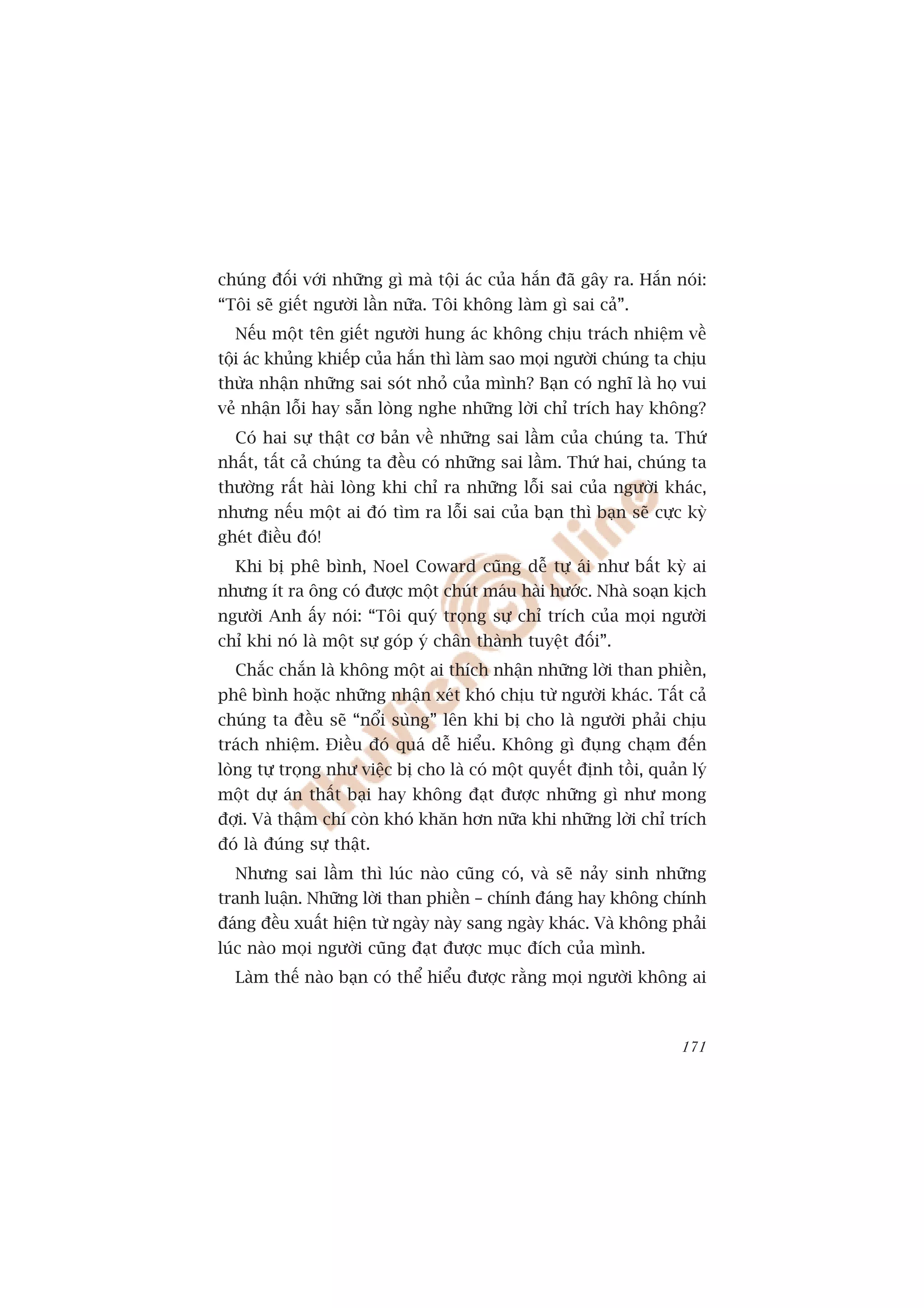 chuáng àöëi vúái nhûäng gò maâ töåi aác cuãa hùæn àaä gêy ra. Hùæn noái:
“Töi seä giïët ngûúâi lêìn nûäa. Töi khöng laâm gò sai caã”.
  Nïëu möåt tïn giïët ngûúâi hung aác khöng chõu traách nhiïåm vïì
töåi aác khuãng khiïëp cuãa hùæn thò laâm sao moåi ngûúâi chuáng ta chõu
thûâa nhêån nhûäng sai soát nhoã cuãa mònh? Baån coá nghô laâ hoå vui
veã nhêån löîi hay sùén loâng nghe nhûäng lúâi chó trñch hay khöng?
  Coá hai sûå thêåt cú baãn vïì nhûäng sai lêìm cuãa chuáng ta. Thûá
nhêët, têët caã chuáng ta àïìu coá nhûäng sai lêìm. Thûá hai, chuáng ta
thûúâng rêët haâi loâng khi chó ra nhûäng löîi sai cuãa ngûúâi khaác,
nhûng nïëu möåt ai àoá tòm ra löîi sai cuãa baån thò baån seä cûåc kyâ
gheát àiïìu àoá!
  Khi bõ phï bònh, Noel Coward cuäng dïî tûå aái nhû bêët kyâ ai
nhûng ñt ra öng coá àûúåc möåt chuát maáu haâi hûúác. Nhaâ soaån kõch
ngûúâi Anh êëy noái: “Töi quyá troång sûå chó trñch cuãa moåi ngûúâi
chó khi noá laâ möåt sûå goáp yá chên thaânh tuyïåt àöëi”.
  Chùæc chùæn laâ khöng möåt ai thñch nhêån nhûäng lúâi than phiïìn,
phï bònh hoùåc nhûäng nhêån xeát khoá chõu tûâ ngûúâi khaác. Têët caã
chuáng ta àïìu seä “nöíi suâng” lïn khi bõ cho laâ ngûúâi phaãi chõu
traách nhiïåm. Àiïìu àoá quaá dïî hiïíu. Khöng gò àuång chaåm àïën
loâng tûå troång nhû viïåc bõ cho laâ coá möåt quyïët àõnh töìi, quaãn lyá
möåt dûå aán thêët baåi hay khöng àaåt àûúåc nhûäng gò nhû mong
àúåi. Vaâ thêåm chñ coân khoá khùn hún nûäa khi nhûäng lúâi chó trñch
àoá laâ àuáng sûå thêåt.
  Nhûng sai lêìm thò luác naâo cuäng coá, vaâ seä naãy sinh nhûäng
tranh luêån. Nhûäng lúâi than phiïìn – chñnh àaáng hay khöng chñnh
àaáng àïìu xuêët hiïån tûâ ngaây naây sang ngaây khaác. Vaâ khöng phaãi
luác naâo moåi ngûúâi cuäng àaåt àûúåc muåc àñch cuãa mònh.
  Laâm thïë naâo baån coá thïí hiïíu àûúåc rùçng moåi ngûúâi khöng ai



                                                                      171
 