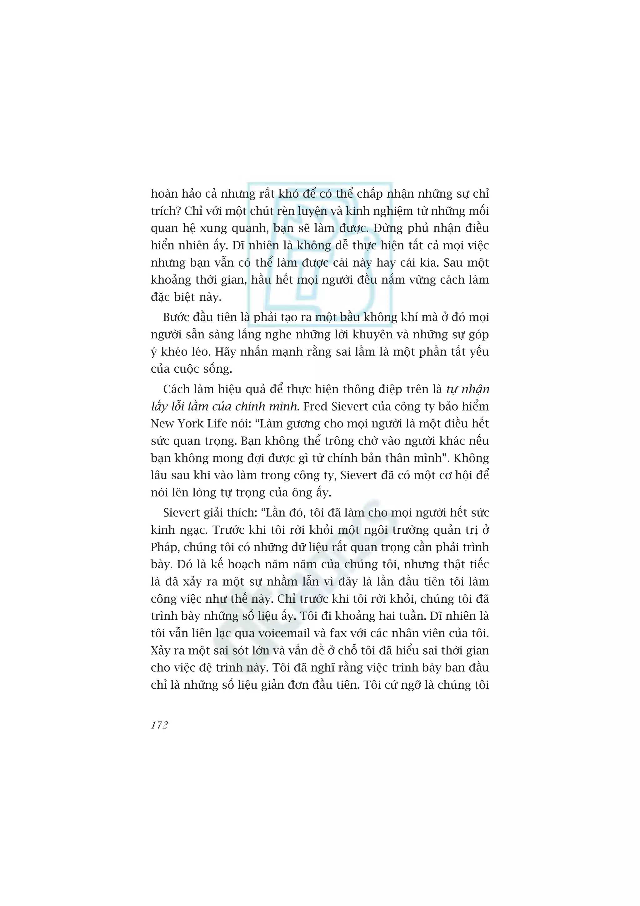 hoaân haão caã nhûng rêët khoá àïí coá thïí chêëp nhêån nhûäng sûå chó
trñch? Chó vúái möåt chuát reân luyïån vaâ kinh nghiïåm tûâ nhûäng möëi
quan hïå xung quanh, baån seä laâm àûúåc. Àûâng phuã nhêån àiïìu
hiïín nhiïn êëy. Dô nhiïn laâ khöng dïî thûåc hiïån têët caã moåi viïåc
nhûng baån vêîn coá thïí laâm àûúåc caái naây hay caái kia. Sau möåt
khoaãng thúâi gian, hêìu hïët moåi ngûúâi àïìu nùæm vûäng caách laâm
àùåc biïåt naây.
  Bûúác àêìu tiïn laâ phaãi taåo ra möåt bêìu khöng khñ maâ úã àoá moåi
ngûúâi sùén saâng lùæng nghe nhûäng lúâi khuyïn vaâ nhûäng sûå goáp
yá kheáo leáo. Haäy nhêën maånh rùçng sai lêìm laâ möåt phêìn têët yïëu
cuãa cuöåc söëng.
  Caách laâm hiïåu quaã àïí thûåc hiïån thöng àiïåp trïn laâ tûå nhêån
lêëy löîi lêìm cuãa chñnh mònh. Fred Sievert cuãa cöng ty baão hiïím
New York Life noái: “Laâm gûúng cho moåi ngûúâi laâ möåt àiïìu hïët
sûác quan troång. Baån khöng thïí tröng chúâ vaâo ngûúâi khaác nïëu
baån khöng mong àúåi àûúåc gò tûâ chñnh baãn thên mònh”. Khöng
lêu sau khi vaâo laâm trong cöng ty, Sievert àaä coá möåt cú höåi àïí
noái lïn loâng tûå troång cuãa öng êëy.
  Sievert giaãi thñch: “Lêìn àoá, töi àaä laâm cho moåi ngûúâi hïët sûác
kinh ngaåc. Trûúác khi töi rúâi khoãi möåt ngöi trûúâng quaãn trõ úã
Phaáp, chuáng töi coá nhûäng dûä liïåu rêët quan troång cêìn phaãi trònh
baây. Àoá laâ kïë hoaåch nùm nùm cuãa chuáng töi, nhûng thêåt tiïëc
laâ àaä xaãy ra möåt sûå nhêìm lêîn vò àêy laâ lêìn àêìu tiïn töi laâm
cöng viïåc nhû thïë naây. Chó trûúác khi töi rúâi khoãi, chuáng töi àaä
trònh baây nhûäng söë liïåu êëy. Töi ài khoaãng hai tuêìn. Dô nhiïn laâ
töi vêîn liïn laåc qua voicemail vaâ fax vúái caác nhên viïn cuãa töi.
Xaãy ra möåt sai soát lúán vaâ vêën àïì úã chöî töi àaä hiïíu sai thúâi gian
cho viïåc àïå trònh naây. Töi àaä nghô rùçng viïåc trònh baây ban àêìu
chó laâ nhûäng söë liïåu giaãn àún àêìu tiïn. Töi cûá ngúä laâ chuáng töi


172
 