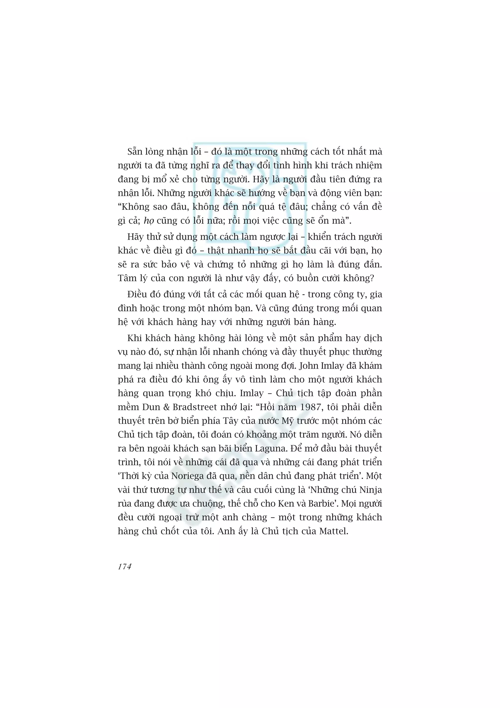 Sùén loâng nhêån löîi – àoá laâ möåt trong nhûäng caách töët nhêët maâ
ngûúâi ta àaä tûâng nghô ra àïí thay àöíi tònh hònh khi traách nhiïåm
àang bõ möí xeã cho tûâng ngûúâi. Haäy laâ ngûúâi àêìu tiïn àûáng ra
nhêån löîi. Nhûäng ngûúâi khaác seä hûúáng vïì baån vaâ àöång viïn baån:
“Khöng sao àêu, khöng àïën nöîi quaá tïå àêu; chùèng coá vêën àïì
gò caã; hoå cuäng coá löîi nûäa; röìi moåi viïåc cuäng seä öín maâ”.
  Haäy thûã sûã duång möåt caách laâm ngûúåc laåi – khiïín traách ngûúâi
khaác vïì àiïìu gò àoá – thêåt nhanh hoå seä bùæt àêìu caäi vúái baån, hoå
seä ra sûác baão vïå vaâ chûáng toã nhûäng gò hoå laâm laâ àuáng àùæn.
Têm lyá cuãa con ngûúâi laâ nhû vêåy àêëy, coá buöìn cûúâi khöng?
  Àiïìu àoá àuáng vúái têët caã caác möëi quan hïå - trong cöng ty, gia
àònh hoùåc trong möåt nhoám baån. Vaâ cuäng àuáng trong möëi quan
hïå vúái khaách haâng hay vúái nhûäng ngûúâi baán haâng.
  Khi khaách haâng khöng haâi loâng vïì möåt saãn phêím hay dõch
vuå naâo àoá, sûå nhêån löîi nhanh choáng vaâ àêìy thuyïët phuåc thûúâng
mang laåi nhiïìu thaânh cöng ngoaâi mong àúåi. John Imlay àaä khaám
phaá ra àiïìu àoá khi öng êëy vö tònh laâm cho möåt ngûúâi khaách
haâng quan troång khoá chõu. Imlay – Chuã tõch têåp àoaân phêìn
mïìm Dun & Bradstreet nhúá laåi: “Höìi nùm 1987, töi phaãi diïîn
thuyïët trïn búâ biïín phña Têy cuãa nûúác Myä trûúác möåt nhoám caác
Chuã tõch têåp àoaân, töi àoaán coá khoaãng möåt trùm ngûúâi. Noá diïîn
ra bïn ngoaâi khaách saån baäi biïín Laguna. Àïí múã àêìu baâi thuyïët
trònh, töi noái vïì nhûäng caái àaä qua vaâ nhûäng caái àang phaát triïín
‘Thúâi kyâ cuãa Noriega àaä qua, nïìn dên chuã àang phaát triïín’. Möåt
vaâi thûá tûúng tûå nhû thïë vaâ cêu cuöëi cuâng laâ ‘Nhûäng chuá Ninja
ruâa àang àûúåc ûa chuöång, thïë chöî cho Ken vaâ Barbie’. Moåi ngûúâi
àïìu cûúâi ngoaåi trûâ möåt anh chaâng – möåt trong nhûäng khaách
haâng chuã chöët cuãa töi. Anh êëy laâ Chuã tõch cuãa Mattel.


174
 