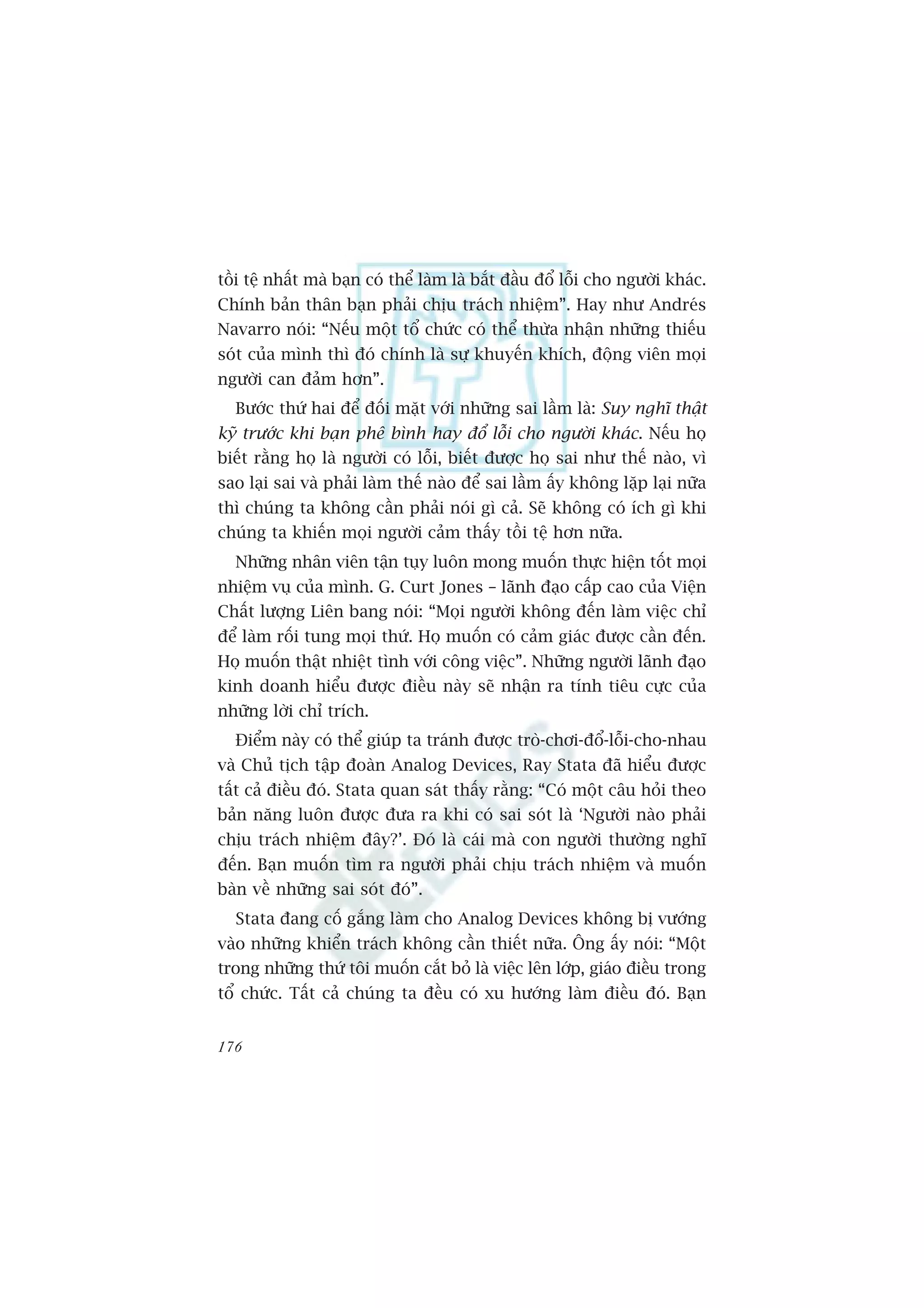 töìi tïå nhêët maâ baån coá thïí laâm laâ bùæt àêìu àöí löîi cho ngûúâi khaác.
Chñnh baãn thên baån phaãi chõu traách nhiïåm”. Hay nhû Andreás
Navarro noái: “Nïëu möåt töí chûác coá thïí thûâa nhêån nhûäng thiïëu
soát cuãa mònh thò àoá chñnh laâ sûå khuyïën khñch, àöång viïn moåi
ngûúâi can àaãm hún”.
  Bûúác thûá hai àïí àöëi mùåt vúái nhûäng sai lêìm laâ: Suy nghô thêåt
kyä trûúác khi baån phï bònh hay àöí löîi cho ngûúâi khaác. Nïëu hoå
biïët rùçng hoå laâ ngûúâi coá löîi, biïët àûúåc hoå sai nhû thïë naâo, vò
sao laåi sai vaâ phaãi laâm thïë naâo àïí sai lêìm êëy khöng lùåp laåi nûäa
thò chuáng ta khöng cêìn phaãi noái gò caã. Seä khöng coá ñch gò khi
chuáng ta khiïën moåi ngûúâi caãm thêëy töìi tïå hún nûäa.
  Nhûäng nhên viïn têån tuåy luön mong muöën thûåc hiïån töët moåi
nhiïåm vuå cuãa mònh. G. Curt Jones – laänh àaåo cêëp cao cuãa Viïån
Chêët lûúång Liïn bang noái: “Moåi ngûúâi khöng àïën laâm viïåc chó
àïí laâm röëi tung moåi thûá. Hoå muöën coá caãm giaác àûúåc cêìn àïën.
Hoå muöën thêåt nhiïåt tònh vúái cöng viïåc”. Nhûäng ngûúâi laänh àaåo
kinh doanh hiïíu àûúåc àiïìu naây seä nhêån ra tñnh tiïu cûåc cuãa
nhûäng lúâi chó trñch.
  Àiïím naây coá thïí giuáp ta traánh àûúåc troâ-chúi-àöí-löîi-cho-nhau
vaâ Chuã tõch têåp àoaân Analog Devices, Ray Stata àaä hiïíu àûúåc
têët caã àiïìu àoá. Stata quan saát thêëy rùçng: “Coá möåt cêu hoãi theo
baãn nùng luön àûúåc àûa ra khi coá sai soát laâ ‘Ngûúâi naâo phaãi
chõu traách nhiïåm àêy?’. Àoá laâ caái maâ con ngûúâi thûúâng nghô
àïën. Baån muöën tòm ra ngûúâi phaãi chõu traách nhiïåm vaâ muöën
baân vïì nhûäng sai soát àoá”.
  Stata àang cöë gùæng laâm cho Analog Devices khöng bõ vûúáng
vaâo nhûäng khiïín traách khöng cêìn thiïët nûäa. Öng êëy noái: “Möåt
trong nhûäng thûá töi muöën cùæt boã laâ viïåc lïn lúáp, giaáo àiïìu trong
töí chûác. Têët caã chuáng ta àïìu coá xu hûúáng laâm àiïìu àoá. Baån


176
 