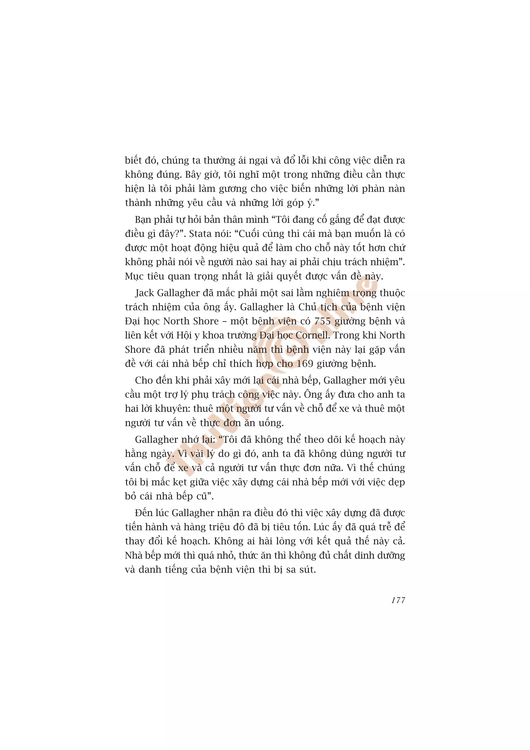 biïët àoá, chuáng ta thûúâng aái ngaåi vaâ àöí löîi khi cöng viïåc diïîn ra
khöng àuáng. Bêy giúâ, töi nghô möåt trong nhûäng àiïìu cêìn thûåc
hiïån laâ töi phaãi laâm gûúng cho viïåc biïën nhûäng lúâi phaân naân
thaânh nhûäng yïu cêìu vaâ nhûäng lúâi goáp yá.”
  Baån phaãi tûå hoãi baãn thên mònh “Töi àang cöë gùæng àïí àaåt àûúåc
àiïìu gò àêy?”. Stata noái: “Cuöëi cuâng thò caái maâ baån muöën laâ coá
àûúåc möåt hoaåt àöång hiïåu quaã àïí laâm cho chöî naây töët hún chûá
khöng phaãi noái vïì ngûúâi naâo sai hay ai phaãi chõu traách nhiïåm”.
Muåc tiïu quan troång nhêët laâ giaãi quyïët àûúåc vêën àïì naây.
  Jack Gallagher àaä mùæc phaãi möåt sai lêìm nghiïm troång thuöåc
traách nhiïåm cuãa öng êëy. Gallagher laâ Chuã tõch cuãa bïånh viïån
Àaåi hoåc North Shore – möåt bïånh viïån coá 755 giûúâng bïånh vaâ
liïn kïët vúái Höåi y khoa trûúâng Àaåi hoåc Cornell. Trong khi North
Shore àaä phaát triïín nhiïìu nùm thò bïånh viïån naây laåi gùåp vêën
àïì vúái caái nhaâ bïëp chó thñch húåp cho 169 giûúâng bïånh.
  Cho àïën khi phaãi xêy múái laåi caái nhaâ bïëp, Gallagher múái yïu
cêìu möåt trúå lyá phuå traách cöng viïåc naây. Öng êëy àûa cho anh ta
hai lúâi khuyïn: thuï möåt ngûúâi tû vêën vïì chöî àïí xe vaâ thuï möåt
ngûúâi tû vêën vïì thûåc àún ùn uöëng.
  Gallagher nhúá laåi: “Töi àaä khöng thïí theo doäi kïë hoaåch naây
hùçng ngaây. Vò vaâi lyá do gò àoá, anh ta àaä khöng duâng ngûúâi tû
vêën chöî àïí xe vaâ caã ngûúâi tû vêën thûåc àún nûäa. Vò thïë chuáng
töi bõ mùæc keåt giûäa viïåc xêy dûång caái nhaâ bïëp múái vúái viïåc deåp
boã caái nhaâ bïëp cuä”.
  Àïën luác Gallagher nhêån ra àiïìu àoá thò viïåc xêy dûång àaä àûúåc
tiïën haânh vaâ haâng triïåu àö àaä bõ tiïu töën. Luác êëy àaä quaá trïî àïí
thay àöíi kïë hoaåch. Khöng ai haâi loâng vúái kïët quaã thïë naây caã.
Nhaâ bïëp múái thò quaá nhoã, thûác ùn thò khöng àuã chêët dinh dûúäng
vaâ danh tiïëng cuãa bïånh viïån thò bõ sa suát.


                                                                        177
 