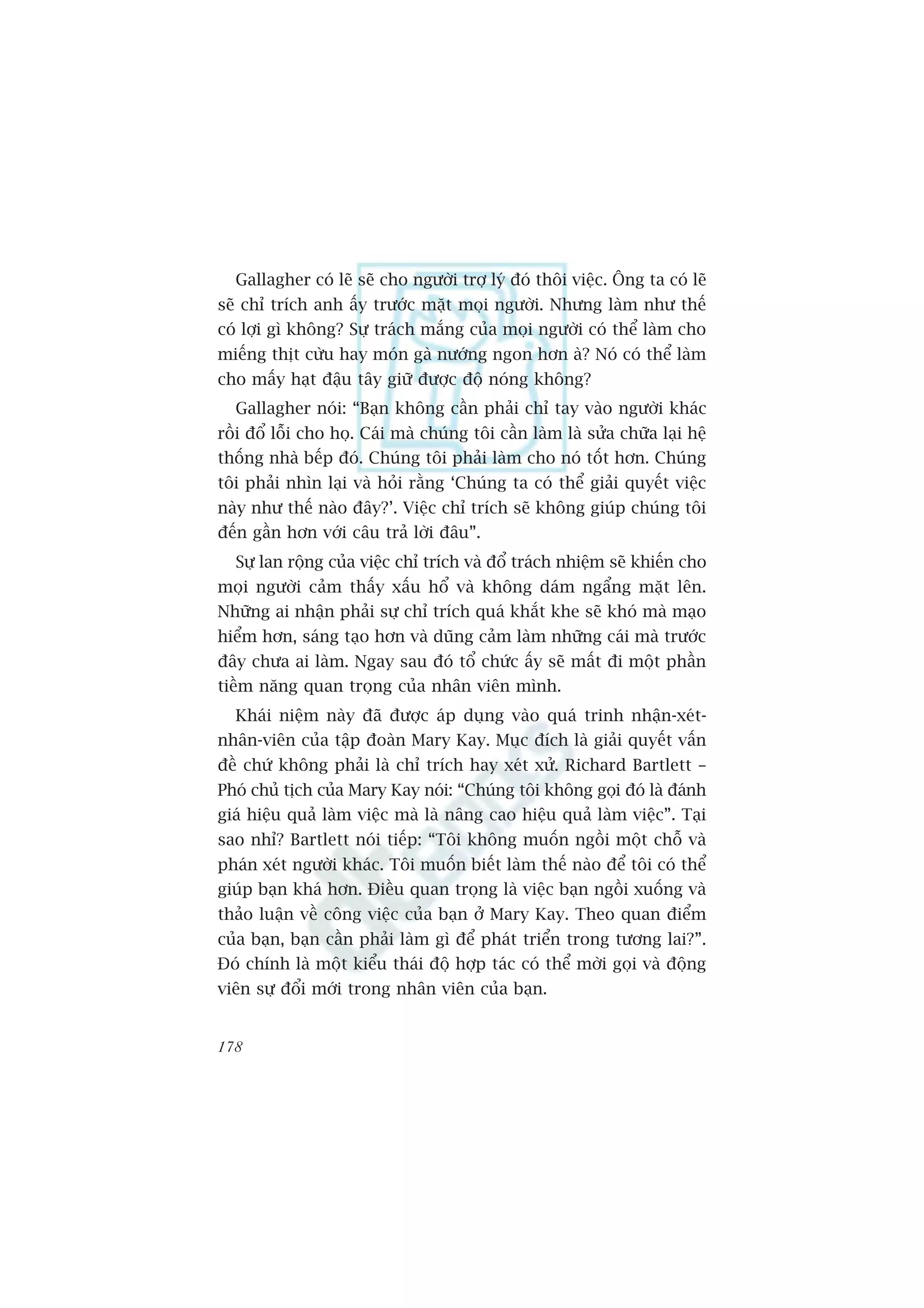 Gallagher coá leä seä cho ngûúâi trúå lyá àoá thöi viïåc. Öng ta coá leä
seä chó trñch anh êëy trûúác mùåt moåi ngûúâi. Nhûng laâm nhû thïë
coá lúåi gò khöng? Sûå traách mùæng cuãa moåi ngûúâi coá thïí laâm cho
miïëng thõt cûâu hay moán gaâ nûúáng ngon hún aâ? Noá coá thïí laâm
cho mêëy haåt àêåu têy giûä àûúåc àöå noáng khöng?
  Gallagher noái: “Baån khöng cêìn phaãi chó tay vaâo ngûúâi khaác
röìi àöí löîi cho hoå. Caái maâ chuáng töi cêìn laâm laâ sûãa chûäa laåi hïå
thöëng nhaâ bïëp àoá. Chuáng töi phaãi laâm cho noá töët hún. Chuáng
töi phaãi nhòn laåi vaâ hoãi rùçng ‘Chuáng ta coá thïí giaãi quyïët viïåc
naây nhû thïë naâo àêy?’. Viïåc chó trñch seä khöng giuáp chuáng töi
àïën gêìn hún vúái cêu traã lúâi àêu”.
  Sûå lan röång cuãa viïåc chó trñch vaâ àöí traách nhiïåm seä khiïën cho
moåi ngûúâi caãm thêëy xêëu höí vaâ khöng daám ngêíng mùåt lïn.
Nhûäng ai nhêån phaãi sûå chó trñch quaá khùæt khe seä khoá maâ maåo
hiïím hún, saáng taåo hún vaâ duäng caãm laâm nhûäng caái maâ trûúác
àêy chûa ai laâm. Ngay sau àoá töí chûác êëy seä mêët ài möåt phêìn
tiïìm nùng quan troång cuãa nhên viïn mònh.
  Khaái niïåm naây àaä àûúåc aáp duång vaâo quaá trinh nhêån-xeát-
nhên-viïn cuãa têåp àoaân Mary Kay. Muåc àñch laâ giaãi quyïët vêën
àïì chûá khöng phaãi laâ chó trñch hay xeát xûã. Richard Bartlett –
Phoá chuã tõch cuãa Mary Kay noái: “Chuáng töi khöng goåi àoá laâ àaánh
giaá hiïåu quaã laâm viïåc maâ laâ nêng cao hiïåu quaã laâm viïåc”. Taåi
sao nhó? Bartlett noái tiïëp: “Töi khöng muöën ngöìi möåt chöî vaâ
phaán xeát ngûúâi khaác. Töi muöën biïët laâm thïë naâo àïí töi coá thïí
giuáp baån khaá hún. Àiïìu quan troång laâ viïåc baån ngöìi xuöëng vaâ
thaão luêån vïì cöng viïåc cuãa baån úã Mary Kay. Theo quan àiïím
cuãa baån, baån cêìn phaãi laâm gò àïí phaát triïín trong tûúng lai?”.
Àoá chñnh laâ möåt kiïíu thaái àöå húåp taác coá thïí múâi goåi vaâ àöång
viïn sûå àöíi múái trong nhên viïn cuãa baån.


178
 