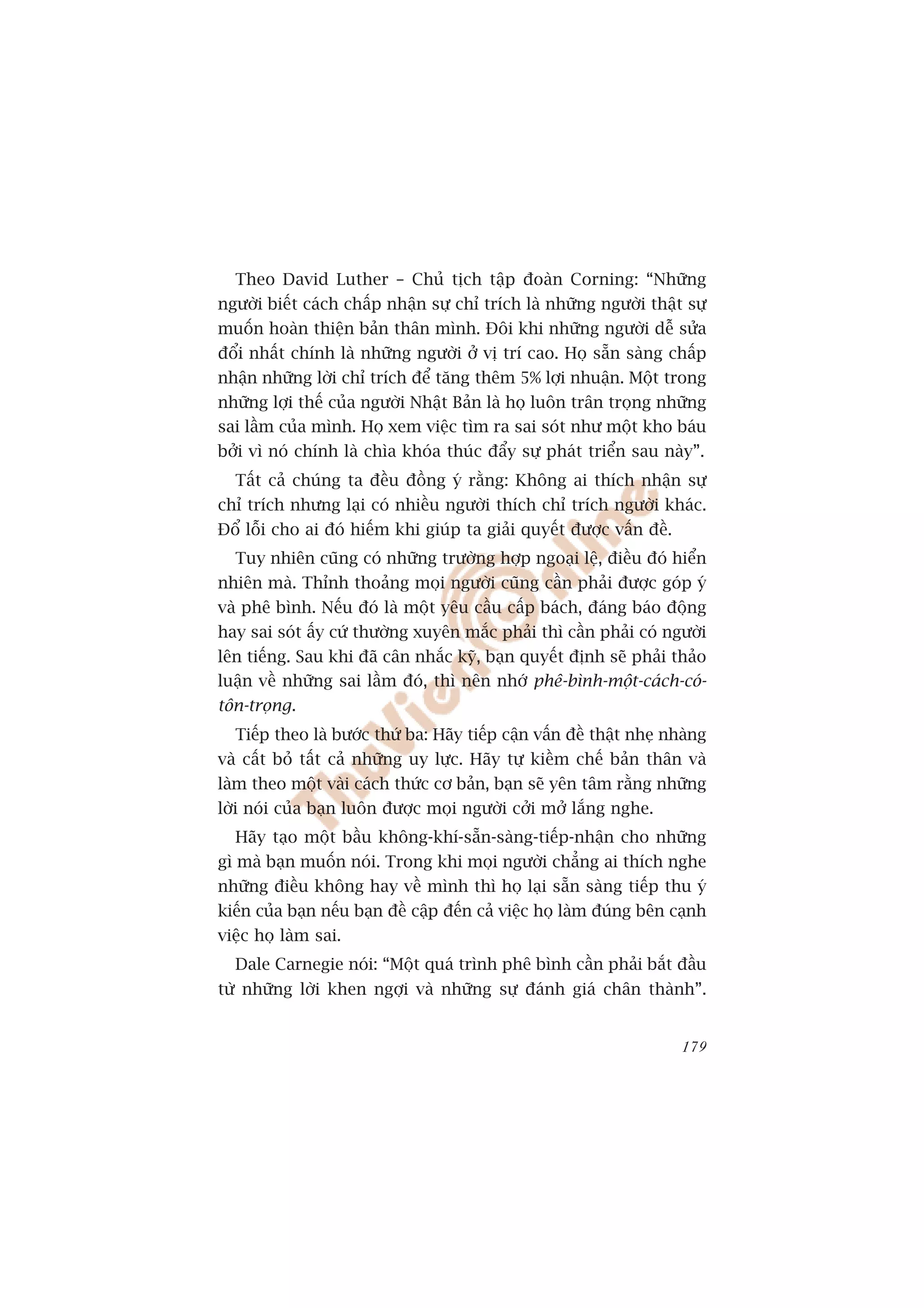 Theo David Luther – Chuã tõch têåp àoaân Corning: “Nhûäng
ngûúâi biïët caách chêëp nhêån sûå chó trñch laâ nhûäng ngûúâi thêåt sûå
muöën hoaân thiïån baãn thên mònh. Àöi khi nhûäng ngûúâi dïî sûãa
àöíi nhêët chñnh laâ nhûäng ngûúâi úã võ trñ cao. Hoå sùén saâng chêëp
nhêån nhûäng lúâi chó trñch àïí tùng thïm 5% lúåi nhuêån. Möåt trong
nhûäng lúåi thïë cuãa ngûúâi Nhêåt Baãn laâ hoå luön trên troång nhûäng
sai lêìm cuãa mònh. Hoå xem viïåc tòm ra sai soát nhû möåt kho baáu
búãi vò noá chñnh laâ chòa khoáa thuác àêíy sûå phaát triïín sau naây”.
  Têët caã chuáng ta àïìu àöìng yá rùçng: Khöng ai thñch nhêån sûå
chó trñch nhûng laåi coá nhiïìu ngûúâi thñch chó trñch ngûúâi khaác.
Àöí löîi cho ai àoá hiïëm khi giuáp ta giaãi quyïët àûúåc vêën àïì.
  Tuy nhiïn cuäng coá nhûäng trûúâng húåp ngoaåi lïå, àiïìu àoá hiïín
nhiïn maâ. Thónh thoaãng moåi ngûúâi cuäng cêìn phaãi àûúåc goáp yá
vaâ phï bònh. Nïëu àoá laâ möåt yïu cêìu cêëp baách, àaáng baáo àöång
hay sai soát êëy cûá thûúâng xuyïn mùæc phaãi thò cêìn phaãi coá ngûúâi
lïn tiïëng. Sau khi àaä cên nhùæc kyä, baån quyïët àõnh seä phaãi thaão
luêån vïì nhûäng sai lêìm àoá, thò nïn nhúá phï-bònh-möåt-caách-coá-
tön-troång.
  Tiïëp theo laâ bûúác thûá ba: Haäy tiïëp cêån vêën àïì thêåt nheå nhaâng
vaâ cêët boã têët caã nhûäng uy lûåc. Haäy tûå kiïìm chïë baãn thên vaâ
laâm theo möåt vaâi caách thûác cú baãn, baån seä yïn têm rùçng nhûäng
lúâi noái cuãa baån luön àûúåc moåi ngûúâi cúãi múã lùæng nghe.
  Haäy taåo möåt bêìu khöng-khñ-sùén-saâng-tiïëp-nhêån cho nhûäng
gò maâ baån muöën noái. Trong khi moåi ngûúâi chùèng ai thñch nghe
nhûäng àiïìu khöng hay vïì mònh thò hoå laåi sùén saâng tiïëp thu yá
kiïën cuãa baån nïëu baån àïì cêåp àïën caã viïåc hoå laâm àuáng bïn caånh
viïåc hoå laâm sai.
  Dale Carnegie noái: “Möåt quaá trònh phï bònh cêìn phaãi bùæt àêìu
tûâ nhûäng lúâi khen ngúåi vaâ nhûäng sûå àaánh giaá chên thaânh”.


                                                                      179
 