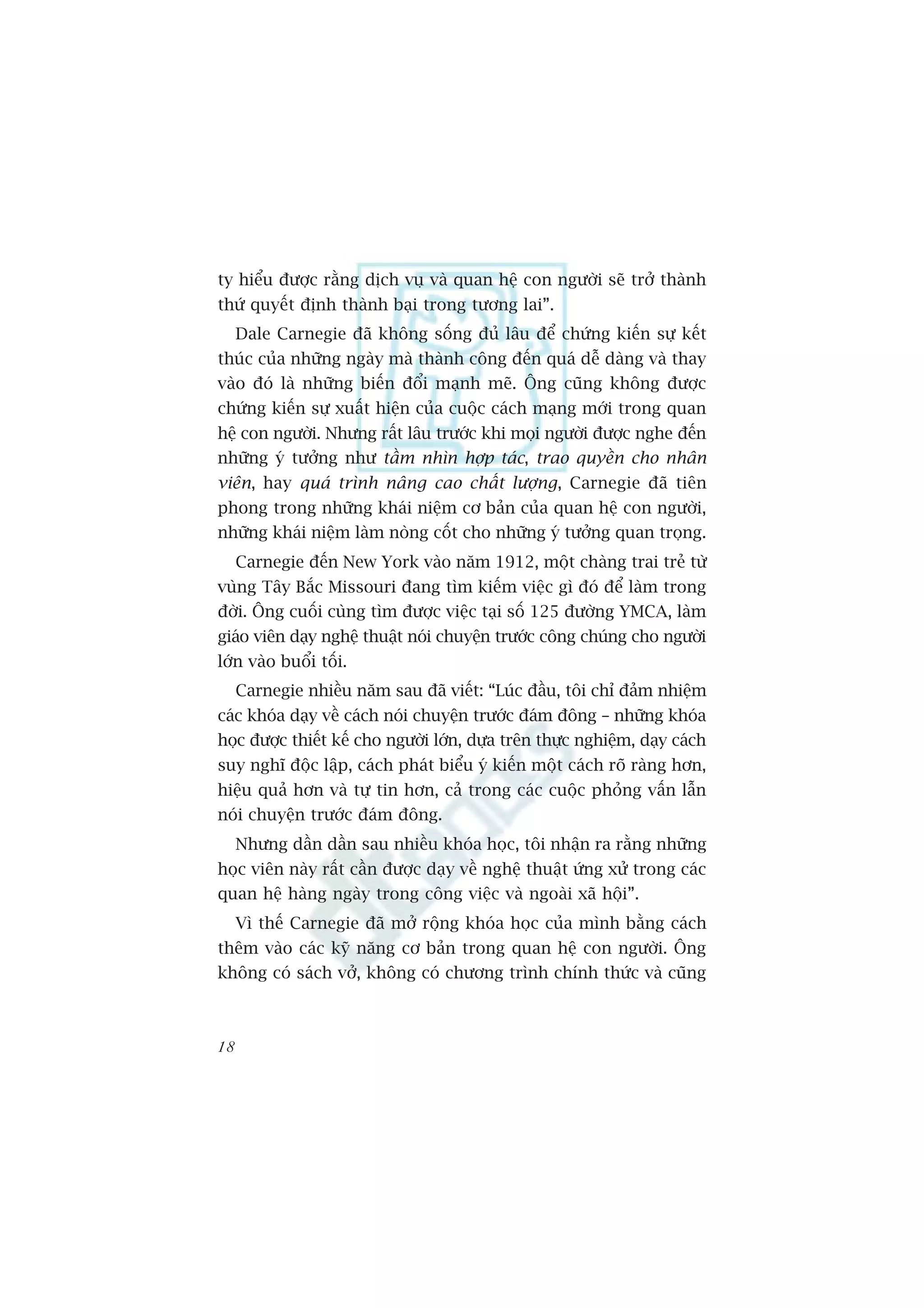 ty hiïíu àûúåc rùçng dõch vuå vaâ quan hïå con ngûúâi seä trúã thaânh
thûá quyïët àõnh thaânh baåi trong tûúng lai”.
     Dale Carnegie àaä khöng söëng àuã lêu àïí chûáng kiïën sûå kïët
thuác cuãa nhûäng ngaây maâ thaânh cöng àïën quaá dïî daâng vaâ thay
vaâo àoá laâ nhûäng biïën àöíi maånh meä. Öng cuäng khöng àûúåc
chûáng kiïën sûå xuêët hiïån cuãa cuöåc caách maång múái trong quan
hïå con ngûúâi. Nhûng rêët lêu trûúác khi moåi ngûúâi àûúåc nghe àïën
nhûäng yá tûúãng nhû têìm nhòn húåp taác, trao quyïìn cho nhên
viïn, hay quaá trònh nêng cao chêët lûúång, Carnegie àaä tiïn
phong trong nhûäng khaái niïåm cú baãn cuãa quan hïå con ngûúâi,
nhûäng khaái niïåm laâm noâng cöët cho nhûäng yá tûúãng quan troång.
     Carnegie àïën New York vaâo nùm 1912, möåt chaâng trai treã tûâ
vuâng Têy Bùæc Missouri àang tòm kiïëm viïåc gò àoá àïí laâm trong
àúâi. Öng cuöëi cuâng tòm àûúåc viïåc taåi söë 125 àûúâng YMCA, laâm
giaáo viïn daåy nghïå thuêåt noái chuyïån trûúác cöng chuáng cho ngûúâi
lúán vaâo buöíi töëi.
     Carnegie nhiïìu nùm sau àaä viïët: “Luác àêìu, töi chó àaãm nhiïåm
caác khoáa daåy vïì caách noái chuyïån trûúác àaám àöng – nhûäng khoáa
hoåc àûúåc thiïët kïë cho ngûúâi lúán, dûåa trïn thûåc nghiïåm, daåy caách
suy nghô àöåc lêåp, caách phaát biïíu yá kiïën möåt caách roä raâng hún,
hiïåu quaã hún vaâ tûå tin hún, caã trong caác cuöåc phoãng vêën lêîn
noái chuyïån trûúác àaám àöng.
     Nhûng dêìn dêìn sau nhiïìu khoáa hoåc, töi nhêån ra rùçng nhûäng
hoåc viïn naây rêët cêìn àûúåc daåy vïì nghïå thuêåt ûáng xûã trong caác
quan hïå haâng ngaây trong cöng viïåc vaâ ngoaâi xaä höåi”.
     Vò thïë Carnegie àaä múã röång khoáa hoåc cuãa mònh bùçng caách
thïm vaâo caác kyä nùng cú baãn trong quan hïå con ngûúâi. Öng
khöng coá saách vúã, khöng coá chûúng trònh chñnh thûác vaâ cuäng



18
 